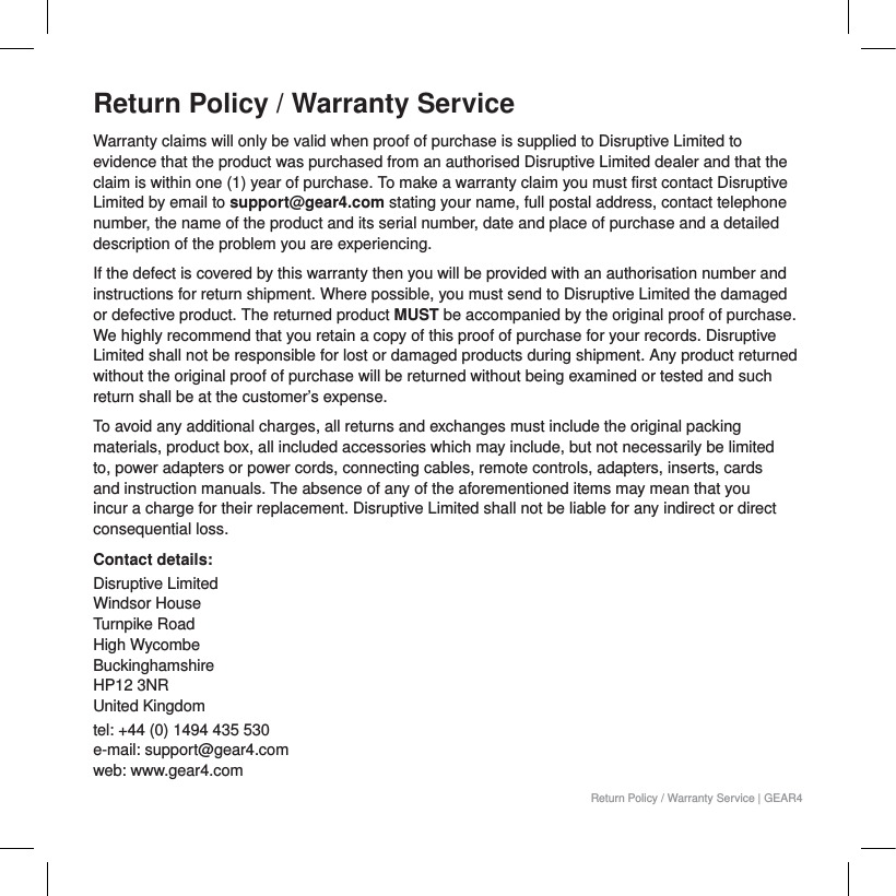 Return Policy / Warranty ServiceWarranty claims will only be valid when proof of purchase is supplied to Disruptive Limited to evidence that the product was purchased from an authorised Disruptive Limited dealer and that the claim is within one (1) year of purchase. To make a warranty claim you must first contact Disruptive Limited by email to support@gear4.com stating your name, full postal address, contact telephone number, the name of the product and its serial number, date and place of purchase and a detailed description of the problem you are experiencing.If the defect is covered by this warranty then you will be provided with an authorisation number and instructions for return shipment. Where possible, you must send to Disruptive Limited the damaged or defective product. The returned product MUST be accompanied by the original proof of purchase. We highly recommend that you retain a copy of this proof of purchase for your records. Disruptive Limited shall not be responsible for lost or damaged products during shipment. Any product returned without the original proof of purchase will be returned without being examined or tested and such return shall be at the customer&rsquo;s expense.To avoid any additional charges, all returns and exchanges must include the original packing materials, product box, all included accessories which may include, but not necessarily be limited to, power adapters or power cords, connecting cables, remote controls, adapters, inserts, cards and instruction manuals. The absence of any of the aforementioned items may mean that you incur a charge for their replacement. Disruptive Limited shall not be liable for any indirect or direct consequential loss.Contact details:Disruptive LimitedWindsor HouseTurnpike RoadHigh WycombeBuckinghamshire HP12 3NR United Kingdomtel: +44 (0) 1494 435 530e-mail: support@gear4.comweb: www.gear4.comReturn Policy / Warranty Service | GEAR4