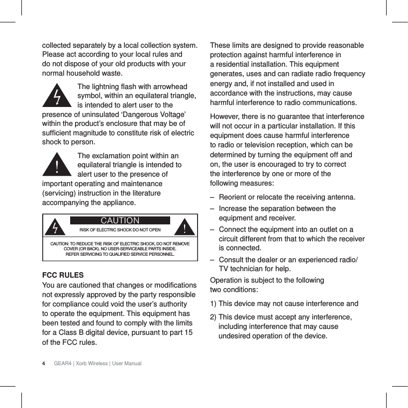 4GEAR4 | Xorb Wireless | User Manualcollected separately by a local collection system. Please act according to your local rules and do not dispose of your old products with your normal household waste.The lightning flash with arrowhead symbol, within an equilateral triangle, is intended to alert user to the presence of uninsulated &lsquo;Dangerous Voltage&rsquo; within the product&rsquo;s enclosure that may be of sufficient magnitude to constitute risk of electric shock to person.The exclamation point within an equilateral triangle is intended to alert user to the presence of important operating and maintenance (servicing) instruction in the literature accompanying the appliance.CAUTIONRISK OF ELECTRIC SHOCK DO NOT OPENCAUTION: TO REDUCE THE RISK OF ELECTRIC SHOCK, DO NOT REMOVE COVER (OR BACK). NO USER-SERVICEABLE PARTS INSIDE. REFER SERVICING TO QUALIFIED SERVICE PERSONNEL.FCC RULES You are cautioned that changes or modifications not expressly approved by the party responsible for compliance could void the user&rsquo;s authority to operate the equipment. This equipment has been tested and found to comply with the limits for a Class B digital device, pursuant to part 15 of the FCC rules.These limits are designed to provide reasonable protection against harmful interference in a residential installation. This equipment generates, uses and can radiate radio frequency energy and, if not installed and used in accordance with the instructions, may cause harmful interference to radio communications.However, there is no guarantee that interference will not occur in a particular installation. If this equipment does cause harmful interference to radio or television reception, which can be determined by turning the equipment off and on, the user is encouraged to try to correct the interference by one or more of the following measures:‒ Reorient or relocate the receiving antenna.‒ Increase the separation between the equipment and receiver.‒ Connect the equipment into an outlet on a circuit different from that to which the receiver is connected.‒ Consult the dealer or an experienced radio/TV technician for help.Operation is subject to the following two conditions:1) This device may not cause interference and2) This device must accept any interference, including interference that may cause undesired operation of the device.