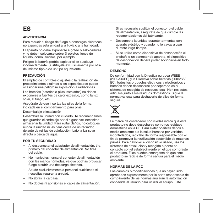 ESADVERTENCIAPara reducir el riesgo de fuego o descargas el&eacute;ctricas, no expongas esta unidad a la lluvia o a la humedad.El aparato no debe exponerse a goteo o salpicaduras y no deben colocarse sobre &eacute;l objetos llenos de l&iacute;quido, como jarrones, por ejemplo.Peligro: la bater&iacute;a podr&iacute;a explotar si se sustituye incorrectamente. Sustit&uacute;yela exclusivamente por otra del mismo tipo o de un tipo equivalente.PRECAUCI&Oacute;NEl empleo de controles o ajustes o la realizaci&oacute;n de procedimientos distintos a los especicados puede ocasionar una peligrosa exposici&oacute;n a radiaciones.Las bater&iacute;as (bater&iacute;as o pilas instaladas) no deben exponerse a fuentes de calor excesivo, como la luz solar, el fuego, etc.Aseg&uacute;rate de que insertas las pilas de la forma indicada en el compartimento para pilas.Desembalaje e instalaci&oacute;nDesembala la unidad con cuidado. Te recomendamos que guardes el embalaje por si alguna vez necesitas almacenar la unidad. Para evitar da&ntilde;os, no coloques nunca la unidad ni las pilas cerca de un radiador, delante de rejillas de calefacci&oacute;n, bajo la luz solar directa o cerca de agua.POR TU SEGURIDAD ‒Al desconectar el adaptador de alimentaci&oacute;n, tira primero del conector de alimentaci&oacute;n. No tires del cable. ‒No manipules nunca el conector de alimentaci&oacute;n con las manos h&uacute;medas, ya que podr&iacute;as provocar fuego o sufrir una descarga el&eacute;ctrica. ‒Acude exclusivamente a personal cualificado si necesitas reparar la unidad.  ‒No abras la carcasa. ‒No dobles ni aprisiones el cable de alimentaci&oacute;n. Si es necesario sustituir el conector o el cable de alimentaci&oacute;n, aseg&uacute;rate de que cumple las recomendaciones del fabricante. ‒Desconecta la unidad durante tormentas con aparato el&eacute;ctrico y cuando no lo vayas a usar durante largo tiempo. ‒Si se utiliza como dispositivo de desconexi&oacute;n el enchufe o un conector de aparato, el dispositivo de desconexi&oacute;n deber&aacute; poder accionarse en todo momento.DESECHODe conformidad con la Directiva europea WEEE (2002/96/EC) y la Directiva sobre bater&iacute;as (2006/66/EC), todos los productos el&eacute;ctricos y electr&oacute;nicos y bater&iacute;as deben desecharse por separado en el sistema de recogida de residuos local. No tires estos art&iacute;culos junto a los residuos dom&eacute;sticos. Sigue la normativa local para deshacerte de ellos de forma segura.La marca de contenedor con ruedas indica que este producto no debe desecharse con otros residuos dom&eacute;sticos en la UE. Para evitar posibles da&ntilde;os al medio ambiente o a la salud humana por vertidos incontrolados, rec&iacute;clalo de forma responsable con el n de promover la reutilizaci&oacute;n sostenible de materias primas. Para devolver el dispositivo usado, usa los sistemas de devoluci&oacute;n y recogida o ponte en contacto con el establecimiento en el que compraste el producto. Ellos pueden encargarse de que este producto se recicle de forma segura para el medio ambiente.NORMAS DE LA FCCLos cambios o modicaciones que no hayan sido aprobados expresamente por la parte responsable del cumplimiento de las normas anular&aacute;n la autorizaci&oacute;n concedida al usuario para utilizar el equipo. Este 