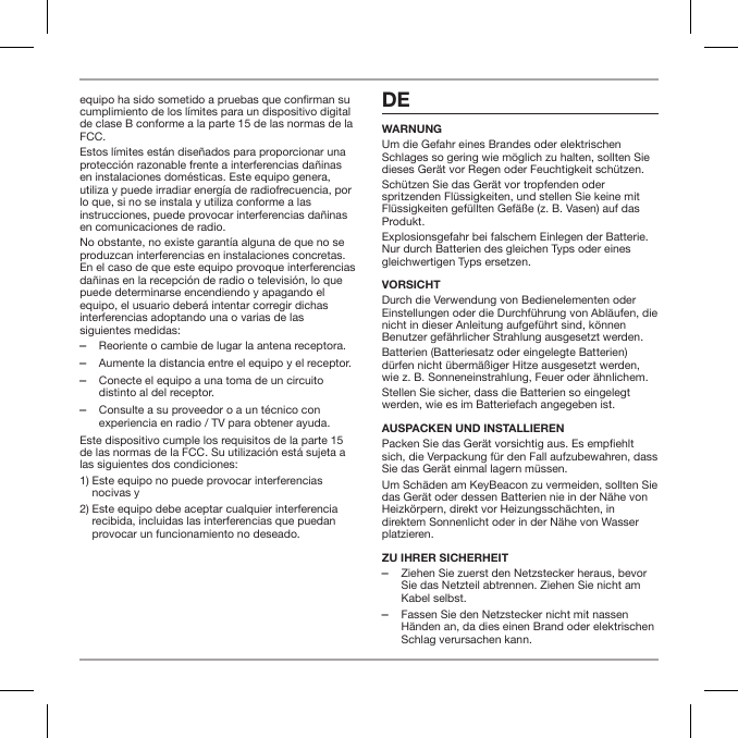 equipo ha sido sometido a pruebas que conrman su cumplimiento de los l&iacute;mites para un dispositivo digital de clase B conforme a la parte 15 de las normas de la FCC.Estos l&iacute;mites est&aacute;n dise&ntilde;ados para proporcionar una protecci&oacute;n razonable frente a interferencias da&ntilde;inas en instalaciones dom&eacute;sticas. Este equipo genera, utiliza y puede irradiar energ&iacute;a de radiofrecuencia, por lo que, si no se instala y utiliza conforme a las instrucciones, puede provocar interferencias da&ntilde;inas en comunicaciones de radio.No obstante, no existe garant&iacute;a alguna de que no se produzcan interferencias en instalaciones concretas. En el caso de que este equipo provoque interferencias da&ntilde;inas en la recepci&oacute;n de radio o televisi&oacute;n, lo que puede determinarse encendiendo y apagando el equipo, el usuario deber&aacute; intentar corregir dichas interferencias adoptando una o varias de las siguientes medidas: ‒Reoriente o cambie de lugar la antena receptora. ‒Aumente la distancia entre el equipo y el receptor. ‒Conecte el equipo a una toma de un circuito distinto al del receptor. ‒Consulte a su proveedor o a un t&eacute;cnico con experiencia en radio / TV para obtener ayuda.Este dispositivo cumple los requisitos de la parte 15 de las normas de la FCC. Su utilizaci&oacute;n est&aacute; sujeta a las siguientes dos condiciones:1)  Este equipo no puede provocar interferencias nocivas y2)  Este equipo debe aceptar cualquier interferencia recibida, incluidas las interferencias que puedan provocar un funcionamiento no deseado. DEWARNUNGUm die Gefahr eines Brandes oder elektrischen Schlages so gering wie m&ouml;glich zu halten, sollten Sie dieses Ger&auml;t vor Regen oder Feuchtigkeit sch&uuml;tzen.Sch&uuml;tzen Sie das Ger&auml;t vor tropfenden oder spritzenden Fl&uuml;ssigkeiten, und stellen Sie keine mit Fl&uuml;ssigkeiten gef&uuml;llten Gef&auml;&szlig;e (z. B. Vasen) auf das Produkt.Explosionsgefahr bei falschem Einlegen der Batterie. Nur durch Batterien des gleichen Typs oder eines gleichwertigen Typs ersetzen.VORSICHTDurch die Verwendung von Bedienelementen oder Einstellungen oder die Durchf&uuml;hrung von Abl&auml;ufen, die nicht in dieser Anleitung aufgef&uuml;hrt sind, k&ouml;nnen Benutzer gef&auml;hrlicher Strahlung ausgesetzt werden.Batterien (Batteriesatz oder eingelegte Batterien) d&uuml;rfen nicht &uuml;berm&auml;&szlig;iger Hitze ausgesetzt werden, wie z. B. Sonneneinstrahlung, Feuer oder &auml;hnlichem.Stellen Sie sicher, dass die Batterien so eingelegt werden, wie es im Batteriefach angegeben ist.AUSPACKEN UND INSTALLIERENPacken Sie das Ger&auml;t vorsichtig aus. Es empehlt sich, die Verpackung f&uuml;r den Fall aufzubewahren, dass Sie das Ger&auml;t einmal lagern m&uuml;ssen. Um Sch&auml;den am KeyBeacon zu vermeiden, sollten Sie das Ger&auml;t oder dessen Batterien nie in der N&auml;he von Heizk&ouml;rpern, direkt vor Heizungssch&auml;chten, in direktem Sonnenlicht oder in der N&auml;he von Wasser platzieren.ZU IHRER SICHERHEIT ‒Ziehen Sie zuerst den Netzstecker heraus, bevor Sie das Netzteil abtrennen. Ziehen Sie nicht am Kabel selbst. ‒Fassen Sie den Netzstecker nicht mit nassen H&auml;nden an, da dies einen Brand oder elektrischen Schlag verursachen kann.