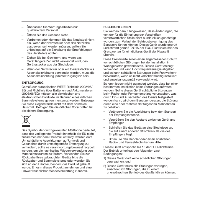  ‒&Uuml;berlassen Sie Wartungsarbeiten nur qualifiziertem Personal.  ‒&Ouml;ffnen Sie das Geh&auml;use nicht. ‒Verdrehen oder klemmen Sie das Netzkabel nicht ein. Wenn der Netzstecker oder das Netzkabel ausgewechselt werden m&uuml;ssen, sollten Sie unbedingt auf die Einhaltung der Empfehlungen des Herstellers achten. ‒Ziehen Sie bei Gewittern, und wenn das Ger&auml;t l&auml;ngere Zeit nicht verwendet wird, den Ger&auml;testecker aus der Steckdose. ‒Wenn der Netzstecker oder ein Ger&auml;testecker als Abschalteinrichtung verwendet werden, muss die Abschalteinrichtung jederzeit zug&auml;nglich sein.ENTSORGUNGGem&auml;&szlig; der europ&auml;ischen WEEE-Richtlinie 2002/96/EG und Richtlinie &uuml;ber Batterien und Akkumulatoren (2006/66/EG) m&uuml;ssen alle elektrischen und elektronischen Produkte im Rahmen eines &ouml;rtlichen Sammelsystems getrennt entsorgt werden. Entsorgen Sie diese Gegenst&auml;nde nicht mit dem normalen Hausm&uuml;ll. Befolgen Sie die &ouml;rtlichen Vorschriften f&uuml;r die sichere Entsorgung.Das Symbol der durchgekreuzten M&uuml;lltonne bedeutet, dass das vorliegende Produkt innerhalb der EU nicht zusammen mit dem Hausm&uuml;ll entsorgt werden darf. Um sch&auml;dliche Auswirkungen auf Umwelt und Gesundheit durch unsachgem&auml;&szlig;e Entsorgung zu verhindern, sollte es verantwortungsbewusst recycelt werden, um die nachhaltige Wiederverwendung von Materialressourcen zu f&ouml;rdern. Verwenden Sie zur R&uuml;ckgabe Ihres gebrauchten Ger&auml;ts bitte die R&uuml;ckgabe- und Sammelsysteme oder wenden Sie sich an den H&auml;ndler, bei dem das Produkt gekauft wurde. Er kann dieses Produkt annehmen und einer umweltfreundlichen Wiederverwertung zuf&uuml;hren.FCC-RICHTLINIENSie werden darauf hingewiesen, dass &Auml;nderungen, die von der f&uuml;r die Einhaltung der Vorschriften verantwortlichen Stelle nicht ausdr&uuml;cklich genehmigt wurden, zum Verlust der Betriebsberechtigung des Benutzers f&uuml;hren k&ouml;nnen. Dieses Ger&auml;t wurde gepr&uuml;ft und stimmt gem&auml;&szlig; Teil 15 der FCC-Richtlinien mit den Grenzwerten f&uuml;r ein digitales Ger&auml;t der Klasse B &uuml;berein.Diese Grenzwerte sollen einen angemessenen Schutz vor sch&auml;dlichen St&ouml;rungen bei der Installation in Wohngebieten gew&auml;hrleisten. Dieses Ger&auml;t erzeugt, verwendet und kann Hochfrequenzenergie abgeben, und es kann sch&auml;dliche St&ouml;rungen beim Funkverkehr hervorrufen, wenn es nicht vorschriftsm&auml;&szlig;ig installiert und anweisungsgem&auml;&szlig; verwendet wird.Es kann jedoch nicht garantiert werden, dass bei einer bestimmten Installation keine St&ouml;rungen auftreten werden. Sollte dieses Ger&auml;t sch&auml;dliche St&ouml;rungen beim Radio- oder Fernsehempfang verursachen, was durch Ein- und Ausschalten des Ger&auml;ts festgestellt werden kann, wird dem Benutzer geraten, die St&ouml;rung durch eine oder mehrere der folgenden Ma&szlig;nahmen zu beheben: ‒Ver&auml;ndern Sie die Ausrichtung bzw. den Standort der Empfangsantenne. ‒Vergr&ouml;&szlig;ern Sie den Abstand zwischen Ger&auml;t und Empf&auml;nger. ‒Schlie&szlig;en Sie das Ger&auml;t an eine Steckdose an, die auf einem anderen Stromkreis als die des Empf&auml;ngers liegt. ‒Bitten Sie den H&auml;ndler oder einen erfahrenen Radio- und Fernsehtechniker um Hilfe.Dieses Ger&auml;t entspricht Teil 15 der FCC-Richtlinien. Der Betrieb unterliegt den folgenden zwei Bedingungen:1)  Dieses Ger&auml;t darf keine sch&auml;dlichen St&ouml;rungen verursachen, und2)  Dieses Ger&auml;t muss alle St&ouml;rungen vertragen, einschlie&szlig;lich St&ouml;rungen, die zu einem unerw&uuml;nschten Betrieb des Ger&auml;ts f&uuml;hren k&ouml;nnen.
