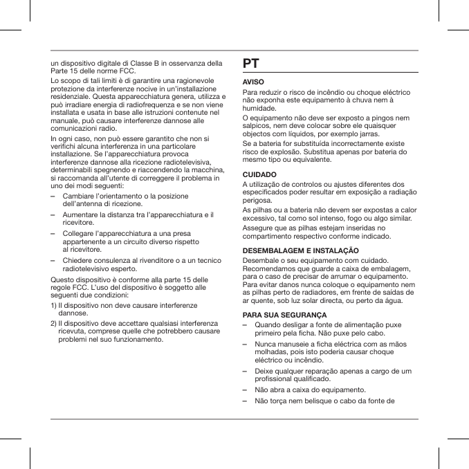 un dispositivo digitale di Classe B in osservanza della Parte 15 delle norme FCC.Lo scopo di tali limiti &egrave; di garantire una ragionevole protezione da interferenze nocive in un&rsquo;installazione residenziale. Questa apparecchiatura genera, utilizza e pu&ograve; irradiare energia di radiofrequenza e se non viene installata e usata in base alle istruzioni contenute nel manuale, pu&ograve; causare interferenze dannose alle comunicazioni radio.In ogni caso, non pu&ograve; essere garantito che non si verichi alcuna interferenza in una particolare installazione. Se l&rsquo;apparecchiatura provoca interferenze dannose alla ricezione radiotelevisiva, determinabili spegnendo e riaccendendo la macchina, si raccomanda all&rsquo;utente di correggere il problema in uno dei modi seguenti: ‒Cambiare l&rsquo;orientamento o la posizione dell&rsquo;antenna di ricezione. ‒Aumentare la distanza tra l&rsquo;apparecchiatura e il ricevitore. ‒Collegare l&rsquo;apparecchiatura a una presa appartenente a un circuito diverso rispetto  al ricevitore. ‒Chiedere consulenza al rivenditore o a un tecnico radiotelevisivo esperto.Questo dispositivo &egrave; conforme alla parte 15 delle regole FCC. L&rsquo;uso del dispositivo &egrave; soggetto alle seguenti due condizioni:1)  Il dispositivo non deve causare interferenze dannose.2)  Il dispositivo deve accettare qualsiasi interferenza ricevuta, comprese quelle che potrebbero causare problemi nel suo funzionamento.PTAVISOPara reduzir o risco de inc&ecirc;ndio ou choque el&eacute;ctrico n&atilde;o exponha este equipamento &agrave; chuva nem &agrave; humidade.O equipamento n&atilde;o deve ser exposto a pingos nem salpicos, nem deve colocar sobre ele quaisquer objectos com l&iacute;quidos, por exemplo jarras.Se a bateria for substitu&iacute;da incorrectamente existe risco de explos&atilde;o. Substitua apenas por bateria do mesmo tipo ou equivalente.CUIDADOA utiliza&ccedil;&atilde;o de controlos ou ajustes diferentes dos especicados poder resultar em exposi&ccedil;&atilde;o a radia&ccedil;&atilde;o perigosa.As pilhas ou a bateria n&atilde;o devem ser expostas a calor excessivo, tal como sol intenso, fogo ou algo similar.Assegure que as pilhas estejam inseridas no compartimento respectivo conforme indicado.DESEMBALAGEM E INSTALA&Ccedil;&Atilde;O Desembale o seu equipamento com cuidado. Recomendamos que guarde a caixa de embalagem, para o caso de precisar de arrumar o equipamento. Para evitar danos nunca coloque o equipamento nem as pilhas perto de radiadores, em frente de sa&iacute;das de ar quente, sob luz solar directa, ou perto da &aacute;gua.PARA SUA SEGURAN&Ccedil;A ‒Quando desligar a fonte de alimenta&ccedil;&atilde;o puxe primeiro pela ficha. N&atilde;o puxe pelo cabo. ‒Nunca manuseie a ficha el&eacute;ctrica com as m&atilde;os molhadas, pois isto poderia causar choque el&eacute;ctrico ou inc&ecirc;ndio. ‒Deixe qualquer repara&ccedil;&atilde;o apenas a cargo de um profissional qualificado. ‒N&atilde;o abra a caixa do equipamento. ‒N&atilde;o tor&ccedil;a nem belisque o cabo da fonte de 