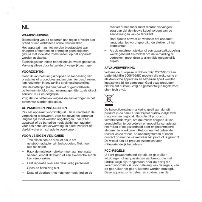 NLWAARSCHUWINGBlootstelling van dit apparaat aan regen of vocht kan brand of een elektrische schok veroorzaken.Het apparaat mag niet worden blootgesteld aan druppels of spetters en er mogen geen objecten gevuld met vloeistof, zoals vazen, op het apparaat worden geplaatst.Explosiegevaar indien batterij onjuist wordt geplaatst. Vervang alleen door hetzelfde of vergelijkbaar type.VOORZICHTIGGebruik van besturingsknoppen of aanpassing van prestaties of procedures anders dan hier beschreven, kan resulteren in gevaarlijke stralingsblootstelling.Stel de batterijen (batterijpakket of ge&iuml;nstalleerde batterijen) niet bloot aan overmatige hitte, zoals direct zonlicht, vuur en dergelijke.Zorg dat de batterijen volgens de aanwijzingen in het batterijvak worden geplaatst.UITPAKKEN EN INSTALLERENPak het apparaat voorzichtig uit. Het is raadzaam de verpakking te bewaren, voor het geval het apparaat langere tijd moet worden opgeborgen. Plaats het apparaat of de batterijen nooit vlakbij een radiator, v&oacute;&oacute;r een heteluchtverwarming, in direct zonlicht of vlakbij water om schade te voorkomen.VOOR JE EIGEN VEILIGHEID ‒Trek alleen aan de stekker als je het netstroomadapter wilt loskoppelen. Trek nooit aan het snoer. ‒Raak de netstroomstekker nooit aan met natte handen, omdat dit brand of een elektrische schok kan veroorzaken. ‒Laat reparatie over aan deskundig personeel.  ‒Open de behuizing niet. ‒Draai of doorboor het netsnoer nooit. Indien de stekker of het snoer moet worden vervangen, zorg dan dat de nieuwe kabel voldoet aan de aanbevelingen van de fabrikant. ‒Haal tijdens onweer en wanneer het apparaat langdurig niet wordt gebruikt, de stekker uit het stopcontact. ‒Als de netstroomstekker of een apparaatkoppeling wordt gebruikt als middel om de verbinding te verbreken, moet deze te allen tijde toegankelijk blijven.AFVALVERWERKINGVolgens de Europese WEEE-richtlijn 2002/96/EC en batterijrichtlijn 2006/66/EC moeten alle elektrische en elektronische apparaten en batterijen apart worden ingezameld bij de gemeente. Gooi deze producten niet bij het huisvuil. Volg de gemeentelijke regels voor chemisch afval.De huisvuilcontainermarkering geeft aan dat dit product in de hele EU niet bij het huishoudelijk afval mag worden gegooid. Recycle dit product op verantwoorde wijze, om duurzaam hergebruik van grondstoen te bevorderen en mogelijke schade aan het milieu of de gezondheid door ongecontroleerd afvoeren te voorkomen. Retourneer het gebruikte toestel via de retour- en ophaalsystemen of neem contact op met de winkel waar het product is gekocht. De winkel kan dit product inzamelen voor milieuvriendelijk hergebruik.FCC-REGELSU bent gewaarschuwd dat als de gebruiker wijzigingen of aanpassingen aanbrengt die niet uitdrukkelijk zijn toegestaan door de partij die verantwoordelijk is voor naleving van de regels, kan de gebruiker het gebruiksrecht worden ontzegd. Deze apparatuur is getest en voldoet aan de 