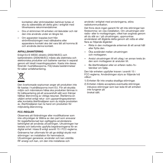 kontakten eller str&ouml;msladden beh&ouml;ver bytas ut ska du s&auml;kerst&auml;lla att detta g&ouml;rs i enlighet med tillverkarens rekommendationer. ‒Dra ut str&ouml;mmen till enheten vid &aring;skv&auml;der och n&auml;r den inte anv&auml;nds under en l&auml;ngre tid. ‒Om apparaten kopplas bort fr&aring;n str&ouml;mf&ouml;rs&ouml;rjningen med n&auml;tkabelns eller apparatens kontakt ska det vara l&auml;tt att komma &aring;t och anv&auml;nda denna kontakt.AVFALLSHANTERINGEnligt EU:S WEEE-direktiv (2002/96/EC) och batteridirektiv (2006/66/EC) m&aring;ste alla elektriska och elektroniska produkter och batterier samlas in separat genom ett lokalt insamlingssystem. Kasta inte dessa f&ouml;rem&aring;l i hush&aring;llssoporna. F&ouml;lj lokala best&auml;mmelser f&ouml;r s&auml;ker avfallshantering.Den &ouml;verkorsade soptunnan anger att produkten inte f&aring;r kastas i hush&aring;llsoporna inom EU. F&ouml;r att skydda milj&ouml;n och m&auml;nniskors h&auml;lsa ska produkten l&auml;mnas in f&ouml;r k&auml;llsoertering p&aring; ett ansvarsfullt s&auml;tt som fr&auml;mjar h&aring;llbar &aring;tervinning av viktiga resurser. &Aring;terl&auml;mna en uttj&auml;nt enhet enligt retur- och uppsamlingssystemen eller kontakta &aring;terf&ouml;rs&auml;ljaren som du k&ouml;pte produkten av. &Aring;terf&ouml;rs&auml;ljaren kan ta hand om produkten f&ouml;r milj&ouml;v&auml;nlig &aring;tervinning.FCC-REGLERObservera att f&ouml;r&auml;ndringar eller modikationer som inte uttryckligen &auml;r till&aring;tna av den part som ansvarar f&ouml;r regelefterlevnad kan ogiltigg&ouml;ra anv&auml;ndarens beh&ouml;righet att anv&auml;nda utrustningen. Utrustningen har testats och befunnits uppfylla begr&auml;nsningarna f&ouml;r en digital enhet i klass B enligt avsnitt 15 i FCC-reglerna.Gr&auml;nserna har utformats f&ouml;r att ge sk&auml;ligt skydd mot st&ouml;rningar i en installation f&ouml;r hemmabruk. Utrustningen genererar, anv&auml;nder och kan utstr&aring;la RF-energi och kan, om den inte installeras och anv&auml;nds i enlighet med anvisningarna, st&ouml;ra radiokommunikation.Det nns dock ingen garanti f&ouml;r att inte st&ouml;rningar kan f&ouml;rekomma i en viss installation. Om utrustningen st&ouml;r radio- eller tv-mottagningen, vilket kan avg&ouml;ras genom att du sl&aring;r av / p&aring; utrustningen, uppmuntras anv&auml;ndaren att &aring;tg&auml;rda detta genom att vidta en eller era av f&ouml;ljande &aring;tg&auml;rder: ‒Rikta in den mottagande antennen &aring;t ett annat h&aring;ll eller flytta den. ‒&Ouml;ka avst&aring;ndet mellan utrustningen  och mottagaren. ‒Anslut utrustningen till ett uttag i en annan krets &auml;n den som mottagaren &auml;r ansluten till. ‒Be &aring;terf&ouml;rs&auml;ljaren eller en erfaren radio-/tv-tekniker om hj&auml;lp.Den h&auml;r enheten uppfyller kraven i avsnitt 15 i FCC-reglerna. Anv&auml;ndningen styrs av f&ouml;ljande tv&aring; villkor:1) Enheten f&aring;r inte orsaka skadliga st&ouml;rningar.2)  Enheten m&aring;ste acceptera eventuella st&ouml;rningar, inklusive st&ouml;rningar som kan leda till att enheten inte fungerar p&aring;  &ouml;nskat s&auml;tt.