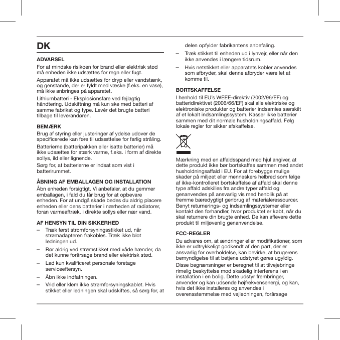 DKADVARSELFor at mindske risikoen for brand eller elektrisk st&oslash;d m&aring; enheden ikke uds&aelig;ttes for regn eller fugt.Apparatet m&aring; ikke uds&aelig;ttes for dryp eller vandst&aelig;nk, og genstande, der er fyldt med v&aelig;ske (f.eks. en vase), m&aring; ikke anbringes p&aring; apparatet.Lithiumbatteri - Eksplosionsfare ved fejlagtig h&aring;ndtering. Udskiftning m&aring; kun ske med batteri af samme fabrikat og type. Lev&eacute;r det brugte batteri tilbage til leverand&oslash;ren.BEM&AElig;RKBrug af styring eller justeringer af ydelse udover de specicerede kan f&oslash;re til uds&aelig;ttelse for farlig str&aring;ling.Batterierne (batteripakken eller isatte batterier) m&aring; ikke uds&aelig;ttes for st&aelig;rk varme, f.eks. i form af direkte sollys, ild eller lignende.S&oslash;rg for, at batterierne er indsat som vist i batterirummet.&Aring;BNING AF EMBALLAGEN OG INSTALLATION&Aring;bn enheden forsigtigt. Vi anbefaler, at du gemmer emballagen, i fald du f&aring;r brug for at opbevare enheden. For at undg&aring; skade bedes du aldrig placere enheden eller dens batterier i n&aelig;rheden af radiatorer, foran varmeaftr&aelig;k, i direkte sollys eller n&aelig;r vand.AF HENSYN TIL DIN SIKKERHED ‒Tr&aelig;k f&oslash;rst str&oslash;mforsyningsstikket ud, n&aring;r str&oslash;madapteren frakobles. Tr&aelig;k ikke blot ledningen ud. ‒R&oslash;r aldrig ved str&oslash;mstikket med v&aring;de h&aelig;nder, da det kunne for&aring;rsage brand eller elektrisk st&oslash;d. ‒Lad kun kvalificeret personale foretage serviceeftersyn. ‒&Aring;bn ikke indfatningen. ‒Vrid eller klem ikke str&oslash;mforsyningskablet. Hvis stikket eller ledningen skal udskiftes, s&aring; s&oslash;rg for, at delen opfylder fabrikantens anbefaling. ‒Tr&aelig;k stikket til enheden ud i lynvejr, eller n&aring;r den ikke anvendes i l&aelig;ngere tidsrum. ‒Hvis netstikket eller apparatets kobler anvendes som afbryder, skal denne afbryder v&aelig;re let at komme til.BORTSKAFFELSEI henhold til EU&rsquo;s WEEE-direktiv (2002/96/EF) og batteridirektivet (2006/66/EF) skal alle elektriske og elektroniske produkter og batterier indsamles s&aelig;rskilt af et lokalt indsamlingssystem. Kasser ikke batterier sammen med dit normale husholdningsaald. F&oslash;lg lokale regler for sikker afskaelse.M&aelig;rkning med en aaldsspand med hjul angiver, at dette produkt ikke b&oslash;r bortskaes sammen med andet husholdningsaald i EU. For at forebygge mulige skader p&aring; milj&oslash;et eller menneskers helbred som f&oslash;lge af ikke-kontrolleret bortskaelse af aald skal denne type aald adskilles fra andre typer aald og genanvendes p&aring; ansvarlig vis med henblik p&aring; at fremme b&aelig;redygtigt genbrug af materialeressourcer. Benyt returnerings- og indsamlingssystemer eller kontakt den forhandler, hvor produktet er k&oslash;bt, n&aring;r du skal returnere din brugte enhed. De kan aevere dette produkt til milj&oslash;venlig genanvendelse.FCC-REGLERDu advares om, at &aelig;ndringer eller modikationer, som ikke er udtrykkeligt godkendt af den part, der er ansvarlig for overholdelse, kan bevirke, at brugerens bemyndigelse til at betjene udstyret g&oslash;res ugyldig. Disse begr&aelig;nsninger er beregnet til at tilvejebringe rimelig beskyttelse mod skadelig interferens i en installation i en bolig. Dette udstyr frembringer, anvender og kan udsende h&oslash;jfrekvensenergi, og kan, hvis det ikke installeres og anvendes i overensstemmelse med vejledningen, for&aring;rsage 