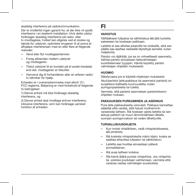 skadelig interferens p&aring; radiokommunikation.Der er imidlertid ingen garanti for, at der ikke vil opst&aring; interferens i en bestemt installation. Hvis dette udstyr for&aring;rsager skadelig interferens p&aring; radio- eller tv-modtagelse, hvilket kan afg&oslash;res ved at slukke og t&aelig;nde for udstyret, opfordres brugeren til at pr&oslash;ve at afhj&aelig;lpe interferensen med en eller ere af f&oslash;lgende metoder: ‒Vend eller flyt modtageantennen. ‒For&oslash;g afstanden mellem udstyret  og modtageren. ‒Tilslut udstyret til en kontakt p&aring; et andet kredsl&oslash;b end det, modtageren er tilsluttet. ‒Henvend dig til forhandleren eller en erfaren radio/tv-tekniker for hj&aelig;lp.Enheden er i overensstemmelse med afsnit 15 i FCC-reglerne. Betjening er med forbehold af f&oslash;lgende to betingelser:1) Denne enhed m&aring; ikke for&aring;rsage skadelig interferens, og2) Denne enhed skal modtage enhver interferens, inklusive interferens, som kan for&aring;rsage u&oslash;nsket funktion af enheden.FI VAROITUSV&auml;ltt&auml;&auml;ksesi tulipaloa tai s&auml;hk&ouml;iskua &auml;l&auml; j&auml;t&auml; tuotetta sateeseen tai kosteaan paikkaan.Laitetta ei saa altistaa pisaroille tai roiskeille, eik&auml; sen p&auml;&auml;lle saa asettaa nesteell&auml; t&auml;ytettyj&auml; esineit&auml;, kuten maljakoita.Paristo voi r&auml;j&auml;ht&auml;&auml;, jos se on virheellisesti asennettu. Vaihda paristo ainoastaan laitevalmistajan suosittelemaan tyyppiin. H&auml;vit&auml; kaytetty paristo valmistajan ohjeiden mukaisesti.HUOMIOS&auml;teilyvaara jos ei k&auml;ytet&auml; ohjekirjan mukaisesti.Akut/paristot (akkupakkaus tai asennetut paristot) on suojattava liialliselta kuumuudelta, kuten auringonpaisteelta tai tulelta.Varmista, ett&auml; paristot asennetaan paristolokeron ohjeiden mukaan.PAKKAUKSEN PURKAMINEN JA ASENNUSPura laite pakkauksesta varovasti. Pakkaus kannattaa s&auml;&auml;st&auml;&auml; silt&auml; varalta, ett&auml; haluat my&ouml;hemmin varastoida laitteen. &Auml;l&auml; koskaan aseta laitetta tai sen akkuja patterin tai muun l&auml;mm&ouml;nl&auml;hteen l&auml;helle, suoraan auringonvaloon tai veden l&auml;hettyville.TURVALLISUUSOHJEITA ‒Kun irrotat virtal&auml;hteen, ved&auml; virtapistokkeesta, &auml;l&auml; johdosta. ‒&Auml;l&auml; kosketa virtapistoketta m&auml;rin k&auml;sin, koska se saattaa aiheuttaa tulipalon tai s&auml;hk&ouml;iskun. ‒Laitetta saa huoltaa ainoastaan p&auml;tev&auml; ammattilainen. ‒&Auml;l&auml; avaa laitteen koteloa. ‒&Auml;l&auml; kierr&auml; &auml;l&auml;k&auml; purista virtajohtoa. Jos virtajohto tai -pistoke joudutaan vaihtamaan, varmista ett&auml; varaosa vastaa valmistajan suosituksia.