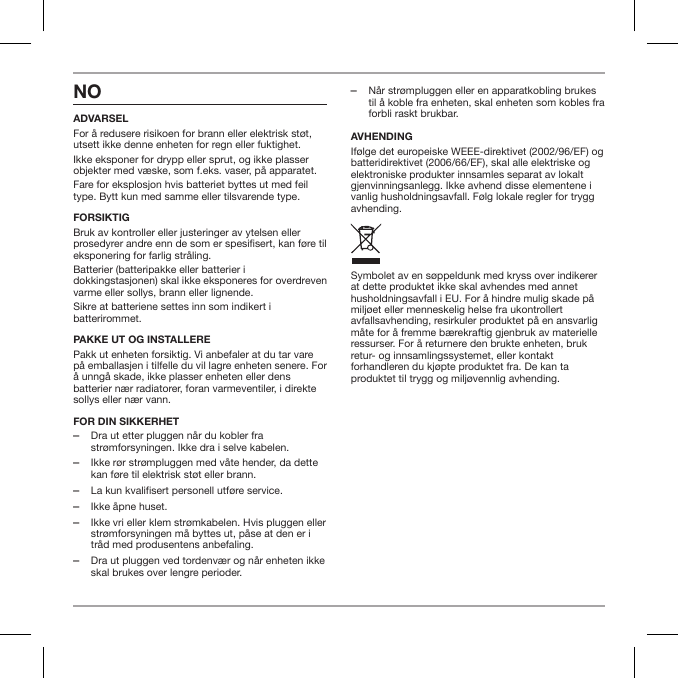 NOADVARSELFor &aring; redusere risikoen for brann eller elektrisk st&oslash;t, utsett ikke denne enheten for regn eller fuktighet.Ikke eksponer for drypp eller sprut, og ikke plasser objekter med v&aelig;ske, som f.eks. vaser, p&aring; apparatet.Fare for eksplosjon hvis batteriet byttes ut med feil type. Bytt kun med samme eller tilsvarende type.FORSIKTIGBruk av kontroller eller justeringer av ytelsen eller prosedyrer andre enn de som er spesisert, kan f&oslash;re til eksponering for farlig str&aring;ling.Batterier (batteripakke eller batterier i dokkingstasjonen) skal ikke eksponeres for overdreven varme eller sollys, brann eller lignende.Sikre at batteriene settes inn som indikert i batterirommet.PAKKE UT OG INSTALLEREPakk ut enheten forsiktig. Vi anbefaler at du tar vare p&aring; emballasjen i tilfelle du vil lagre enheten senere. For &aring; unng&aring; skade, ikke plasser enheten eller dens batterier n&aelig;r radiatorer, foran varmeventiler, i direkte sollys eller n&aelig;r vann.FOR DIN SIKKERHET ‒Dra ut etter pluggen n&aring;r du kobler fra str&oslash;mforsyningen. Ikke dra i selve kabelen. ‒Ikke r&oslash;r str&oslash;mpluggen med v&aring;te hender, da dette kan f&oslash;re til elektrisk st&oslash;t eller brann. ‒La kun kvalifisert personell utf&oslash;re service. ‒Ikke &aring;pne huset. ‒Ikke vri eller klem str&oslash;mkabelen. Hvis pluggen eller str&oslash;mforsyningen m&aring; byttes ut, p&aring;se at den er i tr&aring;d med produsentens anbefaling. ‒Dra ut pluggen ved tordenv&aelig;r og n&aring;r enheten ikke skal brukes over lengre perioder. ‒N&aring;r str&oslash;mpluggen eller en apparatkobling brukes til &aring; koble fra enheten, skal enheten som kobles fra forbli raskt brukbar.AVHENDINGIf&oslash;lge det europeiske WEEE-direktivet (2002/96/EF) og batteridirektivet (2006/66/EF), skal alle elektriske og elektroniske produkter innsamles separat av lokalt gjenvinningsanlegg. Ikke avhend disse elementene i vanlig husholdningsavfall. F&oslash;lg lokale regler for trygg avhending.Symbolet av en s&oslash;ppeldunk med kryss over indikerer at dette produktet ikke skal avhendes med annet husholdningsavfall i EU. For &aring; hindre mulig skade p&aring; milj&oslash;et eller menneskelig helse fra ukontrollert avfallsavhending, resirkuler produktet p&aring; en ansvarlig m&aring;te for &aring; fremme b&aelig;rekraftig gjenbruk av materielle ressurser. For &aring; returnere den brukte enheten, bruk retur- og innsamlingssystemet, eller kontakt forhandleren du kj&oslash;pte produktet fra. De kan ta produktet til trygg og milj&oslash;vennlig avhending.