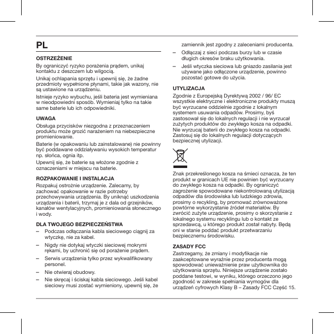 PLOstrzeżenieBy ograniczyć ryzyko porażenia prądem, unikaj kontaktu z deszczem lub wilgocią.Unikaj ochlapania sprzętu i upewnij się, że żadne przedmioty wypełnione płynami, takie jak wazony, nie są ustawione na urządzeniu.Istnieje ryzyko wybuchu, jeśli bateria jest wymieniana w nieodpowiedni spos&oacute;b. Wymieniaj tylko na takie same baterie lub ich odpowiedniki.UWAGAObsługa przycisk&oacute;w niezgodna z przeznaczeniem produktu może grozić narażeniem na niebezpieczne promieniowanie.Baterie (w opakowaniu lub zainstalowane) nie powinny być poddawane oddziaływaniu wysokich temperatur np. słońca, ognia itp.Upewnij się, że baterie są włożone zgodnie z oznaczeniami w miejscu na baterie.ROZPAKOWANIE I INSTALACJARozpakuj ostrożnie urządzenie. Zalecamy, by zachować opakowanie w razie potrzeby przechowywania urządzenia. By uniknąć uszkodzenia urządzenia i baterii, trzymaj je z dala od grzejnik&oacute;w, kanał&oacute;w wentylacyjnych, promieniowania słonecznego i wody.Dla twOjegO bezpieczeństwa ‒Podczas odłączania kabla sieciowego ciągnij za wtyczkę, nie za kabel. ‒Nigdy nie dotykaj wtyczki sieciowej mokrymi rękami, by uchronić się od porażenie prądem. ‒Serwis urządzenia tylko przez wykwalifikowany personel. ‒Nie otwieraj obudowy. ‒Nie skręcaj i ściskaj kabla sieciowego. Jeśli kabel sieciowy musi zostać wymieniony, upewnij się, że zamiennik jest zgodny z zaleceniami producenta. ‒Odłączaj z sieci podczas burzy lub w czasie długich okres&oacute;w braku użytkowania. ‒Jeśli wtyczka sieciowa lub gniazdo zasilania jest używane jako odłączone urządzenie, powinno pozostać gotowe do użycia.UTYLIZACJAZgodnie z Europejską Dyrektywą 2002 / 96/ EC wszystkie elektryczne i elektroniczne produkty muszą być wyrzucane oddzielnie zgodnie z lokalnym systemem usuwania odpad&oacute;w. Prosimy, byś zastosował się do lokalnych regulacji i nie wyrzucał zużytych produkt&oacute;w do zwykłego kosza na odpadki. Nie wyrzucaj baterii do zwykłego kosza na odpadki. Zastosuj się do lokalnych regulacji dotyczących bezpiecznej utylizacji.Znak przekreślonego kosza na śmieci oznacza, że ten produkt w granicach UE nie powinien być wyrzucany do zwykłego kosza na odpadki. By ograniczyć zagrożenie spowodowane niekontrolowaną utylizacją odpad&oacute;w dla środowiska lub ludzkiego zdrowia, prosimy o recykling, by promować zr&oacute;wnoważone powt&oacute;rne wykorzystanie źr&oacute;deł materiał&oacute;w. By zwr&oacute;cić zużyte urządzenie, prosimy o skorzystanie z lokalnego systemu recyklingu lub o kontakt ze sprzedawcą, u kt&oacute;rego produkt został nabyty. Będą oni w stanie poddać produkt przetwarzaniu bezpiecznemu środowisku.ZASADY FCCZastrzegamy, że zmiany i modykacje nie zaakceptowane wyraźnie przez producenta mogą spowodować unieważnienie praw użytkownika do użytkowania sprzętu. Niniejsze urządzenie zostało poddane testowi, w wyniku, kt&oacute;rego orzeczono jego zgodność w zakresie spełniania wymog&oacute;w dla urządzeń cyfrowych Klasy B &ndash; Zasady FCC Część 15.