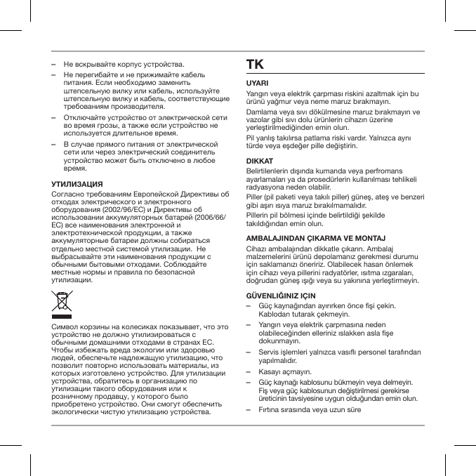  ‒Не вскрывайте корпус устройства. ‒Не перегибайте и не прижимайте кабель питания. Если необходимо заменить штепсельную вилку или кабель, используйте штепсельную вилку и кабель, соответствующие требованиям производителя. ‒Отключайте устройство от электрической сети во время грозы, а также если устройство не используется длительное время. ‒В случае прямого питания от электрической сети или через электрический соединитель устройство может быть отключено в любое время.утилизацияСогласно требованиям Европейской Директивы об отходах электрического и электронного оборудования (2002/96/EC) и Директивы об использовании аккумуляторных батарей (2006/66/EC) все наименования электронной и электротехнической продукции, а также аккумуляторные батареи должны собираться отдельно местной системой утилизации.  Не выбрасывайте эти наименования продукции с обычными бытовыми отходами. Соблюдайте местные нормы и правила по безопасной утилизации.Символ корзины на колесиках показывает, что это устройство не должно утилизироваться с обычными домашними отходами в странах ЕС. Чтобы избежать вреда экологии или здоровью людей, обеспечьте надлежащую утилизацию, что позволит повторно использовать материалы, из которых изготовлено устройство. Для утилизации устройства, обратитесь в организацию по утилизации такого оборудования или к розничному продавцу, у которого было приобретено устройство. Они смогут обеспечить экологически чистую утилизацию устройства.TKUYARIYangın veya elektrik &ccedil;arpması riskini azaltmak i&ccedil;in bu &uuml;r&uuml;n&uuml; yağmur veya neme maruz bırakmayın.Damlama veya sıvı d&ouml;k&uuml;lmesine maruz bırakmayın ve vazolar gibi sıvı dolu &uuml;r&uuml;nlerin cihazın &uuml;zerine yerleştirilmediğinden emin olun.Pil yanlış takılırsa patlama riski vardır. Yalnızca aynı t&uuml;rde veya eşdeğer pille değiştirin.DIKKATBelirtilenlerin dışında kumanda veya perfromans ayarlamaları ya da prosed&uuml;rlerin kullanılması tehlikeli radyasyona neden olabilir.Piller (pil paketi veya takılı piller) g&uuml;neş, ateş ve benzeri gibi aşırı ısıya maruz bırakılmamalıdır.Pillerin pil b&ouml;lmesi i&ccedil;inde belirtildiği şekilde takıldığından emin olun.AMBALAJINDAN &Ccedil;IKARMA VE MONTAJCihazı ambalajından dikkatle &ccedil;ıkarın. Ambalaj malzemelerini &uuml;r&uuml;n&uuml; depolamanız gerekmesi durumu i&ccedil;in saklamanızı &ouml;neririz. Olabilecek hasarı &ouml;nlemek i&ccedil;in cihazı veya pillerini radyat&ouml;rler, ısıtma ızgaraları, doğrudan g&uuml;neş ışığı veya su yakınına yerleştirmeyin.g&uuml;venliğiniz i&ccedil;in ‒G&uuml;&ccedil; kaynağından ayırırken &ouml;nce fişi &ccedil;ekin. Kablodan tutarak &ccedil;ekmeyin. ‒Yangın veya elektrik &ccedil;arpmasına neden olabileceğinden elleriniz ıslakken asla fişe dokunmayın. ‒Servis işlemleri yalnızca vasıflı personel tarafından yapılmalıdır. ‒Kasayı a&ccedil;mayın. ‒G&uuml;&ccedil; kaynağı kablosunu b&uuml;kmeyin veya delmeyin. Fiş veya g&uuml;&ccedil; kablosunun değiştirilmesi gerekirse &uuml;reticinin tavsiyesine uygun olduğundan emin olun. ‒Fırtına sırasında veya uzun s&uuml;re 