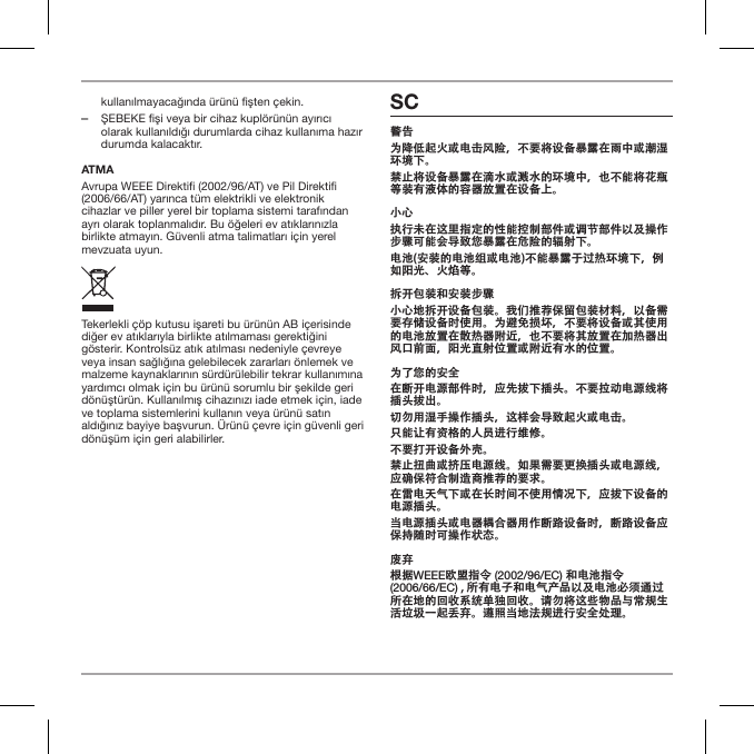 kullanılmayacağında &uuml;r&uuml;n&uuml; fişten &ccedil;ekin. ‒ŞEBEKE fişi veya bir cihaz kupl&ouml;r&uuml;n&uuml;n ayırıcı olarak kullanıldığı durumlarda cihaz kullanıma hazır durumda kalacaktır.ATMAAvrupa WEEE Direkti (2002/96/AT) ve Pil Direkti (2006/66/AT) yarınca t&uuml;m elektrikli ve elektronik cihazlar ve piller yerel bir toplama sistemi tarafından ayrı olarak toplanmalıdır. Bu &ouml;ğeleri ev atıklarınızla birlikte atmayın. G&uuml;venli atma talimatları i&ccedil;in yerel mevzuata uyun.Tekerlekli &ccedil;&ouml;p kutusu işareti bu &uuml;r&uuml;n&uuml;n AB i&ccedil;erisinde diğer ev atıklarıyla birlikte atılmaması gerektiğini g&ouml;sterir. Kontrols&uuml;z atık atılması nedeniyle &ccedil;evreye veya insan sağlığına gelebilecek zararları &ouml;nlemek ve malzeme kaynaklarının s&uuml;rd&uuml;r&uuml;lebilir tekrar kullanımına yardımcı olmak i&ccedil;in bu &uuml;r&uuml;n&uuml; sorumlu bir şekilde geri d&ouml;n&uuml;şt&uuml;r&uuml;n. Kullanılmış cihazınızı iade etmek i&ccedil;in, iade ve toplama sistemlerini kullanın veya &uuml;r&uuml;n&uuml; satın aldığınız bayiye başvurun. &Uuml;r&uuml;n&uuml; &ccedil;evre i&ccedil;in g&uuml;venli geri d&ouml;n&uuml;ş&uuml;m i&ccedil;in geri alabilirler.SC警告为降低起火或电击风险，不要将设备暴露在雨中或潮湿环境下。禁止将设备暴露在滴水或溅水的环境中，也不能将花瓶等装有液体的容器放置在设备上。小心执行未在这里指定的性能控制部件或调节部件以及操作步骤可能会导致您暴露在危险的辐射下。电池(安装的电池组或电池)不能暴露于过热环境下，例如阳光、火焰等。拆开包装和安装步骤小心地拆开设备包装。我们推荐保留包装材料，以备需要存储设备时使用。为避免损坏，不要将设备或其使用的电池放置在散热器附近，也不要将其放置在加热器出风口前面，阳光直射位置或附近有水的位置。为了您的安全在断开电源部件时，应先拔下插头。不要拉动电源线将插头拔出。切勿用湿手操作插头，这样会导致起火或电击。只能让有资格的人员进行维修。不要打开设备外壳。禁止扭曲或挤压电源线。如果需要更换插头或电源线，应确保符合制造商推荐的要求。在雷电天气下或在长时间不使用情况下，应拔下设备的电源插头。当电源插头或电器耦合器用作断路设备时，断路设备应保持随时可操作状态。废弃根据WEEE欧盟指令 (2002/96/EC) 和电池指令 (2006/66/EC) , 所有电子和电气产品以及电池必须通过所在地的回收系统单独回收。请勿将这些物品与常规生活垃圾一起丢弃。遵照当地法规进行安全处理。