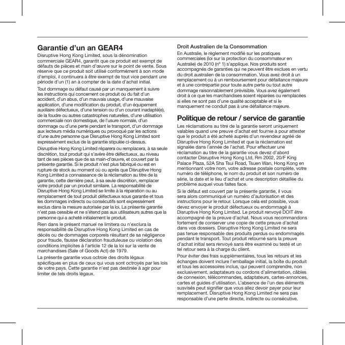 Garantie d&rsquo;un an GEAR4 Disruptive Hong Kong Limited, sous la d&eacute;nomination commerciale GEAR4, garantit que ce produit est exempt de d&eacute;fauts de pi&egrave;ces et main d&rsquo;&oelig;uvre sur le point de vente. Sous r&eacute;serve que ce produit soit utilis&eacute; conform&eacute;ment &agrave; son mode d&rsquo;emploi, il continuera &agrave; &ecirc;tre exempt de tout vice pendant une p&eacute;riode d&rsquo;un (1) an &agrave; compter de la date d&rsquo;achat initial.Tout dommage ou d&eacute;faut caus&eacute; par un manquement &agrave; suivre les instructions qui concernent ce produit ou du fait d&rsquo;un accident, d&rsquo;un abus, d&rsquo;un mauvais usage, d&rsquo;une mauvaise application, d&rsquo;une modication du produit, d&rsquo;un &eacute;quipement auxiliaire d&eacute;fectueux, d&rsquo;une tension ou d&rsquo;un courant inadapt&eacute;(e), de la foudre ou autres catastrophes naturelles, d&rsquo;une utilisation commerciale non domestique, de l&rsquo;usure normale, d&rsquo;un dommage ou d&rsquo;une perte pendant le transport, d&rsquo;un dommage aux lecteurs m&eacute;dia num&eacute;riques ou provoqu&eacute; par les actions d&rsquo;une autre personne que Disruptive Hong Kong Limited sont express&eacute;ment exclus de la garantie stipul&eacute;e ci-dessus.Disruptive Hong Kong Limited r&eacute;parera ou remplacera, &agrave; sa seule discr&eacute;tion, tout produit qui s&rsquo;av&egrave;re &ecirc;tre d&eacute;fectueux, au niveau tant de ses pi&egrave;ces que de sa main-d&rsquo;&oelig;uvre, et couvert par la pr&eacute;sente garantie. Si le produit n&rsquo;est plus fabriqu&eacute; ou est en rupture de stock au moment o&ugrave; ou apr&egrave;s que Disruptive Hong Kong Limited a connaissance de la r&eacute;clamation au titre de la garantie, cette derni&egrave;re peut, &agrave; sa seule discr&eacute;tion, remplacer votre produit par un produit similaire. La responsabilit&eacute; de Disruptive Hong Kong Limited se limite &agrave; la r&eacute;paration ou au remplacement de tout produit d&eacute;fectueux sous garantie et tous les dommages indirects ou cons&eacute;cutifs sont express&eacute;ment exclus dans la mesure autoris&eacute;e par la loi. La pr&eacute;sente garantie n&rsquo;est pas cessible et ne s&rsquo;&eacute;tend pas aux utilisateurs autres que la personne qui a achet&eacute; initialement le produit.Rien dans le pr&eacute;sent manuel ne limitera ou n&rsquo;exclura la responsabilit&eacute; de Disruptive Hong Kong Limited en cas de d&eacute;c&egrave;s ou de dommages corporels r&eacute;sultant de sa n&eacute;gligence pour fraude, fausse d&eacute;claration frauduleuse ou violation des conditions implicites &agrave; l&rsquo;article 12 de la loi sur la vente de marchandises (Sale of Goods Act) de 1979.La pr&eacute;sente garantie vous octroie des droits l&eacute;gaux sp&eacute;ciques en plus de ceux qui vous sont octroy&eacute;s par les lois de votre pays. Cette garantie n&rsquo;est pas destin&eacute;e &agrave; agir pour limiter de tels droits l&eacute;gaux.Droit Australien de la ConsommationEn Australie, le r&egrave;glement modi&eacute; sur les pratiques commerciales (loi sur la protection du consommateur en Australie) de 2010 (n&ordm; 1) s&rsquo;applique. Nos produits sont accompagn&eacute;s de garanties qui ne peuvent &ecirc;tre exclues en vertu du droit australien de la consommation. Vous avez droit &agrave; un remplacement ou &agrave; un remboursement pour d&eacute;faillance majeure et &agrave; une contrepartie pour toute autre perte ou tout autre dommage raisonnablement pr&eacute;visible. Vous avez &eacute;galement droit &agrave; ce que les marchandises soient r&eacute;par&eacute;es ou remplac&eacute;es si elles ne sont pas d&rsquo;une qualit&eacute; acceptable et si le manquement ne conduit pas &agrave; une d&eacute;faillance majeure.Politique de retour / service de garantieLes r&eacute;clamations au titre de la garantie seront uniquement valables quand une preuve d&rsquo;achat est fournie &agrave; pour attester que le produit a &eacute;t&eacute; achet&eacute; aupr&egrave;s d&rsquo;un revendeur agr&eacute;&eacute; de Disruptive Hong Kong Limited et que la r&eacute;clamation est signal&eacute;e dans l&rsquo;ann&eacute;e de l&rsquo;achat. Pour eectuer une r&eacute;clamation au titre de la garantie vous devez d&rsquo;abord contacter Disruptive Hong Kong Ltd, Rm 2002, 20/F King Palace Plaza, 52A Sha Tsui Road, Tsuen Wan, Hong Kong en mentionnant votre nom, votre adresse postale compl&egrave;te, votre num&eacute;ro de t&eacute;l&eacute;phone, le nom du produit et son num&eacute;ro de s&eacute;rie, la date et le lieu d&rsquo;achat et une description d&eacute;taill&eacute;e du probl&egrave;me auquel vous faites face.Si le d&eacute;faut est couvert par la pr&eacute;sente garantie, il vous sera alors communiqu&eacute; un num&eacute;ro d&rsquo;autorisation et des instructions pour le retour. Lorsque cela est possible, vous devez envoyer le produit d&eacute;fectueux ou endommag&eacute; &agrave; Disruptive Hong Kong Limited. Le produit renvoy&eacute; DOIT &ecirc;tre accompagn&eacute; de la preuve d&rsquo;achat. Nous vous recommandons fortement de conserver une copie de cette preuve d&rsquo;achat dans vos dossiers. Disruptive Hong Kong Limited ne sera pas tenue responsable des produits perdus ou endommag&eacute;s pendant le transport. Tout produit retourn&eacute; sans la preuve d&rsquo;achat initial sera renvoy&eacute; sans &ecirc;tre examin&eacute; ou test&eacute; et un tel retour sera &agrave; la charge du client.Pour &eacute;viter des frais suppl&eacute;mentaires, tous les retours et les &eacute;changes doivent inclure l&rsquo;emballage initial, la bo&icirc;te du produit et tous les accessoires inclus, qui peuvent comprendre, non exclusivement, adaptateurs ou cordons d&rsquo;alimentation, c&acirc;bles de connexion, t&eacute;l&eacute;commandes, adaptateurs, cartes-annonces, cartes et guides d&rsquo;utilisation. L&rsquo;absence de l&rsquo;un des &eacute;l&eacute;ments susvis&eacute;s peut signier que vous allez devoir payer pour leur remplacement. Disruptive Hong Kong Limited ne sera pas responsable d&rsquo;une perte directe, indirecte ou cons&eacute;cutive.