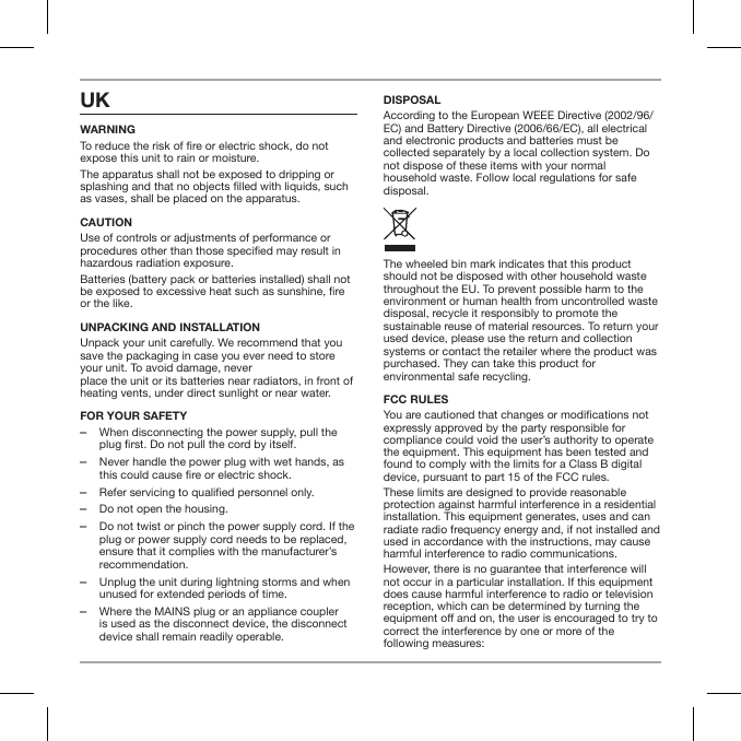 UK WARNINGTo reduce the risk of re or electric shock, do not expose this unit to rain or moisture.The apparatus shall not be exposed to dripping or splashing and that no objects lled with liquids, such as vases, shall be placed on the apparatus.CAUTIONUse of controls or adjustments of performance or procedures other than those specied may result in hazardous radiation exposure.Batteries (battery pack or batteries installed) shall not be exposed to excessive heat such as sunshine, re or the like. UNPACKING AND INSTALLATION Unpack your unit carefully. We recommend that you save the packaging in case you ever need to store your unit. To avoid damage, never  place the unit or its batteries near radiators, in front of heating vents, under direct sunlight or near water.FOR YOUR SAFETY  ‒When disconnecting the power supply, pull the plug first. Do not pull the cord by itself. ‒Never handle the power plug with wet hands, as this could cause fire or electric shock. ‒Refer servicing to qualified personnel only. ‒Do not open the housing. ‒Do not twist or pinch the power supply cord. If the plug or power supply cord needs to be replaced, ensure that it complies with the manufacturer&rsquo;s recommendation. ‒Unplug the unit during lightning storms and when unused for extended periods of time. ‒Where the MAINS plug or an appliance coupler is used as the disconnect device, the disconnect device shall remain readily operable.DISPOSALAccording to the European WEEE Directive (2002/96/EC) and Battery Directive (2006/66/EC), all electrical and electronic products and batteries must be collected separately by a local collection system. Do not dispose of these items with your normal household waste. Follow local regulations for safe disposal.The wheeled bin mark indicates that this product should not be disposed with other household waste throughout the EU. To prevent possible harm to the environment or human health from uncontrolled waste disposal, recycle it responsibly to promote the sustainable reuse of material resources. To return your used device, please use the return and collection systems or contact the retailer where the product was purchased. They can take this product for environmental safe recycling.FCC RULES You are cautioned that changes or modications not expressly approved by the party responsible for compliance could void the user&rsquo;s authority to operate the equipment. This equipment has been tested and found to comply with the limits for a Class B digital device, pursuant to part 15 of the FCC rules.These limits are designed to provide reasonable protection against harmful interference in a residential installation. This equipment generates, uses and can radiate radio frequency energy and, if not installed and used in accordance with the instructions, may cause harmful interference to radio communications.However, there is no guarantee that interference will not occur in a particular installation. If this equipment does cause harmful interference to radio or television reception, which can be determined by turning the equipment o and on, the user is encouraged to try to correct the interference by one or more of the  following measures: 