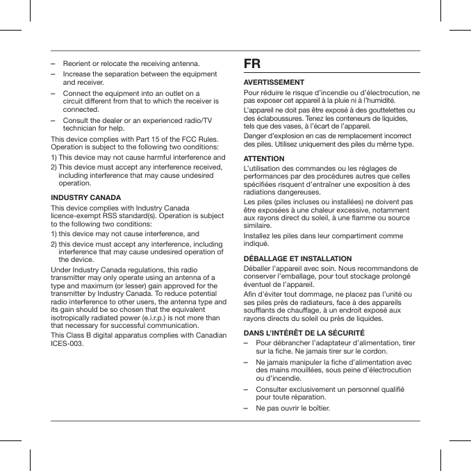  ‒Reorient or relocate the receiving antenna. ‒Increase the separation between the equipment and receiver. ‒Connect the equipment into an outlet on a circuit different from that to which the receiver is connected. ‒Consult the dealer or an experienced radio/TV technician for help.This device complies with Part 15 of the FCC Rules. Operation is subject to the following two conditions:1) This device may not cause harmful interference and2)  This device must accept any interference received, including interference that may cause undesired operation.INDUSTRY CANADAThis device complies with Industry Canada licence-exempt RSS standard(s). Operation is subject to the following two conditions:1) this device may not cause interference, and 2)  this device must accept any interference, including interference that may cause undesired operation of the device.Under Industry Canada regulations, this radio transmitter may only operate using an antenna of a type and maximum (or lesser) gain approved for the transmitter by Industry Canada. To reduce potential radio interference to other users, the antenna type and its gain should be so chosen that the equivalent isotropically radiated power (e.i.r.p.) is not more than that necessary for successful communication.This Class B digital apparatus complies with Canadian ICES-003.FRAVERTISSEMENTPour r&eacute;duire le risque d&rsquo;incendie ou d&rsquo;&eacute;lectrocution, ne pas exposer cet appareil &agrave; la pluie ni &agrave; l&rsquo;humidit&eacute;.L&rsquo;appareil ne doit pas &ecirc;tre expos&eacute; &agrave; des gouttelettes ou des &eacute;claboussures. Tenez les conteneurs de liquides, tels que des vases, &agrave; l&rsquo;&eacute;cart de l&rsquo;appareil.Danger d&rsquo;explosion en cas de remplacement incorrect des piles. Utilisez uniquement des piles du m&ecirc;me type.ATTENTIONL&rsquo;utilisation des commandes ou les r&eacute;glages de performances par des proc&eacute;dures autres que celles sp&eacute;ci&eacute;es risquent d&rsquo;entra&icirc;ner une exposition &agrave; des radiations dangereuses.Les piles (piles incluses ou install&eacute;es) ne doivent pas &ecirc;tre expos&eacute;es &agrave; une chaleur excessive, notamment aux rayons direct du soleil, &agrave; une amme ou source similaire.Installez les piles dans leur compartiment comme indiqu&eacute;. D&Eacute;BALLAGE ET INSTALLATIOND&eacute;baller l&rsquo;appareil avec soin. Nous recommandons de conserver l&rsquo;emballage, pour tout stockage prolong&eacute; &eacute;ventuel de l&rsquo;appareil.An d&rsquo;&eacute;viter tout dommage, ne placez pas l&rsquo;unit&eacute; ou ses piles pr&egrave;s de radiateurs, face &agrave; des appareils souants de chauage, &agrave; un endroit expos&eacute; aux rayons directs du soleil ou pr&egrave;s de liquides.DANS L&rsquo;INT&Eacute;R&Ecirc;T DE LA S&Eacute;CURIT&Eacute; ‒Pour d&eacute;brancher l&rsquo;adaptateur d&rsquo;alimentation, tirer sur la fiche. Ne jamais tirer sur le cordon. ‒Ne jamais manipuler la fiche d&rsquo;alimentation avec des mains mouill&eacute;es, sous peine d&rsquo;&eacute;lectrocution ou d&rsquo;incendie. ‒Consulter exclusivement un personnel qualifi&eacute; pour toute r&eacute;paration.  ‒Ne pas ouvrir le bo&icirc;tier.