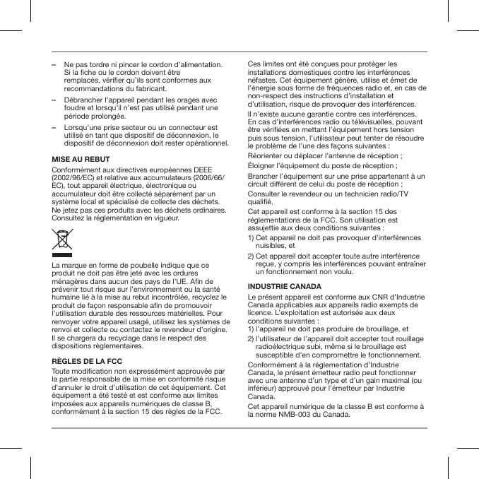  ‒Ne pas tordre ni pincer le cordon d&rsquo;alimentation. Si la fiche ou le cordon doivent &ecirc;tre remplac&eacute;s, v&eacute;rifier qu&rsquo;ils sont conformes aux recommandations du fabricant. ‒D&eacute;brancher l&rsquo;appareil pendant les orages avec foudre et lorsqu&rsquo;il n&rsquo;est pas utilis&eacute; pendant une p&eacute;riode prolong&eacute;e. ‒Lorsqu&rsquo;une prise secteur ou un connecteur est utilis&eacute; en tant que dispositif de d&eacute;connexion, le dispositif de d&eacute;connexion doit rester op&eacute;rationnel.MISE AU REBUTConform&eacute;ment aux directives europ&eacute;ennes DEEE (2002/96/EC) et relative aux accumulateurs (2006/66/EC), tout appareil &eacute;lectrique, &eacute;lectronique ou accumulateur doit &ecirc;tre collect&eacute; s&eacute;par&eacute;ment par un syst&egrave;me local et sp&eacute;cialis&eacute; de collecte des d&eacute;chets. Ne jetez pas ces produits avec les d&eacute;chets ordinaires. Consultez la r&eacute;glementation en vigueur.La marque en forme de poubelle indique que ce produit ne doit pas &ecirc;tre jet&eacute; avec les ordures m&eacute;nag&egrave;res dans aucun des pays de l&rsquo;UE. An de pr&eacute;venir tout risque sur l&rsquo;environnement ou la sant&eacute; humaine li&eacute; &agrave; la mise au rebut incontr&ocirc;l&eacute;e, recyclez le produit de fa&ccedil;on responsable an de promouvoir l&rsquo;utilisation durable des ressources mat&eacute;rielles. Pour renvoyer votre appareil usag&eacute;, utilisez les syst&egrave;mes de renvoi et collecte ou contactez le revendeur d&rsquo;origine. Il se chargera du recyclage dans le respect des dispositions r&egrave;glementaires.R&Egrave;GLES DE LA FCCToute modication non express&eacute;ment approuv&eacute;e par la partie responsable de la mise en conformit&eacute; risque d&rsquo;annuler le droit d&rsquo;utilisation de cet &eacute;quipement. Cet &eacute;quipement a &eacute;t&eacute; test&eacute; et est conforme aux limites impos&eacute;es aux appareils num&eacute;riques de classe B, conform&eacute;ment &agrave; la section 15 des r&egrave;gles de la FCC.Ces limites ont &eacute;t&eacute; con&ccedil;ues pour prot&eacute;ger les installations domestiques contre les interf&eacute;rences n&eacute;fastes. Cet &eacute;quipement g&eacute;n&egrave;re, utilise et &eacute;met de l&rsquo;&eacute;nergie sous forme de fr&eacute;quences radio et, en cas de non-respect des instructions d&rsquo;installation et d&rsquo;utilisation, risque de provoquer des interf&eacute;rences.Il n&rsquo;existe aucune garantie contre ces interf&eacute;rences. En cas d&rsquo;interf&eacute;rences radio ou t&eacute;l&eacute;visuelles, pouvant &ecirc;tre v&eacute;ri&eacute;es en mettant l&rsquo;&eacute;quipement hors tension puis sous tension, l&rsquo;utilisateur peut tenter de r&eacute;soudre le probl&egrave;me de l&rsquo;une des fa&ccedil;ons suivantes :R&eacute;orienter ou d&eacute;placer l&rsquo;antenne de r&eacute;ception ;&Eacute;loigner l&rsquo;&eacute;quipement du poste de r&eacute;ception ;Brancher l&rsquo;&eacute;quipement sur une prise appartenant &agrave; un circuit di&eacute;rent de celui du poste de r&eacute;ception ;Consulter le revendeur ou un technicien radio/TV quali&eacute;.Cet appareil est conforme &agrave; la section 15 des r&eacute;glementations de la FCC. Son utilisation est assujettie aux deux conditions suivantes :1)  Cet appareil ne doit pas provoquer d&rsquo;interf&eacute;rences nuisibles, et2)  Cet appareil doit accepter toute autre interf&eacute;rence re&ccedil;ue, y compris les interf&eacute;rences pouvant entra&icirc;ner un fonctionnement non voulu.INDUSTRIE CANADALe pr&eacute;sent appareil est conforme aux CNR d&rsquo;Industrie Canada applicables aux appareils radio exempts de licence. L&rsquo;exploitation est autoris&eacute;e aux deux conditions suivantes : 1) l&rsquo;appareil ne doit pas produire de brouillage, et2)  l&rsquo;utilisateur de l&rsquo;appareil doit accepter tout rouillage radio&eacute;lectrique subi, m&ecirc;me si le brouillage est susceptible d&rsquo;en compromettre le fonctionnement.Conform&eacute;ment &agrave; la r&eacute;glementation d&rsquo;Industrie Canada, le pr&eacute;sent &eacute;metteur radio peut fonctionner avec une antenne d&rsquo;un type et d&rsquo;un gain maximal (ou inf&eacute;rieur) approuv&eacute; pour l&rsquo;&eacute;metteur par Industrie Canada. Cet appareil num&eacute;rique de la classe B est conforme &agrave; la norme NMB-003 du Canada.