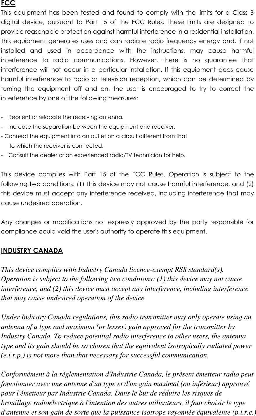FCC This  equipment  has  been  tested  and  found  to  comply  with  the  limits  for  a  Class  B digital  device,  pursuant  to  Part  15  of  the  FCC  Rules.  These  limits  are  designed  to provide reasonable protection against harmful interference in a residential installation. This  equipment  generates  uses  and  can radiate  radio  frequency  energy  and,  if not installed  and  used  in  accordance  with  the  instructions,  may  cause  harmful interference  to  radio  communications.  However,  there  is  no  guarantee  that interference  will  not  occur  in  a  particular  installation.  If  this  equipment  does  cause harmful  interference  to  radio  or  television  reception,  which  can  be  determined  by turning  the  equipment  off  and  on,  the  user  is  encouraged  to  try  to  correct  the interference by one of the following measures:  -    Reorient or relocate the receiving antenna. -    Increase the separation between the equipment and receiver. - Connect the equipment into an outlet on a circuit different from that         to which the receiver is connected. -    Consult the dealer or an experienced radio/TV technician for help.  This  device  complies  with  Part  15  of  the  FCC  Rules.  Operation  is  subject  to  the following two conditions: (1) This device may not cause harmful interference, and (2) this  device must  accept any interference  received, including interference that may cause undesired operation.  Any  changes  or  modifications  not  expressly  approved  by  the  party  responsible  for compliance could void the user's authority to operate this equipment.  INDUSTRY CANADA  This device complies with Industry Canada licence-exempt RSS standard(s). Operation is subject to the following two conditions: (1) this device may not cause interference, and (2) this device must accept any interference, including interference that may cause undesired operation of the device.  Under Industry Canada regulations, this radio transmitter may only operate using an antenna of a type and maximum (or lesser) gain approved for the transmitter by Industry Canada. To reduce potential radio interference to other users, the antenna type and its gain should be so chosen that the equivalent isotropically radiated power (e.i.r.p.) is not more than that necessary for successful communication.  Conform&eacute;ment &agrave; la r&eacute;glementation d'Industrie Canada, le pr&eacute;sent &eacute;metteur radio peut fonctionner avec une antenne d'un type et d'un gain maximal (ou inf&eacute;rieur) approuv&eacute; pour l'&eacute;metteur par Industrie Canada. Dans le but de r&eacute;duire les risques de brouillage radio&eacute;lectrique &agrave; l'intention des autres utilisateurs, il faut choisir le type d'antenne et son gain de sorte que la puissance isotrope rayonn&eacute;e &eacute;quivalente (p.i.r.e.) 