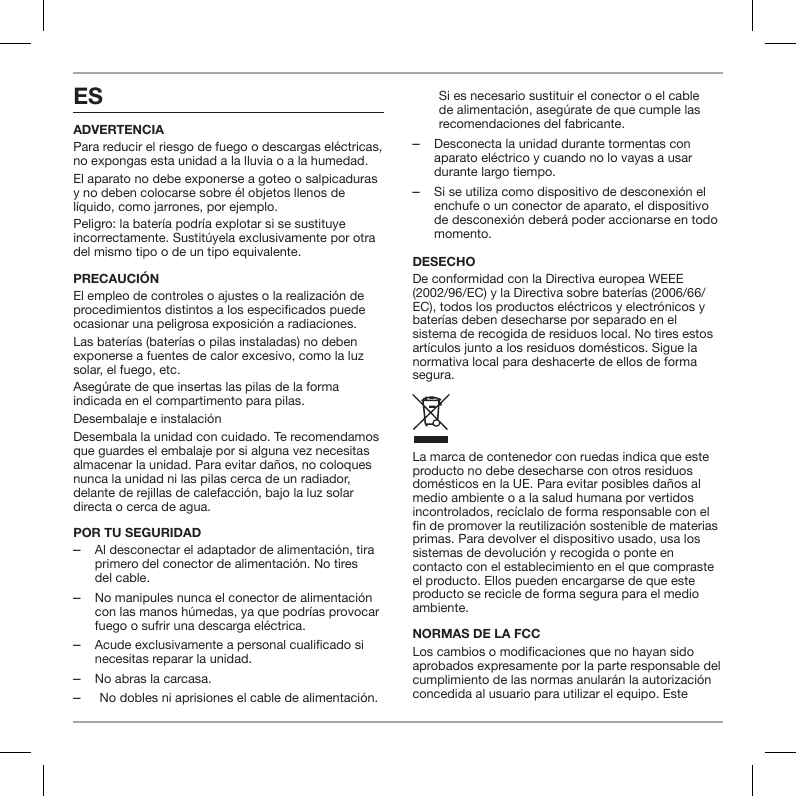 ESADVERTENCIAPara reducir el riesgo de fuego o descargas el&eacute;ctricas, no expongas esta unidad a la lluvia o a la humedad.El aparato no debe exponerse a goteo o salpicaduras y no deben colocarse sobre &eacute;l objetos llenos de l&iacute;quido, como jarrones, por ejemplo.Peligro: la bater&iacute;a podr&iacute;a explotar si se sustituye incorrectamente. Sustit&uacute;yela exclusivamente por otra del mismo tipo o de un tipo equivalente.PRECAUCI&Oacute;NEl empleo de controles o ajustes o la realizaci&oacute;n de procedimientos distintos a los especicados puede ocasionar una peligrosa exposici&oacute;n a radiaciones.Las bater&iacute;as (bater&iacute;as o pilas instaladas) no deben exponerse a fuentes de calor excesivo, como la luz solar, el fuego, etc.Aseg&uacute;rate de que insertas las pilas de la forma indicada en el compartimento para pilas.Desembalaje e instalaci&oacute;nDesembala la unidad con cuidado. Te recomendamos que guardes el embalaje por si alguna vez necesitas almacenar la unidad. Para evitar da&ntilde;os, no coloques nunca la unidad ni las pilas cerca de un radiador, delante de rejillas de calefacci&oacute;n, bajo la luz solar directa o cerca de agua.POR TU SEGURIDAD ‒Al desconectar el adaptador de alimentaci&oacute;n, tira primero del conector de alimentaci&oacute;n. No tires del cable. ‒No manipules nunca el conector de alimentaci&oacute;n con las manos h&uacute;medas, ya que podr&iacute;as provocar fuego o sufrir una descarga el&eacute;ctrica. ‒Acude exclusivamente a personal cualificado si necesitas reparar la unidad.  ‒No abras la carcasa. ‒No dobles ni aprisiones el cable de alimentaci&oacute;n. Si es necesario sustituir el conector o el cable de alimentaci&oacute;n, aseg&uacute;rate de que cumple las recomendaciones del fabricante. ‒Desconecta la unidad durante tormentas con aparato el&eacute;ctrico y cuando no lo vayas a usar durante largo tiempo. ‒Si se utiliza como dispositivo de desconexi&oacute;n el enchufe o un conector de aparato, el dispositivo de desconexi&oacute;n deber&aacute; poder accionarse en todo momento.DESECHODe conformidad con la Directiva europea WEEE (2002/96/EC) y la Directiva sobre bater&iacute;as (2006/66/EC), todos los productos el&eacute;ctricos y electr&oacute;nicos y bater&iacute;as deben desecharse por separado en el sistema de recogida de residuos local. No tires estos art&iacute;culos junto a los residuos dom&eacute;sticos. Sigue la normativa local para deshacerte de ellos de forma segura.La marca de contenedor con ruedas indica que este producto no debe desecharse con otros residuos dom&eacute;sticos en la UE. Para evitar posibles da&ntilde;os al medio ambiente o a la salud humana por vertidos incontrolados, rec&iacute;clalo de forma responsable con el n de promover la reutilizaci&oacute;n sostenible de materias primas. Para devolver el dispositivo usado, usa los sistemas de devoluci&oacute;n y recogida o ponte en contacto con el establecimiento en el que compraste el producto. Ellos pueden encargarse de que este producto se recicle de forma segura para el medio ambiente.NORMAS DE LA FCCLos cambios o modicaciones que no hayan sido aprobados expresamente por la parte responsable del cumplimiento de las normas anular&aacute;n la autorizaci&oacute;n concedida al usuario para utilizar el equipo. Este 