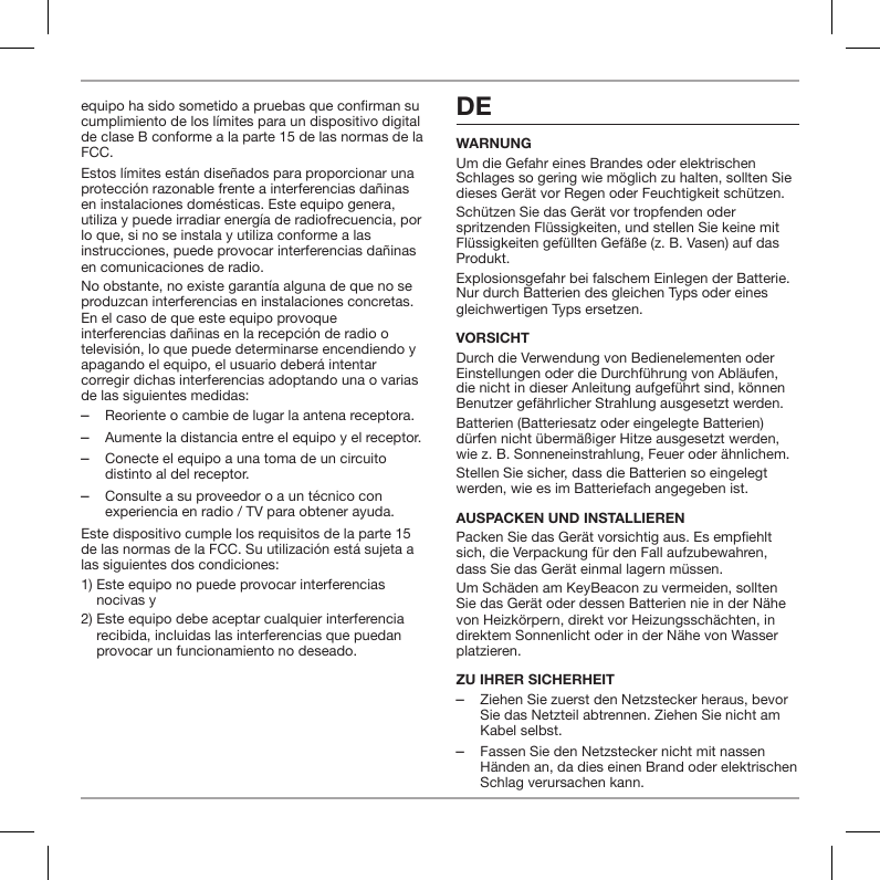 equipo ha sido sometido a pruebas que conrman su cumplimiento de los l&iacute;mites para un dispositivo digital de clase B conforme a la parte 15 de las normas de la FCC.Estos l&iacute;mites est&aacute;n dise&ntilde;ados para proporcionar una protecci&oacute;n razonable frente a interferencias da&ntilde;inas en instalaciones dom&eacute;sticas. Este equipo genera, utiliza y puede irradiar energ&iacute;a de radiofrecuencia, por lo que, si no se instala y utiliza conforme a las instrucciones, puede provocar interferencias da&ntilde;inas en comunicaciones de radio.No obstante, no existe garant&iacute;a alguna de que no se produzcan interferencias en instalaciones concretas. En el caso de que este equipo provoque interferencias da&ntilde;inas en la recepci&oacute;n de radio o televisi&oacute;n, lo que puede determinarse encendiendo y apagando el equipo, el usuario deber&aacute; intentar corregir dichas interferencias adoptando una o varias de las siguientes medidas: ‒Reoriente o cambie de lugar la antena receptora. ‒Aumente la distancia entre el equipo y el receptor. ‒Conecte el equipo a una toma de un circuito distinto al del receptor. ‒Consulte a su proveedor o a un t&eacute;cnico con experiencia en radio / TV para obtener ayuda.Este dispositivo cumple los requisitos de la parte 15 de las normas de la FCC. Su utilizaci&oacute;n est&aacute; sujeta a las siguientes dos condiciones:1)  Este equipo no puede provocar interferencias nocivas y2)  Este equipo debe aceptar cualquier interferencia recibida, incluidas las interferencias que puedan provocar un funcionamiento no deseado. DEWARNUNGUm die Gefahr eines Brandes oder elektrischen Schlages so gering wie m&ouml;glich zu halten, sollten Sie dieses Ger&auml;t vor Regen oder Feuchtigkeit sch&uuml;tzen.Sch&uuml;tzen Sie das Ger&auml;t vor tropfenden oder spritzenden Fl&uuml;ssigkeiten, und stellen Sie keine mit Fl&uuml;ssigkeiten gef&uuml;llten Gef&auml;&szlig;e (z. B. Vasen) auf das Produkt.Explosionsgefahr bei falschem Einlegen der Batterie. Nur durch Batterien des gleichen Typs oder eines gleichwertigen Typs ersetzen.VORSICHTDurch die Verwendung von Bedienelementen oder Einstellungen oder die Durchf&uuml;hrung von Abl&auml;ufen, die nicht in dieser Anleitung aufgef&uuml;hrt sind, k&ouml;nnen Benutzer gef&auml;hrlicher Strahlung ausgesetzt werden.Batterien (Batteriesatz oder eingelegte Batterien) d&uuml;rfen nicht &uuml;berm&auml;&szlig;iger Hitze ausgesetzt werden, wie z. B. Sonneneinstrahlung, Feuer oder &auml;hnlichem.Stellen Sie sicher, dass die Batterien so eingelegt werden, wie es im Batteriefach angegeben ist.AUSPACKEN UND INSTALLIERENPacken Sie das Ger&auml;t vorsichtig aus. Es empehlt sich, die Verpackung f&uuml;r den Fall aufzubewahren, dass Sie das Ger&auml;t einmal lagern m&uuml;ssen. Um Sch&auml;den am KeyBeacon zu vermeiden, sollten Sie das Ger&auml;t oder dessen Batterien nie in der N&auml;he von Heizk&ouml;rpern, direkt vor Heizungssch&auml;chten, in direktem Sonnenlicht oder in der N&auml;he von Wasser platzieren.ZU IHRER SICHERHEIT ‒Ziehen Sie zuerst den Netzstecker heraus, bevor Sie das Netzteil abtrennen. Ziehen Sie nicht am Kabel selbst. ‒Fassen Sie den Netzstecker nicht mit nassen H&auml;nden an, da dies einen Brand oder elektrischen Schlag verursachen kann.