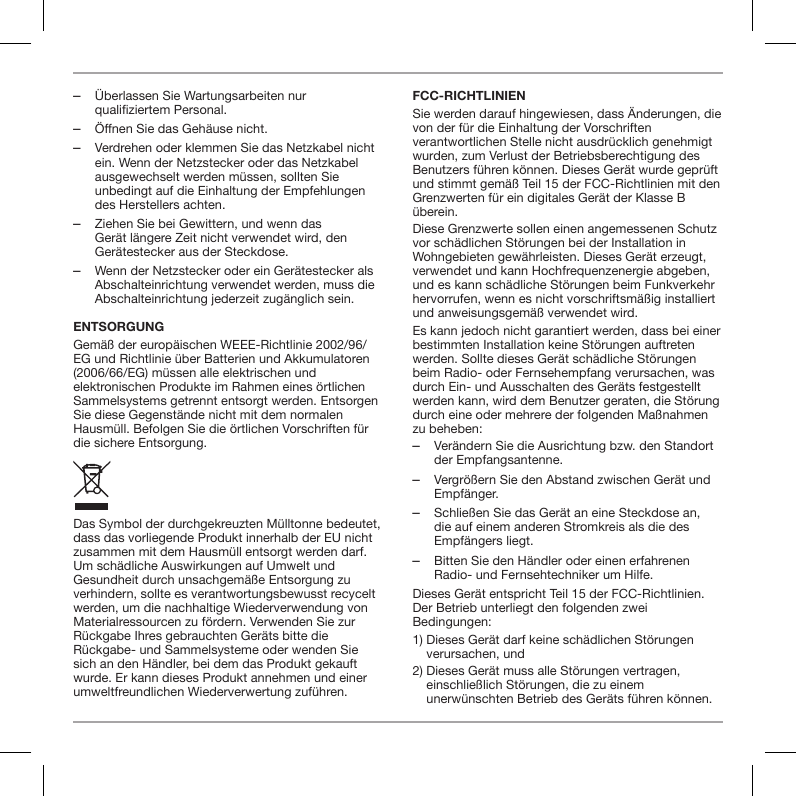  ‒&Uuml;berlassen Sie Wartungsarbeiten nur qualifiziertem Personal.  ‒&Ouml;ffnen Sie das Geh&auml;use nicht. ‒Verdrehen oder klemmen Sie das Netzkabel nicht ein. Wenn der Netzstecker oder das Netzkabel ausgewechselt werden m&uuml;ssen, sollten Sie unbedingt auf die Einhaltung der Empfehlungen des Herstellers achten. ‒Ziehen Sie bei Gewittern, und wenn das Ger&auml;t l&auml;ngere Zeit nicht verwendet wird, den Ger&auml;testecker aus der Steckdose. ‒Wenn der Netzstecker oder ein Ger&auml;testecker als Abschalteinrichtung verwendet werden, muss die Abschalteinrichtung jederzeit zug&auml;nglich sein.ENTSORGUNGGem&auml;&szlig; der europ&auml;ischen WEEE-Richtlinie 2002/96/EG und Richtlinie &uuml;ber Batterien und Akkumulatoren (2006/66/EG) m&uuml;ssen alle elektrischen und elektronischen Produkte im Rahmen eines &ouml;rtlichen Sammelsystems getrennt entsorgt werden. Entsorgen Sie diese Gegenst&auml;nde nicht mit dem normalen Hausm&uuml;ll. Befolgen Sie die &ouml;rtlichen Vorschriften f&uuml;r die sichere Entsorgung.Das Symbol der durchgekreuzten M&uuml;lltonne bedeutet, dass das vorliegende Produkt innerhalb der EU nicht zusammen mit dem Hausm&uuml;ll entsorgt werden darf. Um sch&auml;dliche Auswirkungen auf Umwelt und Gesundheit durch unsachgem&auml;&szlig;e Entsorgung zu verhindern, sollte es verantwortungsbewusst recycelt werden, um die nachhaltige Wiederverwendung von Materialressourcen zu f&ouml;rdern. Verwenden Sie zur R&uuml;ckgabe Ihres gebrauchten Ger&auml;ts bitte die R&uuml;ckgabe- und Sammelsysteme oder wenden Sie sich an den H&auml;ndler, bei dem das Produkt gekauft wurde. Er kann dieses Produkt annehmen und einer umweltfreundlichen Wiederverwertung zuf&uuml;hren.FCC-RICHTLINIENSie werden darauf hingewiesen, dass &Auml;nderungen, die von der f&uuml;r die Einhaltung der Vorschriften verantwortlichen Stelle nicht ausdr&uuml;cklich genehmigt wurden, zum Verlust der Betriebsberechtigung des Benutzers f&uuml;hren k&ouml;nnen. Dieses Ger&auml;t wurde gepr&uuml;ft und stimmt gem&auml;&szlig; Teil 15 der FCC-Richtlinien mit den Grenzwerten f&uuml;r ein digitales Ger&auml;t der Klasse B &uuml;berein.Diese Grenzwerte sollen einen angemessenen Schutz vor sch&auml;dlichen St&ouml;rungen bei der Installation in Wohngebieten gew&auml;hrleisten. Dieses Ger&auml;t erzeugt, verwendet und kann Hochfrequenzenergie abgeben, und es kann sch&auml;dliche St&ouml;rungen beim Funkverkehr hervorrufen, wenn es nicht vorschriftsm&auml;&szlig;ig installiert und anweisungsgem&auml;&szlig; verwendet wird.Es kann jedoch nicht garantiert werden, dass bei einer bestimmten Installation keine St&ouml;rungen auftreten werden. Sollte dieses Ger&auml;t sch&auml;dliche St&ouml;rungen beim Radio- oder Fernsehempfang verursachen, was durch Ein- und Ausschalten des Ger&auml;ts festgestellt werden kann, wird dem Benutzer geraten, die St&ouml;rung durch eine oder mehrere der folgenden Ma&szlig;nahmen zu beheben: ‒Ver&auml;ndern Sie die Ausrichtung bzw. den Standort der Empfangsantenne. ‒Vergr&ouml;&szlig;ern Sie den Abstand zwischen Ger&auml;t und Empf&auml;nger. ‒Schlie&szlig;en Sie das Ger&auml;t an eine Steckdose an, die auf einem anderen Stromkreis als die des Empf&auml;ngers liegt. ‒Bitten Sie den H&auml;ndler oder einen erfahrenen Radio- und Fernsehtechniker um Hilfe.Dieses Ger&auml;t entspricht Teil 15 der FCC-Richtlinien. Der Betrieb unterliegt den folgenden zwei Bedingungen:1)  Dieses Ger&auml;t darf keine sch&auml;dlichen St&ouml;rungen verursachen, und2)  Dieses Ger&auml;t muss alle St&ouml;rungen vertragen, einschlie&szlig;lich St&ouml;rungen, die zu einem unerw&uuml;nschten Betrieb des Ger&auml;ts f&uuml;hren k&ouml;nnen.