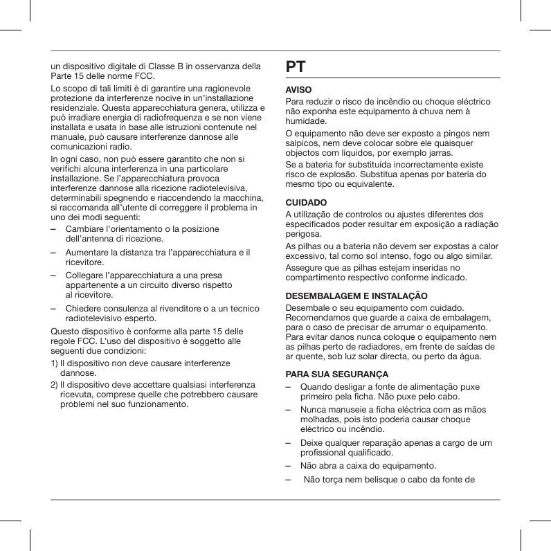 un dispositivo digitale di Classe B in osservanza della Parte 15 delle norme FCC.Lo scopo di tali limiti &egrave; di garantire una ragionevole protezione da interferenze nocive in un&rsquo;installazione residenziale. Questa apparecchiatura genera, utilizza e pu&ograve; irradiare energia di radiofrequenza e se non viene installata e usata in base alle istruzioni contenute nel manuale, pu&ograve; causare interferenze dannose alle comunicazioni radio.In ogni caso, non pu&ograve; essere garantito che non si verichi alcuna interferenza in una particolare installazione. Se l&rsquo;apparecchiatura provoca interferenze dannose alla ricezione radiotelevisiva, determinabili spegnendo e riaccendendo la macchina, si raccomanda all&rsquo;utente di correggere il problema in uno dei modi seguenti: ‒Cambiare l&rsquo;orientamento o la posizione dell&rsquo;antenna di ricezione. ‒Aumentare la distanza tra l&rsquo;apparecchiatura e il ricevitore. ‒Collegare l&rsquo;apparecchiatura a una presa appartenente a un circuito diverso rispetto  al ricevitore. ‒Chiedere consulenza al rivenditore o a un tecnico radiotelevisivo esperto.Questo dispositivo &egrave; conforme alla parte 15 delle regole FCC. L&rsquo;uso del dispositivo &egrave; soggetto alle seguenti due condizioni:1)  Il dispositivo non deve causare interferenze dannose.2)  Il dispositivo deve accettare qualsiasi interferenza ricevuta, comprese quelle che potrebbero causare problemi nel suo funzionamento.PTAVISOPara reduzir o risco de inc&ecirc;ndio ou choque el&eacute;ctrico n&atilde;o exponha este equipamento &agrave; chuva nem &agrave; humidade.O equipamento n&atilde;o deve ser exposto a pingos nem salpicos, nem deve colocar sobre ele quaisquer objectos com l&iacute;quidos, por exemplo jarras.Se a bateria for substitu&iacute;da incorrectamente existe risco de explos&atilde;o. Substitua apenas por bateria do mesmo tipo ou equivalente.CUIDADOA utiliza&ccedil;&atilde;o de controlos ou ajustes diferentes dos especicados poder resultar em exposi&ccedil;&atilde;o a radia&ccedil;&atilde;o perigosa.As pilhas ou a bateria n&atilde;o devem ser expostas a calor excessivo, tal como sol intenso, fogo ou algo similar.Assegure que as pilhas estejam inseridas no compartimento respectivo conforme indicado.DESEMBALAGEM E INSTALA&Ccedil;&Atilde;O Desembale o seu equipamento com cuidado. Recomendamos que guarde a caixa de embalagem, para o caso de precisar de arrumar o equipamento. Para evitar danos nunca coloque o equipamento nem as pilhas perto de radiadores, em frente de sa&iacute;das de ar quente, sob luz solar directa, ou perto da &aacute;gua.PARA SUA SEGURAN&Ccedil;A ‒Quando desligar a fonte de alimenta&ccedil;&atilde;o puxe primeiro pela ficha. N&atilde;o puxe pelo cabo. ‒Nunca manuseie a ficha el&eacute;ctrica com as m&atilde;os molhadas, pois isto poderia causar choque el&eacute;ctrico ou inc&ecirc;ndio. ‒Deixe qualquer repara&ccedil;&atilde;o apenas a cargo de um profissional qualificado. ‒N&atilde;o abra a caixa do equipamento. ‒N&atilde;o tor&ccedil;a nem belisque o cabo da fonte de 