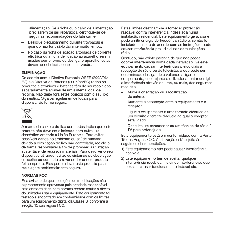 alimenta&ccedil;&atilde;o. Se a ficha ou o cabo de alimenta&ccedil;&atilde;o precisarem de ser reparados, certifique-se de seguir as recomenda&ccedil;&otilde;es do fabricante. ‒Desligue o equipamento durante trovoadas e quando n&atilde;o for us&aacute;-lo durante muito tempo. ‒No caso da ficha de liga&ccedil;&atilde;o &agrave; tomada de corrente el&eacute;ctrica ou a ficha de liga&ccedil;&atilde;o ao aparelho serem usadas como forma de desligar o aparelho, estas devem ser de f&aacute;cil acesso e utiliza&ccedil;&atilde;o.ELIMINA&Ccedil;&Atilde;ODe acordo com a Diretiva Europeia WEEE (2002/96/EC) e a Diretiva de Baterias (2006/66/EC) todos os produtos eletr&oacute;nicos e baterias t&ecirc;m de ser recolhidos separadamente atrav&eacute;s de um sistema local de recolha. N&atilde;o deite fora estes objetos com o seu lixo dom&eacute;stico. Siga os regulamentos locais para dispensar de forma segura.A marca de caixote do lixo com rodas indica que este produto n&atilde;o deve ser eliminado com outro lixo dom&eacute;stico em toda a Uni&atilde;o Europeia. Para evitar poss&iacute;veis danos no ambiente ou sa&uacute;de humana devido a elimina&ccedil;&atilde;o de lixo n&atilde;o controlada, recicle-o de forma respons&aacute;vel a m de promover a utiliza&ccedil;&atilde;o sustent&aacute;vel de recursos materiais. Para devolver o seu dispositivo utilizado, utilize os sistemas de devolu&ccedil;&atilde;o e recolha ou contacte o revendedor onde o produto foi comprado. Eles podem levar este produto para reciclagem ambientalmente segura.NORMAS FCCFica avisado de que altera&ccedil;&otilde;es ou modica&ccedil;&otilde;es n&atilde;o expressamente aprovadas pela entidade respons&aacute;vel pela conformidade com normas podem anular o direito do utilizador usar o equipamento. Este equipamento foi testado e encontrado em conformidade com os limites para um equipamento digital da Classe B, conforme a sec&ccedil;&atilde;o 15 das regras FCC.Estes limites destinam-se a fornecer protec&ccedil;&atilde;o razo&aacute;vel contra interfer&ecirc;ncia indesejada numa instala&ccedil;&atilde;o residencial. Este equipamento gera, usa e pode emitir energia de frequ&ecirc;ncia r&aacute;dio e, se n&atilde;o for instalado e usado de acordo com as instru&ccedil;&otilde;es, pode causar interfer&ecirc;ncia prejudicial nas comunica&ccedil;&otilde;es r&aacute;dio.Contudo, n&atilde;o existe garantia de que n&atilde;o possa ocorrer interfer&ecirc;ncia numa dada instala&ccedil;&atilde;o. Se este equipamento causar interfer&ecirc;ncias prejudiciais &agrave; recep&ccedil;&atilde;o de r&aacute;dio ou de televis&atilde;o, o que pode ser determinado desligando e voltando a ligar o equipamento, encoraja-se o utilizador a tentar corrigir a interfer&ecirc;ncia atrav&eacute;s de uma, ou mais, das seguintes medidas: ‒Mude a orienta&ccedil;&atilde;o ou a localiza&ccedil;&atilde;o  da antena. ‒Aumente a separa&ccedil;&atilde;o entre o equipamento e o receptor. ‒Ligue o equipamento a uma tomada el&eacute;ctrica de um circuito diferente daquele ao qual o receptor est&aacute; ligado. ‒Consulte um revendedor ou um t&eacute;cnico de r&aacute;dio / TV para obter ajuda.Este equipamento est&aacute; em conformidade com a Parte 15 das Regras FCC. A utiliza&ccedil;&atilde;o est&aacute; sujeita &agrave;s seguintes duas condi&ccedil;&otilde;es:1)  Este equipamento n&atilde;o pode causar interfer&ecirc;ncia nociva e2)  Este equipamento tem de aceitar qualquer interfer&ecirc;ncia recebida, incluindo interfer&ecirc;ncias que possam causar funcionamento indesejado.