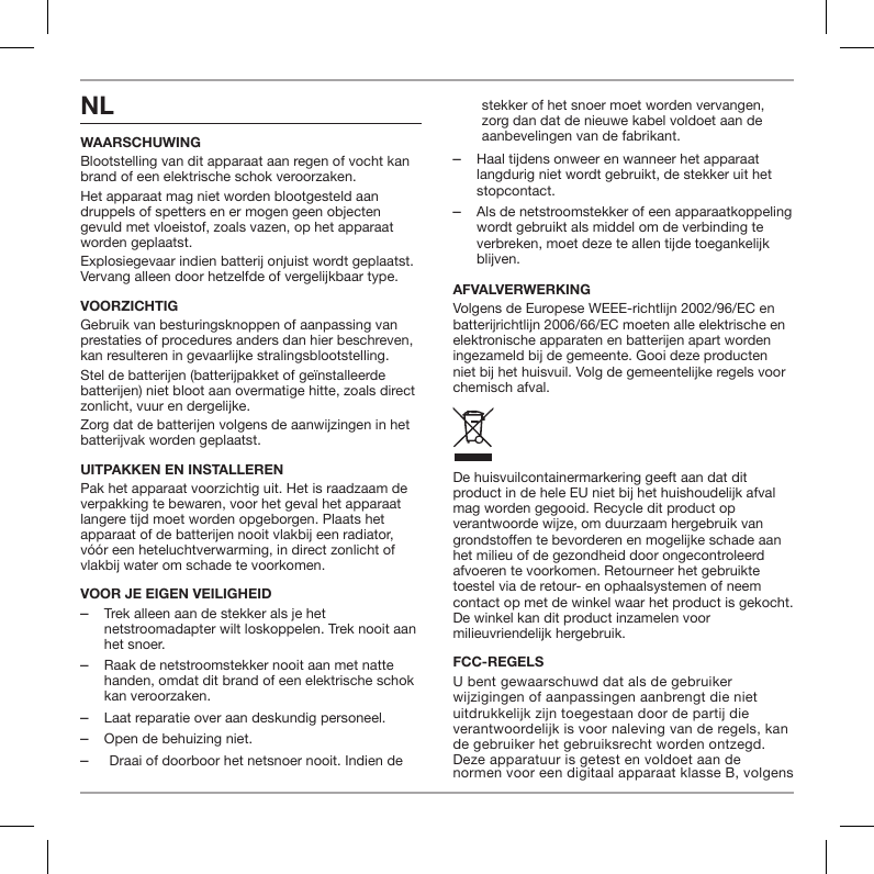 NLWAARSCHUWINGBlootstelling van dit apparaat aan regen of vocht kan brand of een elektrische schok veroorzaken.Het apparaat mag niet worden blootgesteld aan druppels of spetters en er mogen geen objecten gevuld met vloeistof, zoals vazen, op het apparaat worden geplaatst.Explosiegevaar indien batterij onjuist wordt geplaatst. Vervang alleen door hetzelfde of vergelijkbaar type.VOORZICHTIGGebruik van besturingsknoppen of aanpassing van prestaties of procedures anders dan hier beschreven, kan resulteren in gevaarlijke stralingsblootstelling.Stel de batterijen (batterijpakket of ge&iuml;nstalleerde batterijen) niet bloot aan overmatige hitte, zoals direct zonlicht, vuur en dergelijke.Zorg dat de batterijen volgens de aanwijzingen in het batterijvak worden geplaatst.UITPAKKEN EN INSTALLERENPak het apparaat voorzichtig uit. Het is raadzaam de verpakking te bewaren, voor het geval het apparaat langere tijd moet worden opgeborgen. Plaats het apparaat of de batterijen nooit vlakbij een radiator, v&oacute;&oacute;r een heteluchtverwarming, in direct zonlicht of vlakbij water om schade te voorkomen.VOOR JE EIGEN VEILIGHEID ‒Trek alleen aan de stekker als je het netstroomadapter wilt loskoppelen. Trek nooit aan het snoer. ‒Raak de netstroomstekker nooit aan met natte handen, omdat dit brand of een elektrische schok kan veroorzaken. ‒Laat reparatie over aan deskundig personeel.  ‒Open de behuizing niet. ‒Draai of doorboor het netsnoer nooit. Indien de stekker of het snoer moet worden vervangen, zorg dan dat de nieuwe kabel voldoet aan de aanbevelingen van de fabrikant. ‒Haal tijdens onweer en wanneer het apparaat langdurig niet wordt gebruikt, de stekker uit het stopcontact. ‒Als de netstroomstekker of een apparaatkoppeling wordt gebruikt als middel om de verbinding te verbreken, moet deze te allen tijde toegankelijk blijven.AFVALVERWERKINGVolgens de Europese WEEE-richtlijn 2002/96/EC en batterijrichtlijn 2006/66/EC moeten alle elektrische en elektronische apparaten en batterijen apart worden ingezameld bij de gemeente. Gooi deze producten niet bij het huisvuil. Volg de gemeentelijke regels voor chemisch afval.De huisvuilcontainermarkering geeft aan dat dit product in de hele EU niet bij het huishoudelijk afval mag worden gegooid. Recycle dit product op verantwoorde wijze, om duurzaam hergebruik van grondstoen te bevorderen en mogelijke schade aan het milieu of de gezondheid door ongecontroleerd afvoeren te voorkomen. Retourneer het gebruikte toestel via de retour- en ophaalsystemen of neem contact op met de winkel waar het product is gekocht. De winkel kan dit product inzamelen voor milieuvriendelijk hergebruik.FCC-REGELSU bent gewaarschuwd dat als de gebruiker wijzigingen of aanpassingen aanbrengt die niet uitdrukkelijk zijn toegestaan door de partij die verantwoordelijk is voor naleving van de regels, kan de gebruiker het gebruiksrecht worden ontzegd. Deze apparatuur is getest en voldoet aan de normen voor een digitaal apparaat klasse B, volgens 