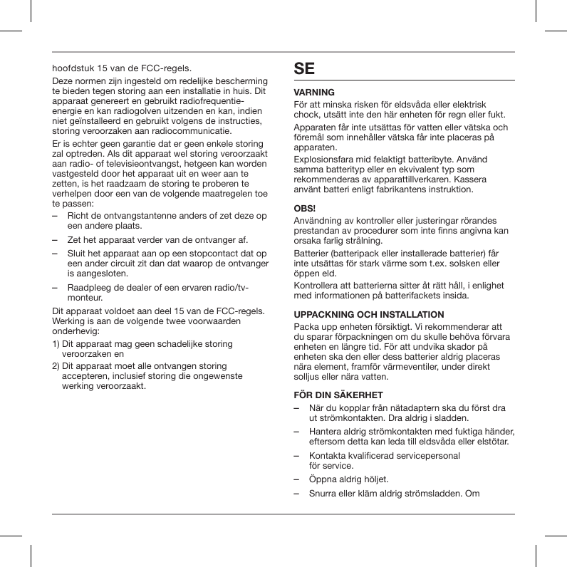 hoofdstuk 15 van de FCC-regels.Deze normen zijn ingesteld om redelijke bescherming te bieden tegen storing aan een installatie in huis. Dit apparaat genereert en gebruikt radiofrequentie-energie en kan radiogolven uitzenden en kan, indien niet ge&iuml;nstalleerd en gebruikt volgens de instructies, storing veroorzaken aan radiocommunicatie.Er is echter geen garantie dat er geen enkele storing zal optreden. Als dit apparaat wel storing veroorzaakt aan radio- of televisieontvangst, hetgeen kan worden vastgesteld door het apparaat uit en weer aan te zetten, is het raadzaam de storing te proberen te verhelpen door een van de volgende maatregelen toe te passen: ‒Richt de ontvangstantenne anders of zet deze op een andere plaats. ‒Zet het apparaat verder van de ontvanger af. ‒Sluit het apparaat aan op een stopcontact dat op een ander circuit zit dan dat waarop de ontvanger is aangesloten. ‒Raadpleeg de dealer of een ervaren radio/tv-monteur.Dit apparaat voldoet aan deel 15 van de FCC-regels. Werking is aan de volgende twee voorwaarden onderhevig:1)  Dit apparaat mag geen schadelijke storing veroorzaken en2)  Dit apparaat moet alle ontvangen storing accepteren, inclusief storing die ongewenste werking veroorzaakt.SEVARNINGF&ouml;r att minska risken f&ouml;r eldsv&aring;da eller elektrisk chock, uts&auml;tt inte den h&auml;r enheten f&ouml;r regn eller fukt.Apparaten f&aring;r inte uts&auml;ttas f&ouml;r vatten eller v&auml;tska och f&ouml;rem&aring;l som inneh&aring;ller v&auml;tska f&aring;r inte placeras p&aring; apparaten.Explosionsfara mid felaktigt batteribyte. Anv&auml;nd samma batterityp eller en ekvivalent typ som rekommenderas av apparattillverkaren. Kassera anv&auml;nt batteri enligt fabrikantens instruktion.OBS!Anv&auml;ndning av kontroller eller justeringar r&ouml;randes prestandan av procedurer som inte nns angivna kan orsaka farlig str&aring;lning.Batterier (batteripack eller installerade batterier) f&aring;r inte uts&auml;ttas f&ouml;r stark v&auml;rme som t.ex. solsken eller &ouml;ppen eld.Kontrollera att batterierna sitter &aring;t r&auml;tt h&aring;ll, i enlighet med informationen p&aring; batterifackets insida.UPPACKNING OCH INSTALLATIONPacka upp enheten f&ouml;rsiktigt. Vi rekommenderar att du sparar f&ouml;rpackningen om du skulle beh&ouml;va f&ouml;rvara enheten en l&auml;ngre tid. F&ouml;r att undvika skador p&aring; enheten ska den eller dess batterier aldrig placeras n&auml;ra element, framf&ouml;r v&auml;rmeventiler, under direkt solljus eller n&auml;ra vatten.F&Ouml;R DIN S&Auml;KERHET ‒N&auml;r du kopplar fr&aring;n n&auml;tadaptern ska du f&ouml;rst dra ut str&ouml;mkontakten. Dra aldrig i sladden. ‒Hantera aldrig str&ouml;mkontakten med fuktiga h&auml;nder, eftersom detta kan leda till eldsv&aring;da eller elst&ouml;tar. ‒Kontakta kvalificerad servicepersonal  f&ouml;r service.  ‒&Ouml;ppna aldrig h&ouml;ljet. ‒Snurra eller kl&auml;m aldrig str&ouml;msladden. Om 
