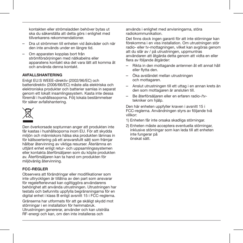 kontakten eller str&ouml;msladden beh&ouml;ver bytas ut ska du s&auml;kerst&auml;lla att detta g&ouml;rs i enlighet med tillverkarens rekommendationer. ‒Dra ut str&ouml;mmen till enheten vid &aring;skv&auml;der och n&auml;r den inte anv&auml;nds under en l&auml;ngre tid. ‒Om apparaten kopplas bort fr&aring;n str&ouml;mf&ouml;rs&ouml;rjningen med n&auml;tkabelns eller apparatens kontakt ska det vara l&auml;tt att komma &aring;t och anv&auml;nda denna kontakt.AVFALLSHANTERINGEnligt EU:S WEEE-direktiv (2002/96/EC) och batteridirektiv (2006/66/EC) m&aring;ste alla elektriska och elektroniska produkter och batterier samlas in separat genom ett lokalt insamlingssystem. Kasta inte dessa f&ouml;rem&aring;l i hush&aring;llssoporna. F&ouml;lj lokala best&auml;mmelser f&ouml;r s&auml;ker avfallshantering.Den &ouml;verkorsade soptunnan anger att produkten inte f&aring;r kastas i hush&aring;llsoporna inom EU. F&ouml;r att skydda milj&ouml;n och m&auml;nniskors h&auml;lsa ska produkten l&auml;mnas in f&ouml;r k&auml;llsoertering p&aring; ett ansvarsfullt s&auml;tt som fr&auml;mjar h&aring;llbar &aring;tervinning av viktiga resurser. &Aring;terl&auml;mna en uttj&auml;nt enhet enligt retur- och uppsamlingssystemen eller kontakta &aring;terf&ouml;rs&auml;ljaren som du k&ouml;pte produkten av. &Aring;terf&ouml;rs&auml;ljaren kan ta hand om produkten f&ouml;r milj&ouml;v&auml;nlig &aring;tervinning.FCC-REGLERObservera att f&ouml;r&auml;ndringar eller modikationer som inte uttryckligen &auml;r till&aring;tna av den part som ansvarar f&ouml;r regelefterlevnad kan ogiltigg&ouml;ra anv&auml;ndarens beh&ouml;righet att anv&auml;nda utrustningen. Utrustningen har testats och befunnits uppfylla begr&auml;nsningarna f&ouml;r en digital enhet i klass B enligt avsnitt 15 i FCC-reglerna.Gr&auml;nserna har utformats f&ouml;r att ge sk&auml;ligt skydd mot st&ouml;rningar i en installation f&ouml;r hemmabruk. Utrustningen genererar, anv&auml;nder och kan utstr&aring;la RF-energi och kan, om den inte installeras och anv&auml;nds i enlighet med anvisningarna, st&ouml;ra radiokommunikation.Det nns dock ingen garanti f&ouml;r att inte st&ouml;rningar kan f&ouml;rekomma i en viss installation. Om utrustningen st&ouml;r radio- eller tv-mottagningen, vilket kan avg&ouml;ras genom att du sl&aring;r av / p&aring; utrustningen, uppmuntras anv&auml;ndaren att &aring;tg&auml;rda detta genom att vidta en eller era av f&ouml;ljande &aring;tg&auml;rder: ‒Rikta in den mottagande antennen &aring;t ett annat h&aring;ll eller flytta den. ‒&Ouml;ka avst&aring;ndet mellan utrustningen  och mottagaren. ‒Anslut utrustningen till ett uttag i en annan krets &auml;n den som mottagaren &auml;r ansluten till. ‒Be &aring;terf&ouml;rs&auml;ljaren eller en erfaren radio-/tv-tekniker om hj&auml;lp.Den h&auml;r enheten uppfyller kraven i avsnitt 15 i FCC-reglerna. Anv&auml;ndningen styrs av f&ouml;ljande tv&aring; villkor:1) Enheten f&aring;r inte orsaka skadliga st&ouml;rningar.2)  Enheten m&aring;ste acceptera eventuella st&ouml;rningar, inklusive st&ouml;rningar som kan leda till att enheten inte fungerar p&aring;  &ouml;nskat s&auml;tt.