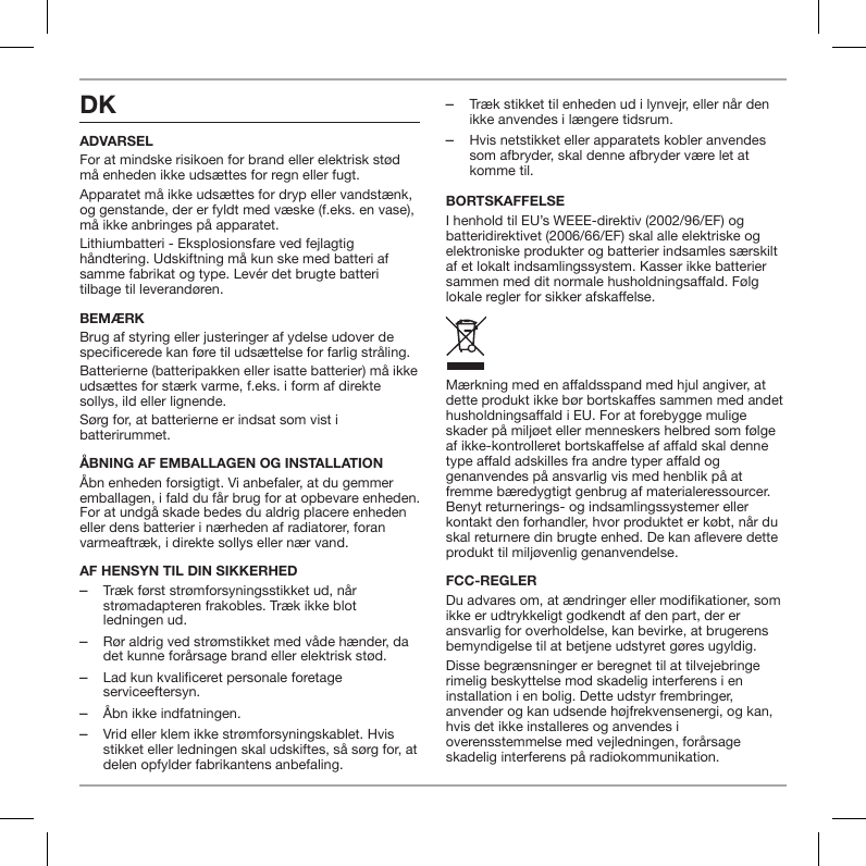 DKADVARSELFor at mindske risikoen for brand eller elektrisk st&oslash;d m&aring; enheden ikke uds&aelig;ttes for regn eller fugt.Apparatet m&aring; ikke uds&aelig;ttes for dryp eller vandst&aelig;nk, og genstande, der er fyldt med v&aelig;ske (f.eks. en vase), m&aring; ikke anbringes p&aring; apparatet.Lithiumbatteri - Eksplosionsfare ved fejlagtig h&aring;ndtering. Udskiftning m&aring; kun ske med batteri af samme fabrikat og type. Lev&eacute;r det brugte batteri tilbage til leverand&oslash;ren.BEM&AElig;RKBrug af styring eller justeringer af ydelse udover de specicerede kan f&oslash;re til uds&aelig;ttelse for farlig str&aring;ling.Batterierne (batteripakken eller isatte batterier) m&aring; ikke uds&aelig;ttes for st&aelig;rk varme, f.eks. i form af direkte sollys, ild eller lignende.S&oslash;rg for, at batterierne er indsat som vist i batterirummet.&Aring;BNING AF EMBALLAGEN OG INSTALLATION&Aring;bn enheden forsigtigt. Vi anbefaler, at du gemmer emballagen, i fald du f&aring;r brug for at opbevare enheden. For at undg&aring; skade bedes du aldrig placere enheden eller dens batterier i n&aelig;rheden af radiatorer, foran varmeaftr&aelig;k, i direkte sollys eller n&aelig;r vand.AF HENSYN TIL DIN SIKKERHED ‒Tr&aelig;k f&oslash;rst str&oslash;mforsyningsstikket ud, n&aring;r str&oslash;madapteren frakobles. Tr&aelig;k ikke blot ledningen ud. ‒R&oslash;r aldrig ved str&oslash;mstikket med v&aring;de h&aelig;nder, da det kunne for&aring;rsage brand eller elektrisk st&oslash;d. ‒Lad kun kvalificeret personale foretage serviceeftersyn. ‒&Aring;bn ikke indfatningen. ‒Vrid eller klem ikke str&oslash;mforsyningskablet. Hvis stikket eller ledningen skal udskiftes, s&aring; s&oslash;rg for, at delen opfylder fabrikantens anbefaling. ‒Tr&aelig;k stikket til enheden ud i lynvejr, eller n&aring;r den ikke anvendes i l&aelig;ngere tidsrum. ‒Hvis netstikket eller apparatets kobler anvendes som afbryder, skal denne afbryder v&aelig;re let at komme til.BORTSKAFFELSEI henhold til EU&rsquo;s WEEE-direktiv (2002/96/EF) og batteridirektivet (2006/66/EF) skal alle elektriske og elektroniske produkter og batterier indsamles s&aelig;rskilt af et lokalt indsamlingssystem. Kasser ikke batterier sammen med dit normale husholdningsaald. F&oslash;lg lokale regler for sikker afskaelse.M&aelig;rkning med en aaldsspand med hjul angiver, at dette produkt ikke b&oslash;r bortskaes sammen med andet husholdningsaald i EU. For at forebygge mulige skader p&aring; milj&oslash;et eller menneskers helbred som f&oslash;lge af ikke-kontrolleret bortskaelse af aald skal denne type aald adskilles fra andre typer aald og genanvendes p&aring; ansvarlig vis med henblik p&aring; at fremme b&aelig;redygtigt genbrug af materialeressourcer. Benyt returnerings- og indsamlingssystemer eller kontakt den forhandler, hvor produktet er k&oslash;bt, n&aring;r du skal returnere din brugte enhed. De kan aevere dette produkt til milj&oslash;venlig genanvendelse.FCC-REGLERDu advares om, at &aelig;ndringer eller modikationer, som ikke er udtrykkeligt godkendt af den part, der er ansvarlig for overholdelse, kan bevirke, at brugerens bemyndigelse til at betjene udstyret g&oslash;res ugyldig. Disse begr&aelig;nsninger er beregnet til at tilvejebringe rimelig beskyttelse mod skadelig interferens i en installation i en bolig. Dette udstyr frembringer, anvender og kan udsende h&oslash;jfrekvensenergi, og kan, hvis det ikke installeres og anvendes i overensstemmelse med vejledningen, for&aring;rsage skadelig interferens p&aring; radiokommunikation.