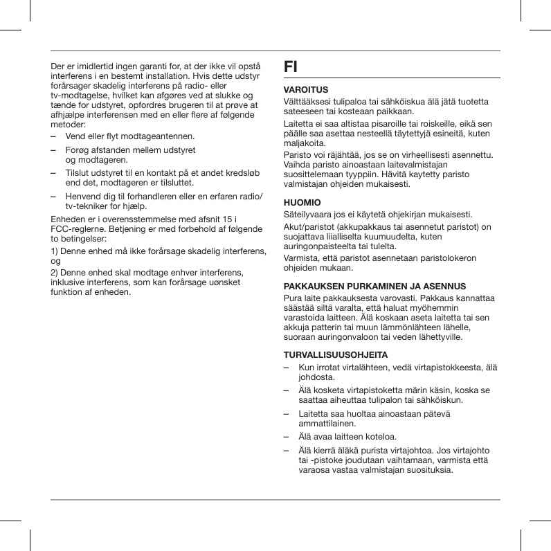 Der er imidlertid ingen garanti for, at der ikke vil opst&aring; interferens i en bestemt installation. Hvis dette udstyr for&aring;rsager skadelig interferens p&aring; radio- eller tv-modtagelse, hvilket kan afg&oslash;res ved at slukke og t&aelig;nde for udstyret, opfordres brugeren til at pr&oslash;ve at afhj&aelig;lpe interferensen med en eller ere af f&oslash;lgende metoder: ‒Vend eller flyt modtageantennen. ‒For&oslash;g afstanden mellem udstyret  og modtageren. ‒Tilslut udstyret til en kontakt p&aring; et andet kredsl&oslash;b end det, modtageren er tilsluttet. ‒Henvend dig til forhandleren eller en erfaren radio/tv-tekniker for hj&aelig;lp.Enheden er i overensstemmelse med afsnit 15 i FCC-reglerne. Betjening er med forbehold af f&oslash;lgende to betingelser:1) Denne enhed m&aring; ikke for&aring;rsage skadelig interferens, og2) Denne enhed skal modtage enhver interferens, inklusive interferens, som kan for&aring;rsage u&oslash;nsket funktion af enheden.FI VAROITUSV&auml;ltt&auml;&auml;ksesi tulipaloa tai s&auml;hk&ouml;iskua &auml;l&auml; j&auml;t&auml; tuotetta sateeseen tai kosteaan paikkaan.Laitetta ei saa altistaa pisaroille tai roiskeille, eik&auml; sen p&auml;&auml;lle saa asettaa nesteell&auml; t&auml;ytettyj&auml; esineit&auml;, kuten maljakoita.Paristo voi r&auml;j&auml;ht&auml;&auml;, jos se on virheellisesti asennettu. Vaihda paristo ainoastaan laitevalmistajan suosittelemaan tyyppiin. H&auml;vit&auml; kaytetty paristo valmistajan ohjeiden mukaisesti.HUOMIOS&auml;teilyvaara jos ei k&auml;ytet&auml; ohjekirjan mukaisesti.Akut/paristot (akkupakkaus tai asennetut paristot) on suojattava liialliselta kuumuudelta, kuten auringonpaisteelta tai tulelta.Varmista, ett&auml; paristot asennetaan paristolokeron ohjeiden mukaan.PAKKAUKSEN PURKAMINEN JA ASENNUSPura laite pakkauksesta varovasti. Pakkaus kannattaa s&auml;&auml;st&auml;&auml; silt&auml; varalta, ett&auml; haluat my&ouml;hemmin varastoida laitteen. &Auml;l&auml; koskaan aseta laitetta tai sen akkuja patterin tai muun l&auml;mm&ouml;nl&auml;hteen l&auml;helle, suoraan auringonvaloon tai veden l&auml;hettyville.TURVALLISUUSOHJEITA ‒Kun irrotat virtal&auml;hteen, ved&auml; virtapistokkeesta, &auml;l&auml; johdosta. ‒&Auml;l&auml; kosketa virtapistoketta m&auml;rin k&auml;sin, koska se saattaa aiheuttaa tulipalon tai s&auml;hk&ouml;iskun. ‒Laitetta saa huoltaa ainoastaan p&auml;tev&auml; ammattilainen. ‒&Auml;l&auml; avaa laitteen koteloa. ‒&Auml;l&auml; kierr&auml; &auml;l&auml;k&auml; purista virtajohtoa. Jos virtajohto tai -pistoke joudutaan vaihtamaan, varmista ett&auml; varaosa vastaa valmistajan suosituksia.