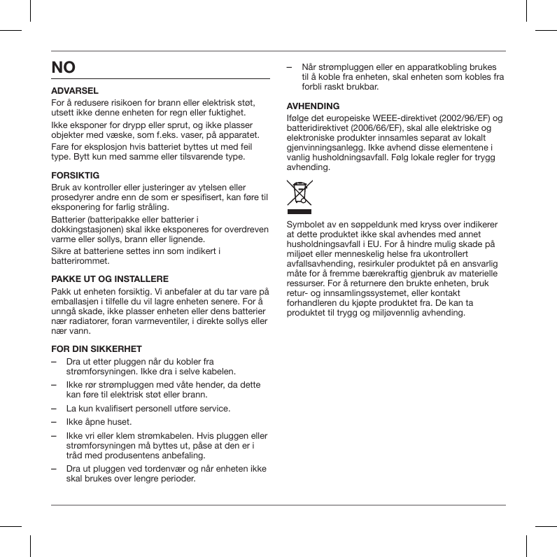 NOADVARSELFor &aring; redusere risikoen for brann eller elektrisk st&oslash;t, utsett ikke denne enheten for regn eller fuktighet.Ikke eksponer for drypp eller sprut, og ikke plasser objekter med v&aelig;ske, som f.eks. vaser, p&aring; apparatet.Fare for eksplosjon hvis batteriet byttes ut med feil type. Bytt kun med samme eller tilsvarende type.FORSIKTIGBruk av kontroller eller justeringer av ytelsen eller prosedyrer andre enn de som er spesisert, kan f&oslash;re til eksponering for farlig str&aring;ling.Batterier (batteripakke eller batterier i dokkingstasjonen) skal ikke eksponeres for overdreven varme eller sollys, brann eller lignende.Sikre at batteriene settes inn som indikert i batterirommet.PAKKE UT OG INSTALLEREPakk ut enheten forsiktig. Vi anbefaler at du tar vare p&aring; emballasjen i tilfelle du vil lagre enheten senere. For &aring; unng&aring; skade, ikke plasser enheten eller dens batterier n&aelig;r radiatorer, foran varmeventiler, i direkte sollys eller n&aelig;r vann.FOR DIN SIKKERHET ‒Dra ut etter pluggen n&aring;r du kobler fra str&oslash;mforsyningen. Ikke dra i selve kabelen. ‒Ikke r&oslash;r str&oslash;mpluggen med v&aring;te hender, da dette kan f&oslash;re til elektrisk st&oslash;t eller brann. ‒La kun kvalifisert personell utf&oslash;re service. ‒Ikke &aring;pne huset. ‒Ikke vri eller klem str&oslash;mkabelen. Hvis pluggen eller str&oslash;mforsyningen m&aring; byttes ut, p&aring;se at den er i tr&aring;d med produsentens anbefaling. ‒Dra ut pluggen ved tordenv&aelig;r og n&aring;r enheten ikke skal brukes over lengre perioder. ‒N&aring;r str&oslash;mpluggen eller en apparatkobling brukes til &aring; koble fra enheten, skal enheten som kobles fra forbli raskt brukbar.AVHENDINGIf&oslash;lge det europeiske WEEE-direktivet (2002/96/EF) og batteridirektivet (2006/66/EF), skal alle elektriske og elektroniske produkter innsamles separat av lokalt gjenvinningsanlegg. Ikke avhend disse elementene i vanlig husholdningsavfall. F&oslash;lg lokale regler for trygg avhending.Symbolet av en s&oslash;ppeldunk med kryss over indikerer at dette produktet ikke skal avhendes med annet husholdningsavfall i EU. For &aring; hindre mulig skade p&aring; milj&oslash;et eller menneskelig helse fra ukontrollert avfallsavhending, resirkuler produktet p&aring; en ansvarlig m&aring;te for &aring; fremme b&aelig;rekraftig gjenbruk av materielle ressurser. For &aring; returnere den brukte enheten, bruk retur- og innsamlingssystemet, eller kontakt forhandleren du kj&oslash;pte produktet fra. De kan ta produktet til trygg og milj&oslash;vennlig avhending.