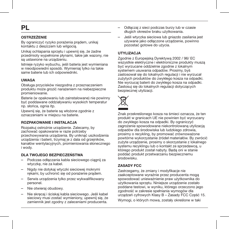 PLOstrzeżenieBy ograniczyć ryzyko porażenia prądem, unikaj kontaktu z deszczem lub wilgocią.Unikaj ochlapania sprzętu i upewnij się, że żadne przedmioty wypełnione płynami, takie jak wazony, nie są ustawione na urządzeniu.Istnieje ryzyko wybuchu, jeśli bateria jest wymieniana w nieodpowiedni spos&oacute;b. Wymieniaj tylko na takie same baterie lub ich odpowiedniki.UWAGAObsługa przycisk&oacute;w niezgodna z przeznaczeniem produktu może grozić narażeniem na niebezpieczne promieniowanie.Baterie (w opakowaniu lub zainstalowane) nie powinny być poddawane oddziaływaniu wysokich temperatur np. słońca, ognia itp.Upewnij się, że baterie są włożone zgodnie z oznaczeniami w miejscu na baterie.ROZPAKOWANIE I INSTALACJARozpakuj ostrożnie urządzenie. Zalecamy, by zachować opakowanie w razie potrzeby przechowywania urządzenia. By uniknąć uszkodzenia urządzenia i baterii, trzymaj je z dala od grzejnik&oacute;w, kanał&oacute;w wentylacyjnych, promieniowania słonecznego i wody.Dla twOjegO bezpieczeństwa ‒Podczas odłączania kabla sieciowego ciągnij za wtyczkę, nie za kabel. ‒Nigdy nie dotykaj wtyczki sieciowej mokrymi rękami, by uchronić się od porażenie prądem. ‒Serwis urządzenia tylko przez wykwalifikowany personel. ‒Nie otwieraj obudowy. ‒Nie skręcaj i ściskaj kabla sieciowego. Jeśli kabel sieciowy musi zostać wymieniony, upewnij się, że zamiennik jest zgodny z zaleceniami producenta. ‒Odłączaj z sieci podczas burzy lub w czasie długich okres&oacute;w braku użytkowania. ‒Jeśli wtyczka sieciowa lub gniazdo zasilania jest używane jako odłączone urządzenie, powinno pozostać gotowe do użycia.UTYLIZACJAZgodnie z Europejską Dyrektywą 2002 / 96/ EC wszystkie elektryczne i elektroniczne produkty muszą być wyrzucane oddzielnie zgodnie z lokalnym systemem usuwania odpad&oacute;w. Prosimy, byś zastosował się do lokalnych regulacji i nie wyrzucał zużytych produkt&oacute;w do zwykłego kosza na odpadki. Nie wyrzucaj baterii do zwykłego kosza na odpadki. Zastosuj się do lokalnych regulacji dotyczących bezpiecznej utylizacji.Znak przekreślonego kosza na śmieci oznacza, że ten produkt w granicach UE nie powinien być wyrzucany do zwykłego kosza na odpadki. By ograniczyć zagrożenie spowodowane niekontrolowaną utylizacją odpad&oacute;w dla środowiska lub ludzkiego zdrowia, prosimy o recykling, by promować zr&oacute;wnoważone powt&oacute;rne wykorzystanie źr&oacute;deł materiał&oacute;w. By zwr&oacute;cić zużyte urządzenie, prosimy o skorzystanie z lokalnego systemu recyklingu lub o kontakt ze sprzedawcą, u kt&oacute;rego produkt został nabyty. Będą oni w stanie poddać produkt przetwarzaniu bezpiecznemu środowisku.ZASADY FCCZastrzegamy, że zmiany i modykacje nie zaakceptowane wyraźnie przez producenta mogą spowodować unieważnienie praw użytkownika do użytkowania sprzętu. Niniejsze urządzenie zostało poddane testowi, w wyniku, kt&oacute;rego orzeczono jego zgodność w zakresie spełniania wymog&oacute;w dla urządzeń cyfrowych Klasy B &ndash; Zasady FCC Część 15.Wymogi, o kt&oacute;rych mowa, zostały określone w taki 