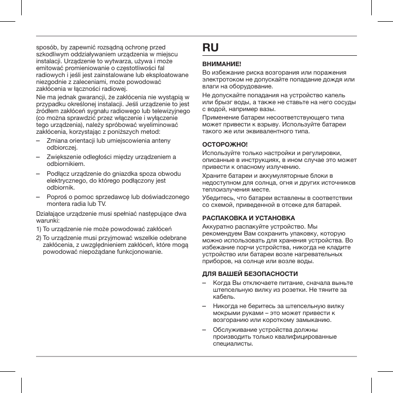 spos&oacute;b, by zapewnić rozsądną ochronę przed szkodliwym oddziaływaniem urządzenia w miejscu instalacji. Urządzenie to wytwarza, używa i może emitować promieniowanie o częstotliwości fal radiowych i jeśli jest zainstalowane lub eksploatowane niezgodnie z zaleceniami, może powodować zakł&oacute;cenia w łączności radiowej.Nie ma jednak gwarancji, że zakł&oacute;cenia nie wystąpią w przypadku określonej instalacji. Jeśli urządzenie to jest źr&oacute;dłem zakł&oacute;ceń sygnału radiowego lub telewizyjnego (co można sprawdzić przez włączenie i wyłączenie tego urządzenia), należy spr&oacute;bować wyeliminować zakł&oacute;cenia, korzystając z poniższych metod: ‒Zmiana orientacji lub umiejscowienia anteny odbiorczej. ‒Zwiększenie odległości między urządzeniem a odbiornikiem. ‒Podłącz urządzenie do gniazdka spoza obwodu elektrycznego, do kt&oacute;rego podłączony jest odbiornik. ‒Poproś o pomoc sprzedawcę lub doświadczonego montera radia lub TV.Działające urządzenie musi spełniać następujące dwa warunki:1) To urządzenie nie może powodować zakł&oacute;ceń2)  To urządzenie musi przyjmować wszelkie odebrane zakł&oacute;cenia, z uwzględnieniem zakł&oacute;ceń, kt&oacute;re mogą powodować niepożądane funkcjonowanie.RUВнимание!Во избежание риска возгорания или поражения электротоком не допускайте попадание дождя или влаги на оборудование.Не допускайте попадания на устройство капель или брызг воды, а также не ставьте на него сосуды с водой, например вазы.Применение батареи несоответствующего типа может привести к взрыву. Используйте батареи такого же или эквивалентного типа.ОстОрОжнО!Используйте только настройки и регулировки, описанные в инструкциях, в ином случае это может привести к опасному излучению.Храните батареи и аккумуляторные блоки в недоступном для солнца, огня и других источников теплоизлучения месте.Убедитесь, что батареи вставлены в соответствии со схемой, приведенной в отсеке для батарей.распакОВка и устанОВкаАккуратно распакуйте устройство. Мы рекомендуем Вам сохранить упаковку, которую можно использовать для хранения устройства. Во избежание порчи устройства, никогда не кладите устройство или батареи возле нагревательных приборов, на солнце или возле воды.Для Вашей безОпаснОсти ‒Когда Вы отключаете питание, сначала выньте штепсельную вилку из розетки. Не тяните за кабель. ‒Никогда не беритесь за штепсельную вилку мокрыми руками &ndash; это может привести к возгоранию или короткому замыканию. ‒Обслуживание устройства должны производить только квалифицированные специалисты.
