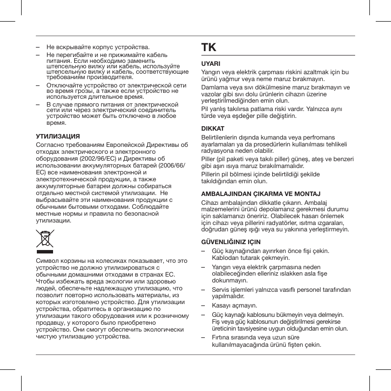  ‒Не вскрывайте корпус устройства. ‒Не перегибайте и не прижимайте кабель питания. Если необходимо заменить штепсельную вилку или кабель, используйте штепсельную вилку и кабель, соответствующие требованиям производителя. ‒Отключайте устройство от электрической сети во время грозы, а также если устройство не используется длительное время. ‒В случае прямого питания от электрической сети или через электрический соединитель устройство может быть отключено в любое время.утилизацияСогласно требованиям Европейской Директивы об отходах электрического и электронного оборудования (2002/96/EC) и Директивы об использовании аккумуляторных батарей (2006/66/EC) все наименования электронной и электротехнической продукции, а также аккумуляторные батареи должны собираться отдельно местной системой утилизации.  Не выбрасывайте эти наименования продукции с обычными бытовыми отходами. Соблюдайте местные нормы и правила по безопасной утилизации.Символ корзины на колесиках показывает, что это устройство не должно утилизироваться с обычными домашними отходами в странах ЕС. Чтобы избежать вреда экологии или здоровью людей, обеспечьте надлежащую утилизацию, что позволит повторно использовать материалы, из которых изготовлено устройство. Для утилизации устройства, обратитесь в организацию по утилизации такого оборудования или к розничному продавцу, у которого было приобретено устройство. Они смогут обеспечить экологически чистую утилизацию устройства.TKUYARIYangın veya elektrik &ccedil;arpması riskini azaltmak i&ccedil;in bu &uuml;r&uuml;n&uuml; yağmur veya neme maruz bırakmayın.Damlama veya sıvı d&ouml;k&uuml;lmesine maruz bırakmayın ve vazolar gibi sıvı dolu &uuml;r&uuml;nlerin cihazın &uuml;zerine yerleştirilmediğinden emin olun.Pil yanlış takılırsa patlama riski vardır. Yalnızca aynı t&uuml;rde veya eşdeğer pille değiştirin.DIKKATBelirtilenlerin dışında kumanda veya perfromans ayarlamaları ya da prosed&uuml;rlerin kullanılması tehlikeli radyasyona neden olabilir.Piller (pil paketi veya takılı piller) g&uuml;neş, ateş ve benzeri gibi aşırı ısıya maruz bırakılmamalıdır.Pillerin pil b&ouml;lmesi i&ccedil;inde belirtildiği şekilde takıldığından emin olun.AMBALAJINDAN &Ccedil;IKARMA VE MONTAJCihazı ambalajından dikkatle &ccedil;ıkarın. Ambalaj malzemelerini &uuml;r&uuml;n&uuml; depolamanız gerekmesi durumu i&ccedil;in saklamanızı &ouml;neririz. Olabilecek hasarı &ouml;nlemek i&ccedil;in cihazı veya pillerini radyat&ouml;rler, ısıtma ızgaraları, doğrudan g&uuml;neş ışığı veya su yakınına yerleştirmeyin.g&uuml;venliğiniz i&ccedil;in ‒G&uuml;&ccedil; kaynağından ayırırken &ouml;nce fişi &ccedil;ekin. Kablodan tutarak &ccedil;ekmeyin. ‒Yangın veya elektrik &ccedil;arpmasına neden olabileceğinden elleriniz ıslakken asla fişe dokunmayın. ‒Servis işlemleri yalnızca vasıflı personel tarafından yapılmalıdır. ‒Kasayı a&ccedil;mayın. ‒G&uuml;&ccedil; kaynağı kablosunu b&uuml;kmeyin veya delmeyin. Fiş veya g&uuml;&ccedil; kablosunun değiştirilmesi gerekirse &uuml;reticinin tavsiyesine uygun olduğundan emin olun. ‒Fırtına sırasında veya uzun s&uuml;re kullanılmayacağında &uuml;r&uuml;n&uuml; fişten &ccedil;ekin.