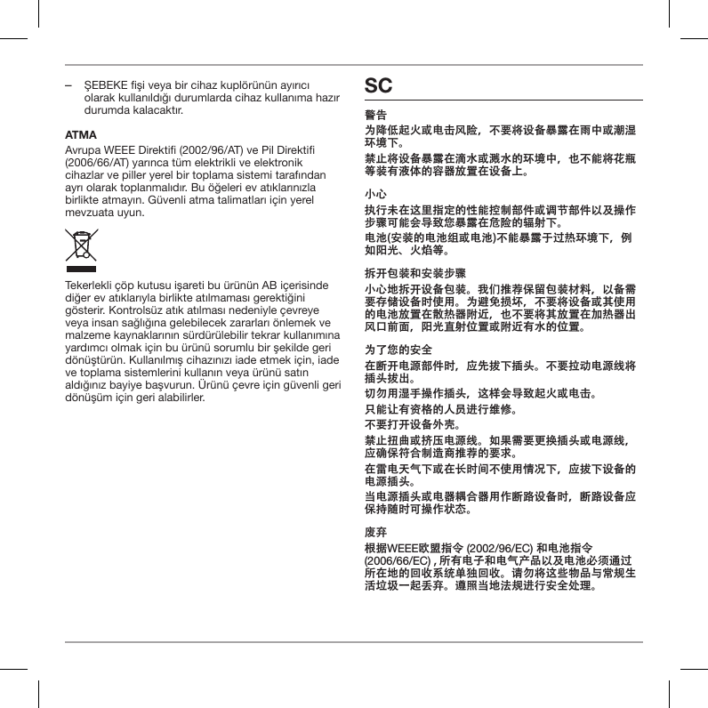  ‒ŞEBEKE fişi veya bir cihaz kupl&ouml;r&uuml;n&uuml;n ayırıcı olarak kullanıldığı durumlarda cihaz kullanıma hazır durumda kalacaktır.ATMAAvrupa WEEE Direkti (2002/96/AT) ve Pil Direkti (2006/66/AT) yarınca t&uuml;m elektrikli ve elektronik cihazlar ve piller yerel bir toplama sistemi tarafından ayrı olarak toplanmalıdır. Bu &ouml;ğeleri ev atıklarınızla birlikte atmayın. G&uuml;venli atma talimatları i&ccedil;in yerel mevzuata uyun.Tekerlekli &ccedil;&ouml;p kutusu işareti bu &uuml;r&uuml;n&uuml;n AB i&ccedil;erisinde diğer ev atıklarıyla birlikte atılmaması gerektiğini g&ouml;sterir. Kontrols&uuml;z atık atılması nedeniyle &ccedil;evreye veya insan sağlığına gelebilecek zararları &ouml;nlemek ve malzeme kaynaklarının s&uuml;rd&uuml;r&uuml;lebilir tekrar kullanımına yardımcı olmak i&ccedil;in bu &uuml;r&uuml;n&uuml; sorumlu bir şekilde geri d&ouml;n&uuml;şt&uuml;r&uuml;n. Kullanılmış cihazınızı iade etmek i&ccedil;in, iade ve toplama sistemlerini kullanın veya &uuml;r&uuml;n&uuml; satın aldığınız bayiye başvurun. &Uuml;r&uuml;n&uuml; &ccedil;evre i&ccedil;in g&uuml;venli geri d&ouml;n&uuml;ş&uuml;m i&ccedil;in geri alabilirler.SC警告为降低起火或电击风险，不要将设备暴露在雨中或潮湿环境下。禁止将设备暴露在滴水或溅水的环境中，也不能将花瓶等装有液体的容器放置在设备上。小心执行未在这里指定的性能控制部件或调节部件以及操作步骤可能会导致您暴露在危险的辐射下。电池(安装的电池组或电池)不能暴露于过热环境下，例如阳光、火焰等。拆开包装和安装步骤小心地拆开设备包装。我们推荐保留包装材料，以备需要存储设备时使用。为避免损坏，不要将设备或其使用的电池放置在散热器附近，也不要将其放置在加热器出风口前面，阳光直射位置或附近有水的位置。为了您的安全在断开电源部件时，应先拔下插头。不要拉动电源线将插头拔出。切勿用湿手操作插头，这样会导致起火或电击。只能让有资格的人员进行维修。不要打开设备外壳。禁止扭曲或挤压电源线。如果需要更换插头或电源线，应确保符合制造商推荐的要求。在雷电天气下或在长时间不使用情况下，应拔下设备的电源插头。当电源插头或电器耦合器用作断路设备时，断路设备应保持随时可操作状态。废弃根据WEEE欧盟指令 (2002/96/EC) 和电池指令  (2006/66/EC) , 所有电子和电气产品以及电池必须通过所在地的回收系统单独回收。请勿将这些物品与常规生活垃圾一起丢弃。遵照当地法规进行安全处理。