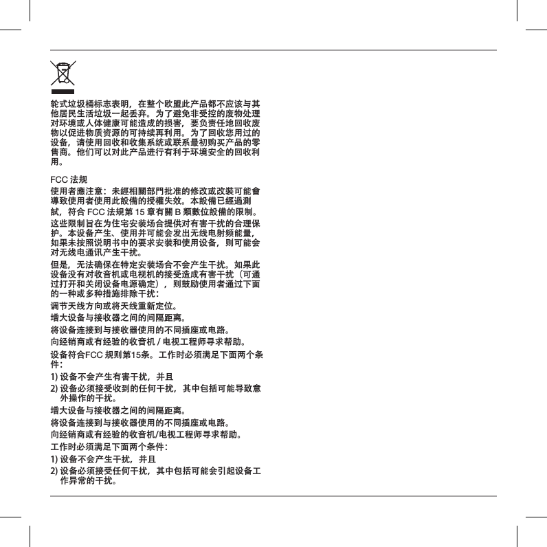 轮式垃圾桶标志表明，在整个欧盟此产品都不应该与其他居民生活垃圾一起丢弃。为了避免非受控的废物处理对环境或人体健康可能造成的损害，要负责任地回收废物以促进物质资源的可持续再利用。为了回收您用过的设备，请使用回收和收集系统或联系最初购买产品的零售商。他们可以对此产品进行有利于环境安全的回收利用。FCC 法规使用者應注意：未經相關部門批准的修改或改裝可能會導致使用者使用此設備的授權失效。本設備已經過測試，符合 FCC 法規第 15 章有關 B 類數位設備的限制。这些限制旨在为住宅安装场合提供对有害干扰的合理保护。本设备产生、使用并可能会发出无线电射频能量，如果未按照说明书中的要求安装和使用设备，则可能会对无线电通讯产生干扰。但是，无法确保在特定安装场合不会产生干扰。如果此设备没有对收音机或电视机的接受造成有害干扰（可通过打开和关闭设备电源确定），则鼓励使用者通过下面的一种或多种措施排除干扰：调节天线方向或将天线重新定位。增大设备与接收器之间的间隔距离。将设备连接到与接收器使用的不同插座或电路。向经销商或有经验的收音机 / 电视工程师寻求帮助。设备符合FCC 规则第15条。工作时必须满足下面两个条件：1) 设备不会产生有害干扰，并且2)  设备必须接受收到的任何干扰，其中包括可能导致意外操作的干扰。增大设备与接收器之间的间隔距离。将设备连接到与接收器使用的不同插座或电路。向经销商或有经验的收音机/电视工程师寻求帮助。工作时必须满足下面两个条件：1) 设备不会产生干扰，并且2)  设备必须接受任何干扰，其中包括可能会引起设备工作异常的干扰。