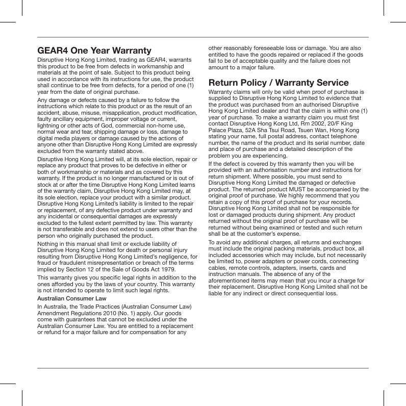 GEAR4 One Year Warranty Disruptive Hong Kong Limited, trading as GEAR4, warrants this product to be free from defects in workmanship and materials at the point of sale. Subject to this product being used in accordance with its instructions for use, the product shall continue to be free from defects, for a period of one (1) year from the date of original purchase. Any damage or defects caused by a failure to follow the instructions which relate to this product or as the result of an accident, abuse, misuse, misapplication, product modication, faulty ancillary equipment, improper voltage or current, lightning or other acts of God, commercial non-home use, normal wear and tear, shipping damage or loss, damage to digital media players or damage caused by the actions of anyone other than Disruptive Hong Kong Limited are expressly excluded from the warranty stated above.Disruptive Hong Kong Limited will, at its sole election, repair or replace any product that proves to be defective in either or both of workmanship or materials and as covered by this warranty. If the product is no longer manufactured or is out of stock at or after the time Disruptive Hong Kong Limited learns of the warranty claim, Disruptive Hong Kong Limited may, at its sole election, replace your product with a similar product. Disruptive Hong Kong Limited&rsquo;s liability is limited to the repair or replacement, of any defective product under warranty and any incidental or consequential damages are expressly excluded to the fullest extent permitted by law. This warranty is not transferable and does not extend to users other than the person who originally purchased the product.Nothing in this manual shall limit or exclude liability of Disruptive Hong Kong Limited for death or personal injury resulting from Disruptive Hong Kong Limited&rsquo;s negligence, for fraud or fraudulent misrepresentation or breach of the terms implied by Section 12 of the Sale of Goods Act 1979.This warranty gives you specic legal rights in addition to the ones aorded you by the laws of your country. This warranty is not intended to operate to limit such legal rights. Australian Consumer LawIn Australia, the Trade Practices (Australian Consumer Law) Amendment Regulations 2010 (No. 1) apply. Our goods come with guarantees that cannot be excluded under the Australian Consumer Law. You are entitled to a replacement or refund for a major failure and for compensation for any other reasonably foreseeable loss or damage. You are also entitled to have the goods repaired or replaced if the goods fail to be of acceptable quality and the failure does not amount to a major failure.Return Policy / Warranty ServiceWarranty claims will only be valid when proof of purchase is supplied to Disruptive Hong Kong Limited to evidence that the product was purchased from an authorised Disruptive Hong Kong Limited dealer and that the claim is within one (1) year of purchase. To make a warranty claim you must rst contact Disruptive Hong Kong Ltd, Rm 2002, 20/F King Palace Plaza, 52A Sha Tsui Road, Tsuen Wan, Hong Kong stating your name, full postal address, contact telephone number, the name of the product and its serial number, date and place of purchase and a detailed description of the problem you are experiencing.If the defect is covered by this warranty then you will be provided with an authorisation number and instructions for return shipment. Where possible, you must send to Disruptive Hong Kong Limited the damaged or defective product. The returned product MUST be accompanied by the original proof of purchase. We highly recommend that you retain a copy of this proof of purchase for your records. Disruptive Hong Kong Limited shall not be responsible for lost or damaged products during shipment. Any product returned without the original proof of purchase will be returned without being examined or tested and such return shall be at the customer&rsquo;s expense.To avoid any additional charges, all returns and exchanges must include the original packing materials, product box, all included accessories which may include, but not necessarily be limited to, power adapters or power cords, connecting cables, remote controls, adapters, inserts, cards and instruction manuals. The absence of any of the aforementioned items may mean that you incur a charge for their replacement. Disruptive Hong Kong Limited shall not be liable for any indirect or direct consequential loss.