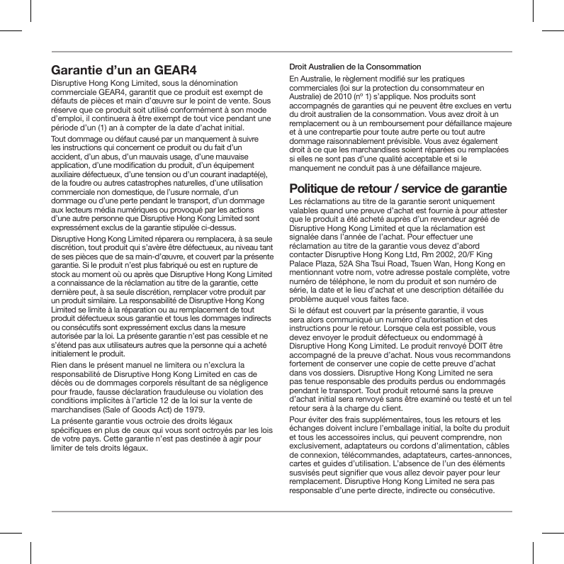 Garantie d&rsquo;un an GEAR4 Disruptive Hong Kong Limited, sous la d&eacute;nomination commerciale GEAR4, garantit que ce produit est exempt de d&eacute;fauts de pi&egrave;ces et main d&rsquo;&oelig;uvre sur le point de vente. Sous r&eacute;serve que ce produit soit utilis&eacute; conform&eacute;ment &agrave; son mode d&rsquo;emploi, il continuera &agrave; &ecirc;tre exempt de tout vice pendant une p&eacute;riode d&rsquo;un (1) an &agrave; compter de la date d&rsquo;achat initial.Tout dommage ou d&eacute;faut caus&eacute; par un manquement &agrave; suivre les instructions qui concernent ce produit ou du fait d&rsquo;un accident, d&rsquo;un abus, d&rsquo;un mauvais usage, d&rsquo;une mauvaise application, d&rsquo;une modication du produit, d&rsquo;un &eacute;quipement auxiliaire d&eacute;fectueux, d&rsquo;une tension ou d&rsquo;un courant inadapt&eacute;(e), de la foudre ou autres catastrophes naturelles, d&rsquo;une utilisation commerciale non domestique, de l&rsquo;usure normale, d&rsquo;un dommage ou d&rsquo;une perte pendant le transport, d&rsquo;un dommage aux lecteurs m&eacute;dia num&eacute;riques ou provoqu&eacute; par les actions d&rsquo;une autre personne que Disruptive Hong Kong Limited sont express&eacute;ment exclus de la garantie stipul&eacute;e ci-dessus.Disruptive Hong Kong Limited r&eacute;parera ou remplacera, &agrave; sa seule discr&eacute;tion, tout produit qui s&rsquo;av&egrave;re &ecirc;tre d&eacute;fectueux, au niveau tant de ses pi&egrave;ces que de sa main-d&rsquo;&oelig;uvre, et couvert par la pr&eacute;sente garantie. Si le produit n&rsquo;est plus fabriqu&eacute; ou est en rupture de stock au moment o&ugrave; ou apr&egrave;s que Disruptive Hong Kong Limited a connaissance de la r&eacute;clamation au titre de la garantie, cette derni&egrave;re peut, &agrave; sa seule discr&eacute;tion, remplacer votre produit par un produit similaire. La responsabilit&eacute; de Disruptive Hong Kong Limited se limite &agrave; la r&eacute;paration ou au remplacement de tout produit d&eacute;fectueux sous garantie et tous les dommages indirects ou cons&eacute;cutifs sont express&eacute;ment exclus dans la mesure autoris&eacute;e par la loi. La pr&eacute;sente garantie n&rsquo;est pas cessible et ne s&rsquo;&eacute;tend pas aux utilisateurs autres que la personne qui a achet&eacute; initialement le produit.Rien dans le pr&eacute;sent manuel ne limitera ou n&rsquo;exclura la responsabilit&eacute; de Disruptive Hong Kong Limited en cas de d&eacute;c&egrave;s ou de dommages corporels r&eacute;sultant de sa n&eacute;gligence pour fraude, fausse d&eacute;claration frauduleuse ou violation des conditions implicites &agrave; l&rsquo;article 12 de la loi sur la vente de marchandises (Sale of Goods Act) de 1979.La pr&eacute;sente garantie vous octroie des droits l&eacute;gaux sp&eacute;ciques en plus de ceux qui vous sont octroy&eacute;s par les lois de votre pays. Cette garantie n&rsquo;est pas destin&eacute;e &agrave; agir pour limiter de tels droits l&eacute;gaux.Droit Australien de la ConsommationEn Australie, le r&egrave;glement modi&eacute; sur les pratiques commerciales (loi sur la protection du consommateur en Australie) de 2010 (n&ordm; 1) s&rsquo;applique. Nos produits sont accompagn&eacute;s de garanties qui ne peuvent &ecirc;tre exclues en vertu du droit australien de la consommation. Vous avez droit &agrave; un remplacement ou &agrave; un remboursement pour d&eacute;faillance majeure et &agrave; une contrepartie pour toute autre perte ou tout autre dommage raisonnablement pr&eacute;visible. Vous avez &eacute;galement droit &agrave; ce que les marchandises soient r&eacute;par&eacute;es ou remplac&eacute;es si elles ne sont pas d&rsquo;une qualit&eacute; acceptable et si le manquement ne conduit pas &agrave; une d&eacute;faillance majeure.Politique de retour / service de garantieLes r&eacute;clamations au titre de la garantie seront uniquement valables quand une preuve d&rsquo;achat est fournie &agrave; pour attester que le produit a &eacute;t&eacute; achet&eacute; aupr&egrave;s d&rsquo;un revendeur agr&eacute;&eacute; de Disruptive Hong Kong Limited et que la r&eacute;clamation est signal&eacute;e dans l&rsquo;ann&eacute;e de l&rsquo;achat. Pour eectuer une r&eacute;clamation au titre de la garantie vous devez d&rsquo;abord contacter Disruptive Hong Kong Ltd, Rm 2002, 20/F King Palace Plaza, 52A Sha Tsui Road, Tsuen Wan, Hong Kong en mentionnant votre nom, votre adresse postale compl&egrave;te, votre num&eacute;ro de t&eacute;l&eacute;phone, le nom du produit et son num&eacute;ro de s&eacute;rie, la date et le lieu d&rsquo;achat et une description d&eacute;taill&eacute;e du probl&egrave;me auquel vous faites face.Si le d&eacute;faut est couvert par la pr&eacute;sente garantie, il vous sera alors communiqu&eacute; un num&eacute;ro d&rsquo;autorisation et des instructions pour le retour. Lorsque cela est possible, vous devez envoyer le produit d&eacute;fectueux ou endommag&eacute; &agrave; Disruptive Hong Kong Limited. Le produit renvoy&eacute; DOIT &ecirc;tre accompagn&eacute; de la preuve d&rsquo;achat. Nous vous recommandons fortement de conserver une copie de cette preuve d&rsquo;achat dans vos dossiers. Disruptive Hong Kong Limited ne sera pas tenue responsable des produits perdus ou endommag&eacute;s pendant le transport. Tout produit retourn&eacute; sans la preuve d&rsquo;achat initial sera renvoy&eacute; sans &ecirc;tre examin&eacute; ou test&eacute; et un tel retour sera &agrave; la charge du client.Pour &eacute;viter des frais suppl&eacute;mentaires, tous les retours et les &eacute;changes doivent inclure l&rsquo;emballage initial, la bo&icirc;te du produit et tous les accessoires inclus, qui peuvent comprendre, non exclusivement, adaptateurs ou cordons d&rsquo;alimentation, c&acirc;bles de connexion, t&eacute;l&eacute;commandes, adaptateurs, cartes-annonces, cartes et guides d&rsquo;utilisation. L&rsquo;absence de l&rsquo;un des &eacute;l&eacute;ments susvis&eacute;s peut signier que vous allez devoir payer pour leur remplacement. Disruptive Hong Kong Limited ne sera pas responsable d&rsquo;une perte directe, indirecte ou cons&eacute;cutive.