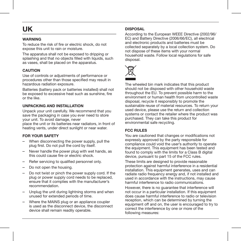 UK WARNINGTo reduce the risk of re or electric shock, do not expose this unit to rain or moisture.The apparatus shall not be exposed to dripping or splashing and that no objects lled with liquids, such as vases, shall be placed on the apparatus.CAUTIONUse of controls or adjustments of performance or procedures other than those specied may result in hazardous radiation exposure.Batteries (battery pack or batteries installed) shall not be exposed to excessive heat such as sunshine, re or the like. UNPACKING AND INSTALLATION Unpack your unit carefully. We recommend that you save the packaging in case you ever need to store your unit. To avoid damage, never  place the unit or its batteries near radiators, in front of heating vents, under direct sunlight or near water.FOR YOUR SAFETY  ‒When disconnecting the power supply, pull the plug first. Do not pull the cord by itself. ‒Never handle the power plug with wet hands, as this could cause fire or electric shock. ‒Refer servicing to qualified personnel only. ‒Do not open the housing. ‒Do not twist or pinch the power supply cord. If the plug or power supply cord needs to be replaced, ensure that it complies with the manufacturer&rsquo;s recommendation. ‒Unplug the unit during lightning storms and when unused for extended periods of time. ‒Where the MAINS plug or an appliance coupler is used as the disconnect device, the disconnect device shall remain readily operable.DISPOSALAccording to the European WEEE Directive (2002/96/EC) and Battery Directive (2006/66/EC), all electrical and electronic products and batteries must be collected separately by a local collection system. Do not dispose of these items with your normal household waste. Follow local regulations for safe disposal.The wheeled bin mark indicates that this product should not be disposed with other household waste throughout the EU. To prevent possible harm to the environment or human health from uncontrolled waste disposal, recycle it responsibly to promote the sustainable reuse of material resources. To return your used device, please use the return and collection systems or contact the retailer where the product was purchased. They can take this product for environmental safe recycling.FCC RULES You are cautioned that changes or modications not expressly approved by the party responsible for compliance could void the user&rsquo;s authority to operate the equipment. This equipment has been tested and found to comply with the limits for a Class B digital device, pursuant to part 15 of the FCC rules.These limits are designed to provide reasonable protection against harmful interference in a residential installation. This equipment generates, uses and can radiate radio frequency energy and, if not installed and used in accordance with the instructions, may cause harmful interference to radio communications.However, there is no guarantee that interference will not occur in a particular installation. If this equipment does cause harmful interference to radio or television reception, which can be determined by turning the equipment o and on, the user is encouraged to try to correct the interference by one or more of the  following measures: 