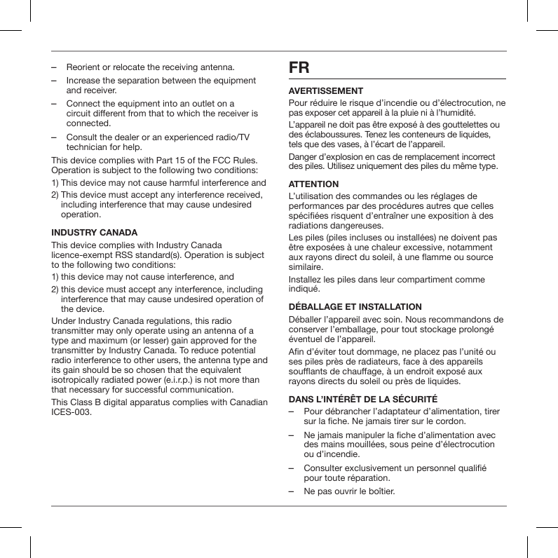  ‒Reorient or relocate the receiving antenna. ‒Increase the separation between the equipment and receiver. ‒Connect the equipment into an outlet on a circuit different from that to which the receiver is connected. ‒Consult the dealer or an experienced radio/TV technician for help.This device complies with Part 15 of the FCC Rules. Operation is subject to the following two conditions:1) This device may not cause harmful interference and2)  This device must accept any interference received, including interference that may cause undesired operation.INDUSTRY CANADAThis device complies with Industry Canada licence-exempt RSS standard(s). Operation is subject to the following two conditions:1) this device may not cause interference, and 2)  this device must accept any interference, including interference that may cause undesired operation of the device.Under Industry Canada regulations, this radio transmitter may only operate using an antenna of a type and maximum (or lesser) gain approved for the transmitter by Industry Canada. To reduce potential radio interference to other users, the antenna type and its gain should be so chosen that the equivalent isotropically radiated power (e.i.r.p.) is not more than that necessary for successful communication.This Class B digital apparatus complies with Canadian ICES-003.FRAVERTISSEMENTPour r&eacute;duire le risque d&rsquo;incendie ou d&rsquo;&eacute;lectrocution, ne pas exposer cet appareil &agrave; la pluie ni &agrave; l&rsquo;humidit&eacute;.L&rsquo;appareil ne doit pas &ecirc;tre expos&eacute; &agrave; des gouttelettes ou des &eacute;claboussures. Tenez les conteneurs de liquides, tels que des vases, &agrave; l&rsquo;&eacute;cart de l&rsquo;appareil.Danger d&rsquo;explosion en cas de remplacement incorrect des piles. Utilisez uniquement des piles du m&ecirc;me type.ATTENTIONL&rsquo;utilisation des commandes ou les r&eacute;glages de performances par des proc&eacute;dures autres que celles sp&eacute;ci&eacute;es risquent d&rsquo;entra&icirc;ner une exposition &agrave; des radiations dangereuses.Les piles (piles incluses ou install&eacute;es) ne doivent pas &ecirc;tre expos&eacute;es &agrave; une chaleur excessive, notamment aux rayons direct du soleil, &agrave; une amme ou source similaire.Installez les piles dans leur compartiment comme indiqu&eacute;. D&Eacute;BALLAGE ET INSTALLATIOND&eacute;baller l&rsquo;appareil avec soin. Nous recommandons de conserver l&rsquo;emballage, pour tout stockage prolong&eacute; &eacute;ventuel de l&rsquo;appareil.An d&rsquo;&eacute;viter tout dommage, ne placez pas l&rsquo;unit&eacute; ou ses piles pr&egrave;s de radiateurs, face &agrave; des appareils souants de chauage, &agrave; un endroit expos&eacute; aux rayons directs du soleil ou pr&egrave;s de liquides.DANS L&rsquo;INT&Eacute;R&Ecirc;T DE LA S&Eacute;CURIT&Eacute; ‒Pour d&eacute;brancher l&rsquo;adaptateur d&rsquo;alimentation, tirer sur la fiche. Ne jamais tirer sur le cordon. ‒Ne jamais manipuler la fiche d&rsquo;alimentation avec des mains mouill&eacute;es, sous peine d&rsquo;&eacute;lectrocution ou d&rsquo;incendie. ‒Consulter exclusivement un personnel qualifi&eacute; pour toute r&eacute;paration.  ‒Ne pas ouvrir le bo&icirc;tier.