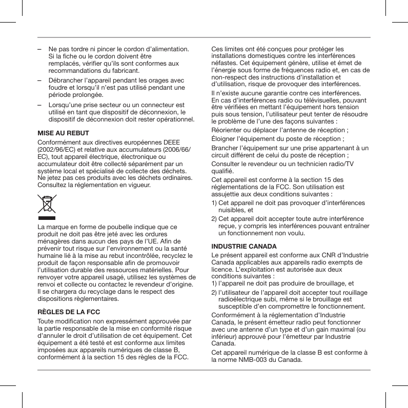 ‒Ne pas tordre ni pincer le cordon d&rsquo;alimentation. Si la fiche ou le cordon doivent &ecirc;tre remplac&eacute;s, v&eacute;rifier qu&rsquo;ils sont conformes aux recommandations du fabricant. ‒D&eacute;brancher l&rsquo;appareil pendant les orages avec foudre et lorsqu&rsquo;il n&rsquo;est pas utilis&eacute; pendant une p&eacute;riode prolong&eacute;e. ‒Lorsqu&rsquo;une prise secteur ou un connecteur est utilis&eacute; en tant que dispositif de d&eacute;connexion, le dispositif de d&eacute;connexion doit rester op&eacute;rationnel.MISE AU REBUTConform&eacute;ment aux directives europ&eacute;ennes DEEE (2002/96/EC) et relative aux accumulateurs (2006/66/EC), tout appareil &eacute;lectrique, &eacute;lectronique ou accumulateur doit &ecirc;tre collect&eacute; s&eacute;par&eacute;ment par un syst&egrave;me local et sp&eacute;cialis&eacute; de collecte des d&eacute;chets. Ne jetez pas ces produits avec les d&eacute;chets ordinaires. Consultez la r&eacute;glementation en vigueur.La marque en forme de poubelle indique que ce produit ne doit pas &ecirc;tre jet&eacute; avec les ordures m&eacute;nag&egrave;res dans aucun des pays de l&rsquo;UE. An de pr&eacute;venir tout risque sur l&rsquo;environnement ou la sant&eacute; humaine li&eacute; &agrave; la mise au rebut incontr&ocirc;l&eacute;e, recyclez le produit de fa&ccedil;on responsable an de promouvoir l&rsquo;utilisation durable des ressources mat&eacute;rielles. Pour renvoyer votre appareil usag&eacute;, utilisez les syst&egrave;mes de renvoi et collecte ou contactez le revendeur d&rsquo;origine. Il se chargera du recyclage dans le respect des dispositions r&egrave;glementaires.R&Egrave;GLES DE LA FCCToute modication non express&eacute;ment approuv&eacute;e par la partie responsable de la mise en conformit&eacute; risque d&rsquo;annuler le droit d&rsquo;utilisation de cet &eacute;quipement. Cet &eacute;quipement a &eacute;t&eacute; test&eacute; et est conforme aux limites impos&eacute;es aux appareils num&eacute;riques de classe B, conform&eacute;ment &agrave; la section 15 des r&egrave;gles de la FCC.Ces limites ont &eacute;t&eacute; con&ccedil;ues pour prot&eacute;ger les installations domestiques contre les interf&eacute;rences n&eacute;fastes. Cet &eacute;quipement g&eacute;n&egrave;re, utilise et &eacute;met de l&rsquo;&eacute;nergie sous forme de fr&eacute;quences radio et, en cas de non-respect des instructions d&rsquo;installation et d&rsquo;utilisation, risque de provoquer des interf&eacute;rences.Il n&rsquo;existe aucune garantie contre ces interf&eacute;rences. En cas d&rsquo;interf&eacute;rences radio ou t&eacute;l&eacute;visuelles, pouvant &ecirc;tre v&eacute;ri&eacute;es en mettant l&rsquo;&eacute;quipement hors tension puis sous tension, l&rsquo;utilisateur peut tenter de r&eacute;soudre le probl&egrave;me de l&rsquo;une des fa&ccedil;ons suivantes :R&eacute;orienter ou d&eacute;placer l&rsquo;antenne de r&eacute;ception ;&Eacute;loigner l&rsquo;&eacute;quipement du poste de r&eacute;ception ;Brancher l&rsquo;&eacute;quipement sur une prise appartenant &agrave; un circuit di&eacute;rent de celui du poste de r&eacute;ception ;Consulter le revendeur ou un technicien radio/TV quali&eacute;.Cet appareil est conforme &agrave; la section 15 des r&eacute;glementations de la FCC. Son utilisation est assujettie aux deux conditions suivantes :1)  Cet appareil ne doit pas provoquer d&rsquo;interf&eacute;rences nuisibles, et2)  Cet appareil doit accepter toute autre interf&eacute;rence re&ccedil;ue, y compris les interf&eacute;rences pouvant entra&icirc;ner un fonctionnement non voulu.INDUSTRIE CANADALe pr&eacute;sent appareil est conforme aux CNR d&rsquo;Industrie Canada applicables aux appareils radio exempts de licence. L&rsquo;exploitation est autoris&eacute;e aux deux conditions suivantes : 1) l&rsquo;appareil ne doit pas produire de brouillage, et2)  l&rsquo;utilisateur de l&rsquo;appareil doit accepter tout rouillage radio&eacute;lectrique subi, m&ecirc;me si le brouillage est susceptible d&rsquo;en compromettre le fonctionnement.Conform&eacute;ment &agrave; la r&eacute;glementation d&rsquo;Industrie Canada, le pr&eacute;sent &eacute;metteur radio peut fonctionner avec une antenne d&rsquo;un type et d&rsquo;un gain maximal (ou inf&eacute;rieur) approuv&eacute; pour l&rsquo;&eacute;metteur par Industrie Canada. Cet appareil num&eacute;rique de la classe B est conforme &agrave; la norme NMB-003 du Canada.