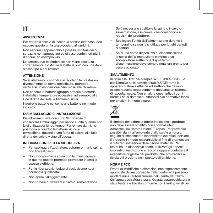 ITAVVERTENZAPer ridurre il rischio di incendi o scosse elettriche, non esporre questa unit&agrave; alla pioggia o all&rsquo;umidit&agrave;.Non esporre l&rsquo;apparecchio a possibili inltrazioni o spruzzi e non appoggiare su di esso contenitori pieni d&rsquo;acqua, ad esempio vasi.La batteria pu&ograve; esplodere se non viene sostituita correttamente. Sostituire la batteria solo con una dello stesso tipo o equivalente.ATTENZIONESe si utilizzano i controlli e si regolano le prestazioni diversamente da come specicato, potrebbe vericarsi un&rsquo;esposizione pericolosa alle radiazioni.Non esporre le batterie (gruppo batterie o batterie installati) a temperature eccessive, ad esempio alla luce diretta del sole, a amme o simili. Inserire le batterie nel comparto batterie nel modo indicato.DISIMBALLAGGIO E INSTALLAZIONE Disimballare l&rsquo;unit&agrave; con cura. Si consiglia di conservare l&rsquo;imballaggio per riporvi l&rsquo;unit&agrave; quando non la si utilizza per lungo tempo. Per evitare danni, non posizionare l&rsquo;unit&agrave; o le batterie vicino a un termosifone, davanti a una fonte di calore, alla luce diretta del sole o vicino all&rsquo;acqua.INFORMAZIONI PER LA SICUREZZA ‒Per scollegare l&rsquo;adattatore, estrarre prima la spina, non tirare il cavo. ‒Non toccare mai la spina con le mani bagnate, in quanto questo potrebbe provocare incendi o scosse elettriche. ‒Per le riparazioni, rivolgersi esclusivamente a personale qualificato.  ‒Non aprire l&rsquo;alloggiamento. ‒Non torcere o pizzicare il cavo di alimentazione. Se &egrave; necessario sostituire la spina o il cavo di alimentazione, assicurarsi che corrisponda ai requisiti del produttore. ‒Scollegare l&rsquo;unit&agrave; dall&rsquo;alimentazione durante i temporali e se non la si utilizza per lunghi periodi di tempo. ‒Se si usa come dispositivo di disconnessione la spina dell&rsquo;alimentazione elettrica o un accoppiatore elettrico, il dispositivo di disconnessione deve sempre rimanere pronto per essere azionato.SMALTIMENTOIn base alla Direttiva europea WEEE (2002/96/CE) e alla Direttiva sulle batterie (2006/66/CE), tutte le apparecchiature elettriche ed elettroniche devono essere raccolte separatamente mediante un sistema di raccolta locale. Non smaltire quest articoli con i normali riuti domestici. Attenersi alle normative locali per smaltirli in modo sicuro.Il simbolo del bidone a rotelle indica che il prodotto non deve essere smaltito con i normali riuti domestici, nell&rsquo;intera Unione Europea. Per prevenire possibili danni all&rsquo;ambiente o alla salute umana a seguito di smaltimento incontrollato dei riuti, riciclare il prodotto in modo responsabile al ne di promuovere il riutilizzo sostenibile delle risorse materiali. Per restituire un dispositivo usato, utilizzare gli appositi impianti di restituzione e raccolta oppure contattare il rivenditore originale del prodotto, che provveder&agrave; a riciclare il prodotto nel rispetto dell&rsquo;ambiente.NORME FCCEventuali modiche o alterazioni non espressamente approvate dal responsabile della conformit&agrave; possono rendere nulla l&rsquo;autorizzazione dell&rsquo;utente all&rsquo;utilizzo dell&rsquo;apparecchiatura stessa. Questa apparecchiatura &egrave; stata testata e trovata conforme con i limiti previsti per 