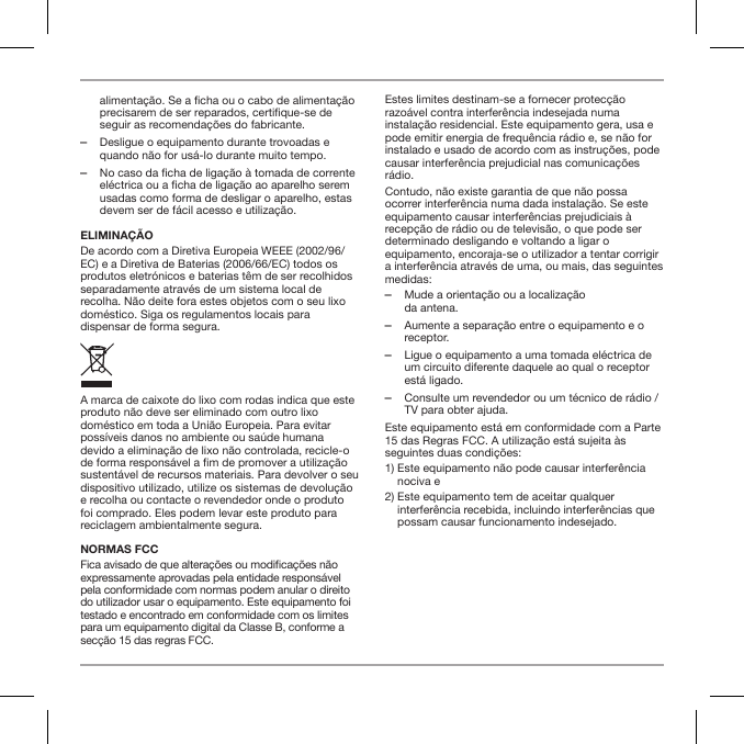 alimenta&ccedil;&atilde;o. Se a ficha ou o cabo de alimenta&ccedil;&atilde;o precisarem de ser reparados, certifique-se de seguir as recomenda&ccedil;&otilde;es do fabricante. ‒Desligue o equipamento durante trovoadas e quando n&atilde;o for us&aacute;-lo durante muito tempo. ‒No caso da ficha de liga&ccedil;&atilde;o &agrave; tomada de corrente el&eacute;ctrica ou a ficha de liga&ccedil;&atilde;o ao aparelho serem usadas como forma de desligar o aparelho, estas devem ser de f&aacute;cil acesso e utiliza&ccedil;&atilde;o.ELIMINA&Ccedil;&Atilde;ODe acordo com a Diretiva Europeia WEEE (2002/96/EC) e a Diretiva de Baterias (2006/66/EC) todos os produtos eletr&oacute;nicos e baterias t&ecirc;m de ser recolhidos separadamente atrav&eacute;s de um sistema local de recolha. N&atilde;o deite fora estes objetos com o seu lixo dom&eacute;stico. Siga os regulamentos locais para dispensar de forma segura.A marca de caixote do lixo com rodas indica que este produto n&atilde;o deve ser eliminado com outro lixo dom&eacute;stico em toda a Uni&atilde;o Europeia. Para evitar poss&iacute;veis danos no ambiente ou sa&uacute;de humana devido a elimina&ccedil;&atilde;o de lixo n&atilde;o controlada, recicle-o de forma respons&aacute;vel a m de promover a utiliza&ccedil;&atilde;o sustent&aacute;vel de recursos materiais. Para devolver o seu dispositivo utilizado, utilize os sistemas de devolu&ccedil;&atilde;o e recolha ou contacte o revendedor onde o produto foi comprado. Eles podem levar este produto para reciclagem ambientalmente segura.NORMAS FCCFica avisado de que altera&ccedil;&otilde;es ou modica&ccedil;&otilde;es n&atilde;o expressamente aprovadas pela entidade respons&aacute;vel pela conformidade com normas podem anular o direito do utilizador usar o equipamento. Este equipamento foi testado e encontrado em conformidade com os limites para um equipamento digital da Classe B, conforme a sec&ccedil;&atilde;o 15 das regras FCC.Estes limites destinam-se a fornecer protec&ccedil;&atilde;o razo&aacute;vel contra interfer&ecirc;ncia indesejada numa instala&ccedil;&atilde;o residencial. Este equipamento gera, usa e pode emitir energia de frequ&ecirc;ncia r&aacute;dio e, se n&atilde;o for instalado e usado de acordo com as instru&ccedil;&otilde;es, pode causar interfer&ecirc;ncia prejudicial nas comunica&ccedil;&otilde;es r&aacute;dio.Contudo, n&atilde;o existe garantia de que n&atilde;o possa ocorrer interfer&ecirc;ncia numa dada instala&ccedil;&atilde;o. Se este equipamento causar interfer&ecirc;ncias prejudiciais &agrave; recep&ccedil;&atilde;o de r&aacute;dio ou de televis&atilde;o, o que pode ser determinado desligando e voltando a ligar o equipamento, encoraja-se o utilizador a tentar corrigir a interfer&ecirc;ncia atrav&eacute;s de uma, ou mais, das seguintes medidas: ‒Mude a orienta&ccedil;&atilde;o ou a localiza&ccedil;&atilde;o  da antena. ‒Aumente a separa&ccedil;&atilde;o entre o equipamento e o receptor. ‒Ligue o equipamento a uma tomada el&eacute;ctrica de um circuito diferente daquele ao qual o receptor est&aacute; ligado. ‒Consulte um revendedor ou um t&eacute;cnico de r&aacute;dio / TV para obter ajuda.Este equipamento est&aacute; em conformidade com a Parte 15 das Regras FCC. A utiliza&ccedil;&atilde;o est&aacute; sujeita &agrave;s seguintes duas condi&ccedil;&otilde;es:1)  Este equipamento n&atilde;o pode causar interfer&ecirc;ncia nociva e2)  Este equipamento tem de aceitar qualquer interfer&ecirc;ncia recebida, incluindo interfer&ecirc;ncias que possam causar funcionamento indesejado.