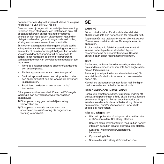 normen voor een digitaal apparaat klasse B, volgens hoofdstuk 15 van de FCC-regels.Deze normen zijn ingesteld om redelijke bescherming te bieden tegen storing aan een installatie in huis. Dit apparaat genereert en gebruikt radiofrequentie-energie en kan radiogolven uitzenden en kan, indien niet ge&iuml;nstalleerd en gebruikt volgens de instructies, storing veroorzaken aan radiocommunicatie.Er is echter geen garantie dat er geen enkele storing zal optreden. Als dit apparaat wel storing veroorzaakt aan radio- of televisieontvangst, hetgeen kan worden vastgesteld door het apparaat uit en weer aan te zetten, is het raadzaam de storing te proberen te verhelpen door een van de volgende maatregelen toe te passen: ‒Richt de ontvangstantenne anders of zet deze op een andere plaats. ‒Zet het apparaat verder van de ontvanger af. ‒Sluit het apparaat aan op een stopcontact dat op een ander circuit zit dan dat waarop de ontvanger is aangesloten. ‒Raadpleeg de dealer of een ervaren radio/tv-monteur.Dit apparaat voldoet aan deel 15 van de FCC-regels. Werking is aan de volgende twee voorwaarden onderhevig:1)  Dit apparaat mag geen schadelijke storing veroorzaken en2)  Dit apparaat moet alle ontvangen storing accepteren, inclusief storing die ongewenste werking veroorzaakt.SEVARNINGF&ouml;r att minska risken f&ouml;r eldsv&aring;da eller elektrisk chock, uts&auml;tt inte den h&auml;r enheten f&ouml;r regn eller fukt.Apparaten f&aring;r inte uts&auml;ttas f&ouml;r vatten eller v&auml;tska och f&ouml;rem&aring;l som inneh&aring;ller v&auml;tska f&aring;r inte placeras p&aring; apparaten.Explosionsfara mid felaktigt batteribyte. Anv&auml;nd samma batterityp eller en ekvivalent typ som rekommenderas av apparattillverkaren. Kassera anv&auml;nt batteri enligt fabrikantens instruktion.OBS!Anv&auml;ndning av kontroller eller justeringar r&ouml;randes prestandan av procedurer som inte nns angivna kan orsaka farlig str&aring;lning.Batterier (batteripack eller installerade batterier) f&aring;r inte uts&auml;ttas f&ouml;r stark v&auml;rme som t.ex. solsken eller &ouml;ppen eld.Kontrollera att batterierna sitter &aring;t r&auml;tt h&aring;ll, i enlighet med informationen p&aring; batterifackets insida.UPPACKNING OCH INSTALLATIONPacka upp enheten f&ouml;rsiktigt. Vi rekommenderar att du sparar f&ouml;rpackningen om du skulle beh&ouml;va f&ouml;rvara enheten en l&auml;ngre tid. F&ouml;r att undvika skador p&aring; enheten ska den eller dess batterier aldrig placeras n&auml;ra element, framf&ouml;r v&auml;rmeventiler, under direkt solljus eller n&auml;ra vatten.F&Ouml;R DIN S&Auml;KERHET ‒N&auml;r du kopplar fr&aring;n n&auml;tadaptern ska du f&ouml;rst dra ut str&ouml;mkontakten. Dra aldrig i sladden. ‒Hantera aldrig str&ouml;mkontakten med fuktiga h&auml;nder, eftersom detta kan leda till eldsv&aring;da eller elst&ouml;tar. ‒Kontakta kvalificerad servicepersonal  f&ouml;r service.  ‒&Ouml;ppna aldrig h&ouml;ljet. ‒Snurra eller kl&auml;m aldrig str&ouml;msladden. Om 
