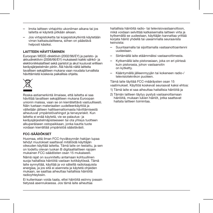  ‒Irrota laitteen virtajohto ukonilman aikana tai jos laitetta ei k&auml;ytet&auml; pitk&auml;&auml;n aikaan. ‒Jos virtapistoketta tai kojepistokytkint&auml; k&auml;ytet&auml;&auml;n virran katkaisulaitteena, siihen on p&auml;&auml;st&auml;v&auml; helposti k&auml;siksi.LAITTEEN H&Auml;VITT&Auml;MINENEuroopan WEEE-direktiivin (2002/96/EY) ja paristo- ja akkudirektiivin (2006/66/EY) mukaisesti kaikki s&auml;hk&ouml;- ja elektroniikkalaitteet sek&auml; paristot ja akut kuuluvat erillisen ker&auml;ysj&auml;rjestelm&auml;n piiriin. &Auml;l&auml; h&auml;vit&auml; n&auml;it&auml; laitteita tavallisen sekaj&auml;tteen mukana vaan noudata turvallista h&auml;vitt&auml;mist&auml; koskevia paikallisia ohjeita.Roska-astiamerkint&auml; ilmaisee, ett&auml; laitetta ei saa h&auml;vitt&auml;&auml; tavallisen sekaj&auml;tteen mukana Euroopan unionin maissa, vaan se on kierr&auml;tett&auml;v&auml; vastuullisesti. N&auml;in tuetaan materiaalien uudelleenk&auml;ytt&ouml;&auml; ja v&auml;ltet&auml;&auml;n j&auml;tteen hallitsemattomasta h&auml;vitt&auml;misest&auml; aiheutuvat ymp&auml;rist&ouml;vahingot ja terveysriskit. Kun laitetta ei en&auml;&auml; k&auml;ytet&auml;, vie se palautus- ja ker&auml;ysj&auml;rjestelm&auml;pisteeseen tai ota yhteys tuotteen alkuper&auml;iseen ostopaikkaan, jonka kautta tuote voidaan kierr&auml;tt&auml;&auml; ymp&auml;rist&ouml;&auml; s&auml;&auml;st&auml;v&auml;sti.FCC-S&Auml;&Auml;D&Ouml;KSETHuomaa, ett&auml; ilman FCC-hyv&auml;ksynn&auml;n hakijan lupaa tehdyt muutokset saattavat mit&auml;t&ouml;id&auml; k&auml;ytt&auml;j&auml;n oikeuden k&auml;ytt&auml;&auml; laitetta. T&auml;m&auml; laite on testattu, ja sen on todettu olevan luokan B digitaalilaitteen rajojen mukainen FCC-s&auml;&auml;d&ouml;sten osan 15 mukaisesti.N&auml;m&auml; rajat on suunniteltu antamaan kohtuullinen suoja haitallisia h&auml;iri&ouml;it&auml; vastaan kotik&auml;yt&ouml;ss&auml;. T&auml;m&auml; laite synnytt&auml;&auml;, k&auml;ytt&auml;&auml; ja voi s&auml;teill&auml; radiotaajuista energiaa, ja jos sit&auml; ei asenneta ja k&auml;ytet&auml; ohjeiden mukaan, se saattaa aiheuttaa haitallisia h&auml;iri&ouml;it&auml; radioyhteyksiin.Ei kuitenkaan voida taata, ettei h&auml;iri&ouml;it&auml; esiinny jossain tietyss&auml; asennuksessa. Jos t&auml;m&auml; laite aiheuttaa haitallisia h&auml;iri&ouml;it&auml; radio- tai televisiovastaanottoon, mik&auml; voidaan selvitt&auml;&auml; katkaisemalla laitteen virta ja kytkem&auml;ll&auml; se uudestaan, k&auml;ytt&auml;j&auml;n kannattaa yritt&auml;&auml; korjata h&auml;iri&ouml; yhdell&auml; tai useammalla seuraavista keinoista: ‒Suuntaamalla tai sijoittamalla vastaanottoantenni uudestaan. ‒Siirt&auml;m&auml;ll&auml; laite et&auml;&auml;mm&auml;ksi vastaanottimesta. ‒Kytkem&auml;ll&auml; laite pistorasiaan, joka on eri piiriss&auml; kuin pistorasia, johon vastaanotin  on kytketty. ‒K&auml;&auml;ntym&auml;ll&auml; j&auml;lleenmyyj&auml;n tai kokeneen radio-/televisioteknikon puoleen.T&auml;m&auml; laite t&auml;ytt&auml;&auml; FCC-m&auml;&auml;r&auml;ysten osan 15 vaatimukset. K&auml;ytt&ouml;&auml; koskevat seuraavat kaksi ehtoa:1)  T&auml;m&auml; laite ei saa aiheuttaa haitallisia h&auml;iri&ouml;it&auml; ja2)  T&auml;m&auml;n laitteen t&auml;ytyy pysty&auml; vastaanottamaan h&auml;iri&ouml;it&auml;, mukaan lukien h&auml;iri&ouml;t, jotka saattavat haitata laitteen toimintaa.