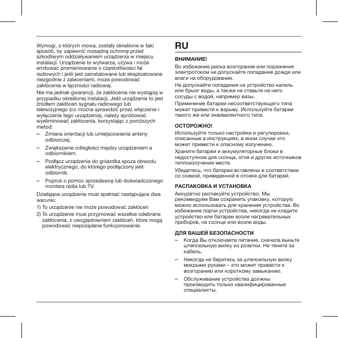 Wymogi, o kt&oacute;rych mowa, zostały określone w taki spos&oacute;b, by zapewnić rozsądną ochronę przed szkodliwym oddziaływaniem urządzenia w miejscu instalacji. Urządzenie to wytwarza, używa i może emitować promieniowanie o częstotliwości fal radiowych i jeśli jest zainstalowane lub eksploatowane niezgodnie z zaleceniami, może powodować zakł&oacute;cenia w łączności radiowej.Nie ma jednak gwarancji, że zakł&oacute;cenia nie wystąpią w przypadku określonej instalacji. Jeśli urządzenie to jest źr&oacute;dłem zakł&oacute;ceń sygnału radiowego lub telewizyjnego (co można sprawdzić przez włączenie i wyłączenie tego urządzenia), należy spr&oacute;bować wyeliminować zakł&oacute;cenia, korzystając z poniższych metod: ‒Zmiana orientacji lub umiejscowienia anteny odbiorczej. ‒Zwiększenie odległości między urządzeniem a odbiornikiem. ‒Podłącz urządzenie do gniazdka spoza obwodu elektrycznego, do kt&oacute;rego podłączony jest odbiornik. ‒Poproś o pomoc sprzedawcę lub doświadczonego montera radia lub TV.Działające urządzenie musi spełniać następujące dwa warunki:1) To urządzenie nie może powodować zakł&oacute;ceń2)  To urządzenie musi przyjmować wszelkie odebrane zakł&oacute;cenia, z uwzględnieniem zakł&oacute;ceń, kt&oacute;re mogą powodować niepożądane funkcjonowanie.RUВнимание!Во избежание риска возгорания или поражения электротоком не допускайте попадание дождя или влаги на оборудование.Не допускайте попадания на устройство капель или брызг воды, а также не ставьте на него сосуды с водой, например вазы.Применение батареи несоответствующего типа может привести к взрыву. Используйте батареи такого же или эквивалентного типа.ОстОрОжнО!Используйте только настройки и регулировки, описанные в инструкциях, в ином случае это может привести к опасному излучению.Храните батареи и аккумуляторные блоки в недоступном для солнца, огня и других источников теплоизлучения месте.Убедитесь, что батареи вставлены в соответствии со схемой, приведенной в отсеке для батарей.распакОВка и устанОВкаАккуратно распакуйте устройство. Мы рекомендуем Вам сохранить упаковку, которую можно использовать для хранения устройства. Во избежание порчи устройства, никогда не кладите устройство или батареи возле нагревательных приборов, на солнце или возле воды.Для Вашей безОпаснОсти ‒Когда Вы отключаете питание, сначала выньте штепсельную вилку из розетки. Не тяните за кабель. ‒Никогда не беритесь за штепсельную вилку мокрыми руками &ndash; это может привести к возгоранию или короткому замыканию. ‒Обслуживание устройства должны производить только квалифицированные специалисты.