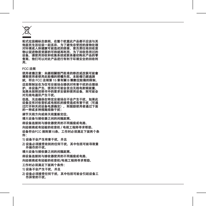 轮式垃圾桶标志表明，在整个欧盟此产品都不应该与其他居民生活垃圾一起丢弃。为了避免非受控的废物处理对环境或人体健康可能造成的损害，要负责任地回收废物以促进物质资源的可持续再利用。为了回收您用过的设备，请使用回收和收集系统或联系最初购买产品的零售商。他们可以对此产品进行有利于环境安全的回收利用。FCC 法规使用者應注意：未經相關部門批准的修改或改裝可能會導致使用者使用此設備的授權失效。本設備已經過測試，符合 FCC 法規第 15 章有關 B 類數位設備的限制。这些限制旨在为住宅安装场合提供对有害干扰的合理保护。本设备产生、使用并可能会发出无线电射频能量，如果未按照说明书中的要求安装和使用设备，则可能会对无线电通讯产生干扰。但是，无法确保在特定安装场合不会产生干扰。如果此设备没有对收音机或电视机的接受造成有害干扰（可通过打开和关闭设备电源确定），则鼓励使用者通过下面的一种或多种措施排除干扰：调节天线方向或将天线重新定位。增大设备与接收器之间的间隔距离。将设备连接到与接收器使用的不同插座或电路。向经销商或有经验的收音机 / 电视工程师寻求帮助。设备符合FCC 规则第15条。工作时必须满足下面两个条件：1) 设备不会产生有害干扰，并且2)  设备必须接受收到的任何干扰，其中包括可能导致意外操作的干扰。增大设备与接收器之间的间隔距离。将设备连接到与接收器使用的不同插座或电路。向经销商或有经验的收音机/电视工程师寻求帮助。工作时必须满足下面两个条件：1) 设备不会产生干扰，并且2)  设备必须接受任何干扰，其中包括可能会引起设备工作异常的干扰。