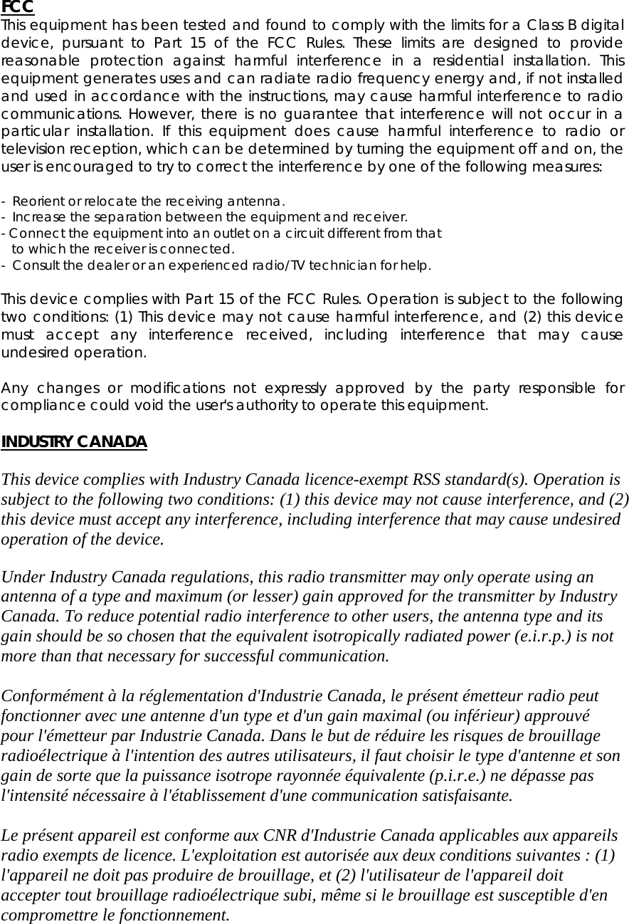 FCC This equipment has been tested and found to comply with the limits for a Class B digital device, pursuant to Part 15 of the FCC Rules. These limits are designed to provide reasonable protection against harmful interference in a residential installation. This equipment generates uses and can radiate radio frequency energy and, if not installed and used in accordance with the instructions, may cause harmful interference to radio communications. However, there is no guarantee that interference will not occur in a particular installation. If this equipment does cause harmful interference to radio or television reception, which can be determined by turning the equipment off and on, the user is encouraged to try to correct the interference by one of the following measures:  -  Reorient or relocate the receiving antenna. -  Increase the separation between the equipment and receiver. - Connect the equipment into an outlet on a circuit different from that     to which the receiver is connected. -  Consult the dealer or an experienced radio/TV technician for help.  This device complies with Part 15 of the FCC Rules. Operation is subject to the following two conditions: (1) This device may not cause harmful interference, and (2) this device must accept any interference received, including interference that may cause undesired operation.  Any changes or modifications not expressly approved by the party responsible for compliance could void the user's authority to operate this equipment.  INDUSTRY CANADA  This device complies with Industry Canada licence-exempt RSS standard(s). Operation is subject to the following two conditions: (1) this device may not cause interference, and (2) this device must accept any interference, including interference that may cause undesired operation of the device.  Under Industry Canada regulations, this radio transmitter may only operate using an antenna of a type and maximum (or lesser) gain approved for the transmitter by Industry Canada. To reduce potential radio interference to other users, the antenna type and its gain should be so chosen that the equivalent isotropically radiated power (e.i.r.p.) is not more than that necessary for successful communication.  Conform&eacute;ment &agrave; la r&eacute;glementation d'Industrie Canada, le pr&eacute;sent &eacute;metteur radio peut fonctionner avec une antenne d'un type et d'un gain maximal (ou inf&eacute;rieur) approuv&eacute; pour l'&eacute;metteur par Industrie Canada. Dans le but de r&eacute;duire les risques de brouillage radio&eacute;lectrique &agrave; l'intention des autres utilisateurs, il faut choisir le type d'antenne et son gain de sorte que la puissance isotrope rayonn&eacute;e &eacute;quivalente (p.i.r.e.) ne d&eacute;passe pas l'intensit&eacute; n&eacute;cessaire &agrave; l'&eacute;tablissement d'une communication satisfaisante.  Le pr&eacute;sent appareil est conforme aux CNR d'Industrie Canada applicables aux appareils radio exempts de licence. L'exploitation est autoris&eacute;e aux deux conditions suivantes : (1) l'appareil ne doit pas produire de brouillage, et (2) l'utilisateur de l'appareil doit accepter tout brouillage radio&eacute;lectrique subi, m&ecirc;me si le brouillage est susceptible d'en compromettre le fonctionnement. 