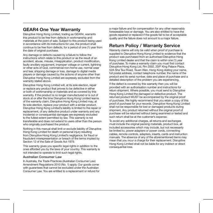 GEAR4 One Year Warranty Disruptive Hong Kong Limited, trading as GEAR4, warrants this product to be free from defects in workmanship and materials at the point of sale. Subject to this product being used in accordance with its instructions for use, the product shall continue to be free from defects, for a period of one (1) year from the date of original purchase. Any damage or defects caused by a failure to follow the instructions which relate to this product or as the result of an accident, abuse, misuse, misapplication, product modication, faulty ancillary equipment, improper voltage or current, lightning or other acts of God, commercial non-home use, normal wear and tear, shipping damage or loss, damage to digital media players or damage caused by the actions of anyone other than Disruptive Hong Kong Limited are expressly excluded from the warranty stated above.Disruptive Hong Kong Limited will, at its sole election, repair or replace any product that proves to be defective in either or both of workmanship or materials and as covered by this warranty. If the product is no longer manufactured or is out of stock at or after the time Disruptive Hong Kong Limited learns of the warranty claim, Disruptive Hong Kong Limited may, at its sole election, replace your product with a similar product. Disruptive Hong Kong Limited&rsquo;s liability is limited to the repair or replacement, of any defective product under warranty and any incidental or consequential damages are expressly excluded to the fullest extent permitted by law. This warranty is not transferable and does not extend to users other than the person who originally purchased the product.Nothing in this manual shall limit or exclude liability of Disruptive Hong Kong Limited for death or personal injury resulting from Disruptive Hong Kong Limited&rsquo;s negligence, for fraud or fraudulent misrepresentation or breach of the terms implied by Section 12 of the Sale of Goods Act 1979.This warranty gives you specic legal rights in addition to the ones aorded you by the laws of your country. This warranty is not intended to operate to limit such legal rights. Australian Consumer LawIn Australia, the Trade Practices (Australian Consumer Law) Amendment Regulations 2010 (No. 1) apply. Our goods come with guarantees that cannot be excluded under the Australian Consumer Law. You are entitled to a replacement or refund for a major failure and for compensation for any other reasonably foreseeable loss or damage. You are also entitled to have the goods repaired or replaced if the goods fail to be of acceptable quality and the failure does not amount to a major failure.Return Policy / Warranty ServiceWarranty claims will only be valid when proof of purchase is supplied to Disruptive Hong Kong Limited to evidence that the product was purchased from an authorised Disruptive Hong Kong Limited dealer and that the claim is within one (1) year of purchase. To make a warranty claim you must rst contact Disruptive Hong Kong Ltd, Rm 2002, 20/F King Palace Plaza, 52A Sha Tsui Road, Tsuen Wan, Hong Kong stating your name, full postal address, contact telephone number, the name of the product and its serial number, date and place of purchase and a detailed description of the problem you are experiencing.If the defect is covered by this warranty then you will be provided with an authorisation number and instructions for return shipment. Where possible, you must send to Disruptive Hong Kong Limited the damaged or defective product. The returned product MUST be accompanied by the original proof of purchase. We highly recommend that you retain a copy of this proof of purchase for your records. Disruptive Hong Kong Limited shall not be responsible for lost or damaged products during shipment. Any product returned without the original proof of purchase will be returned without being examined or tested and such return shall be at the customer&rsquo;s expense.To avoid any additional charges, all returns and exchanges must include the original packing materials, product box, all included accessories which may include, but not necessarily be limited to, power adapters or power cords, connecting cables, remote controls, adapters, inserts, cards and instruction manuals. The absence of any of the aforementioned items may mean that you incur a charge for their replacement. Disruptive Hong Kong Limited shall not be liable for any indirect or direct consequential loss.