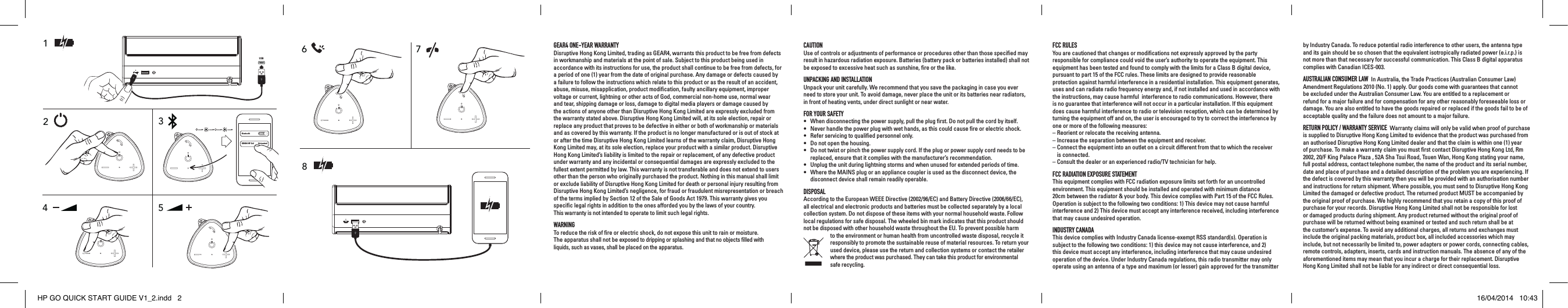 2361USB4BluetoothGEAR4 HP Go!Not pairedON578GEAR4 ONE-YEAR WARRANTY Disruptive Hong Kong Limited, trading as GEAR4, warrants this product to be free from defects in workmanship and materials at the point of sale. Subject to this product being used in accordance with its instructions for use, the product shall continue to be free from defects, for a period of one (1) year from the date of original purchase. Any damage or defects caused by a failure to follow the instructions which relate to this product or as the result of an accident, abuse, misuse, misapplication, product modiﬁcation, faulty ancillary equipment, improper voltage or current, lightning or other acts of God, commercial non-home use, normal wear and tear, shipping damage or loss, damage to digital media players or damage caused by the actions of anyone other than Disruptive Hong Kong Limited are expressly excluded from the warranty stated above. Disruptive Hong Kong Limited will, at its sole election, repair or replace any product that proves to be defective in either or both of workmanship or materials and as covered by this warranty. If the product is no longer manufactured or is out of stock at or after the time Disruptive Hong Kong Limited learns of the warranty claim, Disruptive Hong Kong Limited may, at its sole election, replace your product with a similar product. Disruptive Hong Kong Limited&rsquo;s liability is limited to the repair or replacement, of any defective product under warranty and any incidental or consequential damages are expressly excluded to the fullest extent permitted by law. This warranty is not transferable and does not extend to users other than the person who originally purchased the product. Nothing in this manual shall limit or exclude liability of Disruptive Hong Kong Limited for death or personal injury resulting from Disruptive Hong Kong Limited&rsquo;s negligence, for fraud or fraudulent misrepresentation or breach of the terms implied by Section 12 of the Sale of Goods Act 1979. This warranty gives you speciﬁc legal rights in addition to the ones afforded you by the laws of your country.  This warranty is not intended to operate to limit such legal rights.WARNINGTo reduce the risk of ﬁre or electric shock, do not expose this unit to rain or moisture.  The apparatus shall not be exposed to dripping or splashing and that no objects ﬁlled with  liquids, such as vases, shall be placed on the apparatus.FCC RULESYou are cautioned that changes or modiﬁcations not expressly approved by the party responsible for compliance could void the user&rsquo;s authority to operate the equipment. This equipment has been tested and found to comply with the limits for a Class B digital device, pursuant to part 15 of the FCC rules. These limits are designed to provide reasonable protection against harmful interference in a residential installation. This equipment generates, uses and can radiate radio frequency energy and, if not installed and used in accordance with the instructions, may cause harmful  interference to radio communications. However, there is no guarantee that interference will not occur in a particular installation. If this equipment does cause harmful interference to radio or television reception, which can be determined by turning the equipment off and on, the user is encouraged to try to correct the interference by one or more of the following measures:&ndash;  Reorient or relocate the receiving antenna.&ndash;  Increase the separation between the equipment and receiver.&ndash;  Connect the equipment into an outlet on a circuit different from that to which the receiver is connected.&ndash;  Consult the dealer or an experienced radio/TV technician for help.FCC RADIATION EXPOSURE STATEMENTThis equipment complies with FCC radiation exposure limits set forth for an uncontrolled environment. This equipment should be installed and operated with minimum distance 20cm between the radiator &amp; your body. This device complies with Part 15 of the FCC Rules. Operation is subject to the following two conditions: 1) This device may not cause harmful interference and 2) This device must accept any interference received, including interference that may cause undesired operation.INDUSTRY CANADAThis device complies with Industry Canada license-exempt RSS standard(s). Operation is subject to the following two conditions: 1) this device may not cause interference, and 2) this device must accept any interference, including interference that may cause undesired operation of the device. Under Industry Canada regulations, this radio transmitter may only operate using an antenna of a type and maximum (or lesser) gain approved for the transmitter by Industry Canada. To reduce potential radio interference to other users, the antenna type and its gain should be so chosen that the equivalent isotropically radiated power (e.i.r.p.) is not more than that necessary for successful communication. This Class B digital apparatus complies with Canadian ICES-003.AUSTRALIAN CONSUMER LAW  In Australia, the Trade Practices (Australian Consumer Law) Amendment Regulations 2010 (No. 1) apply. Our goods come with guarantees that cannot be excluded under the Australian Consumer Law. You are entitled to a replacement or refund for a major failure and for compensation for any other reasonably foreseeable loss or damage. You are also entitled to have the goods repaired or replaced if the goods fail to be of acceptable quality and the failure does not amount to a major failure.RETURN POLICY / WARRANTY SERVICE  Warranty claims will only be valid when proof of purchase is supplied to Disruptive Hong Kong Limited to evidence that the product was purchased from an authorised Disruptive Hong Kong Limited dealer and that the claim is within one (1) year of purchase. To make a warranty claim you must ﬁrst contact Disruptive Hong Kong Ltd, Rm 2002, 20/F King Palace Plaza , 52A Sha Tsui Road, Tsuen Wan, Hong Kong stating your name, full postal address, contact telephone number, the name of the product and its serial number, date and place of purchase and a detailed description of the problem you are experiencing. If the defect is covered by this warranty then you will be provided with an authorisation number and instructions for return shipment. Where possible, you must send to Disruptive Hong Kong Limited the damaged or defective product. The returned product MUST be accompanied by the original proof of purchase. We highly recommend that you retain a copy of this proof of purchase for your records. Disruptive Hong Kong Limited shall not be responsible for lost or damaged products during shipment. Any product returned without the original proof of purchase will be returned without being examined or tested and such return shall be at the customer&rsquo;s expense. To avoid any additional charges, all returns and exchanges must include the original packing materials, product box, all included accessories which may include, but not necessarily be limited to, power adapters or power cords, connecting cables, remote controls, adapters, inserts, cards and instruction manuals. The absence of any of the aforementioned items may mean that you incur a charge for their replacement. Disruptive Hong Kong Limited shall not be liable for any indirect or direct consequential loss.CAUTIONUse of controls or adjustments of performance or procedures other than those speciﬁed may result in hazardous radiation exposure. Batteries (battery pack or batteries installed) shall not be exposed to excessive heat such as sunshine, ﬁre or the like.UNPACKING AND INSTALLATIONUnpack your unit carefully. We recommend that you save the packaging in case you ever need to store your unit. To avoid damage, never place the unit or its batteries near radiators, in front of heating vents, under direct sunlight or near water.FOR YOUR SAFETY&bull;  When disconnecting the power supply, pull the plug ﬁrst. Do not pull the cord by itself.&bull;  Never handle the power plug with wet hands, as this could cause ﬁre or electric shock.&bull;  Refer servicing to qualiﬁed personnel only.&bull;  Do not open the housing.&bull;   Do not twist or pinch the power supply cord. If the plug or power supply cord needs to be replaced, ensure that it complies with the manufacturer&rsquo;s recommendation.&bull;  Unplug the unit during lightning storms and when unused for extended periods of time.&bull;   Where the MAINS plug or an appliance coupler is used as the disconnect device, the disconnect device shall remain readily operable.DISPOSALAccording to the European WEEE Directive (2002/96/EC) and Battery Directive (2006/66/EC), all electrical and electronic products and batteries must be collected separately by a local collection system. Do not dispose of these items with your normal household waste. Follow local regulations for safe disposal. The wheeled bin mark indicates that this product should not be disposed with other household waste throughout the EU. To prevent possible harm to the environment or human health from uncontrolled waste disposal, recycle it responsibly to promote the sustainable reuse of material resources. To return your used device, please use the return and collection systems or contact the retailer where the product was purchased. They can take this product for environmental safe recycling.HP GO QUICK START GUIDE V1_2.indd   2 16/04/2014   10:43