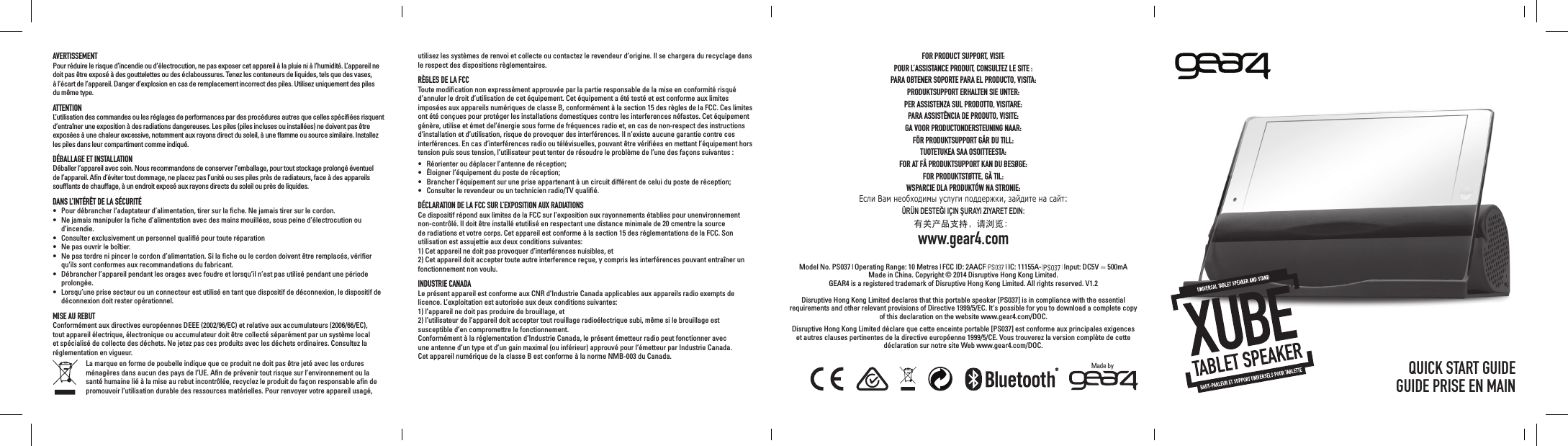 AVERTISSEMENTPour r&eacute;duire le risque d&rsquo;incendie ou d&rsquo;&eacute;lectrocution, ne pas exposer cet appareil &agrave; la pluie ni &agrave; l&rsquo;humidit&eacute;. L&rsquo;appareil ne doit pas &ecirc;tre expos&eacute; &agrave; des gouttelettes ou des &eacute;claboussures. Tenez les conteneurs de liquides, tels que des vases, &agrave; l&rsquo;&eacute;cart de l&rsquo;appareil. Danger d&rsquo;explosion en cas de remplacement incorrect des piles. Utilisez uniquement des piles du m&ecirc;me type.ATTENTIONL&rsquo;utilisation des commandes ou les r&eacute;glages de performances par des proc&eacute;dures autres que celles sp&eacute;ciﬁ&eacute;es risquent d&rsquo;entra&icirc;ner une exposition &agrave; des radiations dangereuses. Les piles (piles incluses ou install&eacute;es) ne doivent pas &ecirc;tre expos&eacute;es &agrave; une chaleur excessive, notamment aux rayons direct du soleil, &agrave; une ﬂamme ou source similaire. Installez les piles dans leur compartiment comme indiqu&eacute;.D&Eacute;BALLAGE ET INSTALLATIOND&eacute;baller l&rsquo;appareil avec soin. Nous recommandons de conserver l&rsquo;emballage, pour tout stockage prolong&eacute; &eacute;ventuel de l&rsquo;appareil. Aﬁn d&rsquo;&eacute;viter tout dommage, ne placez pas l&rsquo;unit&eacute; ou ses piles pr&egrave;s de radiateurs, face &agrave; des appareils soufﬂants de chauffage, &agrave; un endroit expos&eacute; aux rayons directs du soleil ou pr&egrave;s de liquides.DANS L&rsquo;INT&Eacute;R&Ecirc;T DE LA S&Eacute;CURIT&Eacute;&bull;  Pour d&eacute;brancher l&rsquo;adaptateur d&rsquo;alimentation, tirer sur la ﬁche. Ne jamais tirer sur le cordon. &bull;  Ne jamais manipuler la ﬁche d&rsquo;alimentation avec des mains mouill&eacute;es, sous peine d&rsquo;&eacute;lectrocution ou d&rsquo;incendie.&bull;  Consulter exclusivement un personnel qualiﬁ&eacute; pour toute r&eacute;paration&bull;  Ne pas ouvrir le bo&icirc;tier.&bull;  Ne pas tordre ni pincer le cordon d&rsquo;alimentation. Si la ﬁche ou le cordon doivent &ecirc;tre remplac&eacute;s, v&eacute;riﬁer qu&rsquo;ils sont conformes aux recommandations du fabricant.&bull;  D&eacute;brancher l&rsquo;appareil pendant les orages avec foudre et lorsqu&rsquo;il n&rsquo;est pas utilis&eacute; pendant une p&eacute;riode prolong&eacute;e.&bull;  Lorsqu&rsquo;une prise secteur ou un connecteur est utilis&eacute; en tant que dispositif de d&eacute;connexion, le dispositif de d&eacute;connexion doit rester op&eacute;rationnel.MISE AU REBUTConform&eacute;ment aux directives europ&eacute;ennes DEEE (2002/96/EC) et relative aux accumulateurs (2006/66/EC), tout appareil &eacute;lectrique, &eacute;lectronique ou accumulateur doit &ecirc;tre collect&eacute; s&eacute;par&eacute;ment par un syst&egrave;me local et sp&eacute;cialis&eacute; de collecte des d&eacute;chets. Ne jetez pas ces produits avec les d&eacute;chets ordinaires. Consultez la r&eacute;glementation en vigueur. La marque en forme de poubelle indique que ce produit ne doit pas &ecirc;tre jet&eacute; avec les ordures m&eacute;nag&egrave;res dans aucun des pays de l&rsquo;UE. Aﬁn de pr&eacute;venir tout risque sur l&rsquo;environnement ou la sant&eacute; humaine li&eacute; &agrave; la mise au rebut incontr&ocirc;l&eacute;e, recyclez le produit de fa&ccedil;on responsable aﬁn de promouvoir l&rsquo;utilisation durable des ressources mat&eacute;rielles. Pour renvoyer votre appareil usag&eacute;, FOR PRODUCT SUPPORT, VISIT:POUR L&rsquo;ASSISTANCE PRODUIT, CONSULTEZ LE SITE :PARA OBTENER SOPORTE PARA EL PRODUCTO, VISITA:PRODUKTSUPPORT ERHALTEN SIE UNTER:PER ASSISTENZA SUL PRODOTTO, VISITARE:PARA ASSIST&Ecirc;NCIA DE PRODUTO, VISITE:GA VOOR PRODUCTONDERSTEUNING NAAR:F&Ouml;R PRODUKTSUPPORT G&Aring;R DU TILL:TUOTETUKEA SAA OSOITTEESTA:FOR AT F&Aring; PRODUKTSUPPORT KAN DU BES&Oslash;GE:FOR PRODUKTST&Oslash;TTE, G&Aring; TIL:WSPARCIE DLA PRODUKT&Oacute;W NA STRONIE:Если Вам необходимы услуги поддержки, зайдите на сайт:&Uuml;R&Uuml;N DESTEĞI I&Ccedil;IN ŞURAYI ZIYARET EDIN:有关产品支持，请浏览：www.gear4.comModel No. PS037 | Operating Range: 10 Metres | FCC ID: 2AACFPS035 | IC: 11155A-PS035 | Input: DC5V  500mA Made in China. Copyright &copy; 2014 Disruptive Hong Kong Limited.  GEAR4 is a registered trademark of Disruptive Hong Kong Limited. All rights reserved. V1.2Disruptive Hong Kong Limited declares that this portable speaker [PS037] is in compliance with the essential requirements and other relevant provisions of Directive 1999/5/EC. It's possible for you to download a complete copy of this declaration on the website www.gear4.com/DOC.Disruptive Hong Kong Limited d&eacute;clare que cette enceinte portable [PS037] est conforme aux principales exigences et autres clauses pertinentes de la directive europ&eacute;enne 1999/5/CE. Vous trouverez la version compl&egrave;te de cette d&eacute;claration sur notre site Web www.gear4.com/DOC.utilisez les syst&egrave;mes de renvoi et collecte ou contactez le revendeur d&rsquo;origine. Il se chargera du recyclage dans le respect des dispositions r&egrave;glementaires.R&Egrave;GLES DE LA FCCToute modiﬁcation non express&eacute;ment approuv&eacute;e par la partie responsable de la mise en conformit&eacute; risqu&eacute; d&rsquo;annuler le droit d&rsquo;utilisation de cet &eacute;quipement. Cet &eacute;quipement a &eacute;t&eacute; test&eacute; et est conforme aux limites impos&eacute;es aux appareils num&eacute;riques de classe B, conform&eacute;ment &agrave; la section 15 des r&egrave;gles de la FCC. Ces limites ont &eacute;t&eacute; con&ccedil;ues pour prot&eacute;ger les installations domestiques contre les interferences n&eacute;fastes. Cet &eacute;quipement g&eacute;n&egrave;re, utilise et &eacute;met del&rsquo;&eacute;nergie sous forme de fr&eacute;quences radio et, en cas de non-respect des instructions d&rsquo;installation et d&rsquo;utilisation, risque de provoquer des interf&eacute;rences. Il n&rsquo;existe aucune garantie contre ces interf&eacute;rences. En cas d&rsquo;interf&eacute;rences radio ou t&eacute;l&eacute;visuelles, pouvant &ecirc;tre v&eacute;riﬁ&eacute;es en mettant l&rsquo;&eacute;quipement hors tension puis sous tension, l&rsquo;utilisateur peut tenter de r&eacute;soudre le probl&egrave;me de l&rsquo;une des fa&ccedil;ons suivantes : &bull;  R&eacute;orienter ou d&eacute;placer l&rsquo;antenne de r&eacute;ception;&bull;  &Eacute;loigner l&rsquo;&eacute;quipement du poste de r&eacute;ception;&bull;  Brancher l&rsquo;&eacute;quipement sur une prise appartenant &agrave; un circuit diff&eacute;rent de celui du poste de r&eacute;ception;&bull;  Consulter le revendeur ou un technicien radio/TV qualiﬁ&eacute;.D&Eacute;CLARATION DE LA FCC SUR L&rsquo;EXPOSITION AUX RADIATIONSCe dispositif r&eacute;pond aux limites de la FCC sur l&rsquo;exposition aux rayonnements &eacute;tablies pour unenvironnement non-contr&ocirc;l&eacute;. Il doit &ecirc;tre install&eacute; etutilis&eacute; en respectant une distance minimale de 20 cmentre la source de radiations et votre corps. Cet appareil est conforme &agrave; la section 15 des r&eacute;glementations de la FCC. Son utilisation est assujettie aux deux conditions suivantes:1) Cet appareil ne doit pas provoquer d&rsquo;interf&eacute;rences nuisibles, et2) Cet appareil doit accepter toute autre interference re&ccedil;ue, y compris les interf&eacute;rences pouvant entra&icirc;ner un fonctionnement non voulu.INDUSTRIE CANADALe pr&eacute;sent appareil est conforme aux CNR d&rsquo;Industrie Canada applicables aux appareils radio exempts de licence. L&rsquo;exploitation est autoris&eacute;e aux deux conditions suivantes:1) l&rsquo;appareil ne doit pas produire de brouillage, et2) l&rsquo;utilisateur de l&rsquo;appareil doit accepter tout rouillage radio&eacute;lectrique subi, m&ecirc;me si le brouillage est susceptible d&rsquo;en compromettre le fonctionnement.Conform&eacute;ment &agrave; la r&eacute;glementation d&rsquo;Industrie Canada, le pr&eacute;sent &eacute;metteur radio peut fonctionner avec  une antenne d&rsquo;un type et d&rsquo;un gain maximal (ou inf&eacute;rieur) approuv&eacute; pour l&rsquo;&eacute;metteur par Industrie Canada.  Cet appareil num&eacute;rique de la classe B est conforme &agrave; la norme NMB-003 du Canada. QUICK START GUIDEGUIDE PRISE EN MAINMade by 
